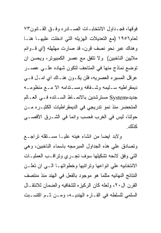 ‫ﻓﻭﻗﻬﺎ، ﻓﺠـﺩﺍﻭل ﺍﻻﻨﺘﺨﺎﺒـﺎﺕ ﺍﻟﺼـﺎﺩﺭﻩ ﻭﻓـﻕ ﺍﻟﻘـﺎﻨﻭﻥ٣٧‬
‫ﻟﻌﺎﻡ٦٥٩١ )ﻤﻊ ﺍﻟﺘﻌﺩﻴﻼﺕ ﺍﻟﻬﺯﻴﻠﻪ ﺍﻟﺘﻲ ﺍﺩﺨﻠﺕ ﻋﻠﻴﻬـﺎ ﻫﻨـﺎ‬
‫ﻭﻫﻨﺎﻙ ﻋﺒﺭ ﻨﺤﻭ ﻨﺼﻑ ﻗﺭﻥ، ﻗﺩ ﺼﺎﺭﺕ ﻤﻬﻠﻬﻠﻪ )ﺍﻱ ﻗـﻭﺍﺌﻡ‬
‫ﻤﻼﻴﻴﻥ ﺍﻟﻨﺎﺨﺒﻴﻥ( ﻭﻻ ﺘﺘﻔﻕ ﻤﻊ ﻋﺼﺭ ﺍﻟﻜﻤﺒﻴﻭﺘﺭ، ﻭﻴﺤﺴﻥ ﺍﻥ‬
‫ﺘﻭﻀﻊ ﻨﻤﺎﺫﺝ ﻤﻨﻬﺎ ﻓﻲ ﺍﻟﻤﺘﺎﺤﻑ ﻟﺘﻜﻭﻥ ﺸﻬﺎﺩﻩ ﻋﻠـﻲ ﻋﺼـﺭ‬
‫ﻋﺭﻗل ﺍﻟﻤﺴﻴﺭﻩ ﺍﻟﻌﺼﺭﻴﻪ، ﻓﻠﻥ ﻴﻜـﻭﻥ ﻫﻨـﺎﻙ ﺍﻱ ﺍﻤـل ﻓـﻲ‬
‫ﺩﻴﻤﻘﺭﺍﻁﻴﻪ ﺴـﻠﻴﻤﻪ ﻭﺸـﻔﺎﻓﻪ ﻭﻤﺴـﺘﺩﺍﻤﻪ ﺍﻻ ﻤـﻊ ﻤﻨﻅﻭﻤـﻪ‬
‫ﺠﺩﻴﺩﻩ‪ System‬ﻤﺴﺘﺭﺸﺩﻴﻥ ﺒﺎﻻﻨﻤـﺎﻁ ﺍﻟﺴـﺎﺌﺩﻩ ﻓـﻲ ﺍﻟﻌـﺎﻟﻡ‬
‫ﺍﻟﻤﺘﺤﻀﺭ ﻤﻨﺫ ﻨﻤﻭ ﺘﺩﺭﻴﺠﻲ ﻓﻲ ﺍﻟﺩﻴﻤﻘﺭﺍﻁﻴﺎﺕ ﺍﻟﻜﺜﻴـﺭﻩ ﻤـﻥ‬
‫ﺤﻭﻟﻨﺎ، ﻟﻴﺱ ﻓﻲ ﺍﻟﻐﺭﺏ ﻓﺤﺴﺏ ﻭﺍﻨﻤﺎ ﻓﻲ ﺍﻟﺸـﺭﻕ ﺍﻻﻗﺼـﻲ‬
                                                   ‫ﻜﺫﻟﻙ.‬
‫ﻭﻻﺒﺩ ﺍﻴﻀﺎ ﻤﻥ ﺍﻨﺸﺎﺀ ﻫﻴﺌﻪ ﻋﻠﻴـﺎ ﻤﺴـﺘﻘﻠﻪ ﺘﺭﺍﺠـﻊ‬
‫ﻭﺘﺼﺎﺩﻕ ﻋﻠﻲ ﻫﺫﻩ ﺍﻟﺠﺩﺍﻭل ﺍﻟﻤﺒﺭﻤﺠﻪ ﺒﺎﺴﻤﺎﺀ ﺍﻟﻨﺎﺨﺒﻴﻥ، ﻭﻫﻲ‬
‫ﺍﻟﺘﻲ ﻭﻓﻕ ﻻﺌﺤﻪ ﺘﺸﻜﻴﻠﻬﺎ ﺴﻭﻑ ﺘﺠـﺭﻱ ﻭﺘﺭﺍﻗـﺏ ﺍﻟﻌﻤﻠﻴـﺎﺕ‬
‫ﺍﻻﻨﺘﺨﺎﺒﻴﻪ ﻋﻠﻲ ﺍﻨﻭﺍﻋﻬﺎ ﻭﺘﺭﺍﺘﺒﻬﺎ ﻭﺨﻁﻭﺍﺘﻬـﺎ ﺍﻟـﻲ ﺍﻥ ﺘﻌﻠـﻥ‬
‫ﺍﻟﻨﺘﺎﺌﺞ ﺍﻟﻨﻬﺎﺌﻴﻪ ﻤﺜﻠﻤﺎ ﻫﻭ ﻤﻭﺠﻭﺩ ﺒﺎﻟﻔﻌل ﻓﻲ ﺍﻟﻬﻨﺩ ﻤﻨﺫ ﻤﻨﺘﺼﻑ‬
‫ﺍﻟﻘﺭﻥ ﺍل٠٢، ﻭﻟﻌﻠﻪ ﻜﺎﻥ ﺍﻟﺭﻜﻴﺯﻩ ﻟﻠﺸﻔﺎﻓﻴﻪ ﻭﺍﻟﻀﻤﺎﻥ ﻟﻼﻨﺘﻘـﺎل‬
‫ﺍﻟﺴﻠﻤﻲ ﻟﻠﺴﻠﻁﻪ ﻓﻲ ﺍﻟﻘـﺎﺭﻩ ﺍﻟﻬﻨﺩﻴـﻪ، ﻭﻤـﻥ ﺜـﻡ ﺍﻜﺘﺴـﺒﺕ‬
 