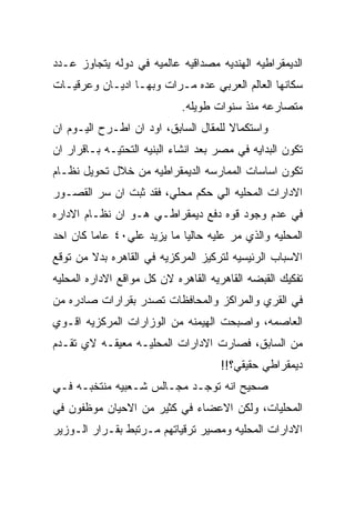 ‫ﺍﻟﺩﻴﻤﻘﺭﺍﻁﻴﻪ ﺍﻟﻬﻨﺩﻴﻪ ﻤﺼﺩﺍﻗﻴﻪ ﻋﺎﻟﻤﻴﻪ ﻓﻲ ﺩﻭﻟﻪ ﻴﺘﺠﺎﻭﺯ ﻋـﺩﺩ‬
‫ﺴﻜﺎﻨﻬﺎ ﺍﻟﻌﺎﻟﻡ ﺍﻟﻌﺭﺒﻲ ﻋﺩﻩ ﻤـﺭﺍﺕ ﻭﺒﻬـﺎ ﺍﺩﻴـﺎﻥ ﻭﻋﺭﻗﻴـﺎﺕ‬
                            ‫ﻤﺘﺼﺎﺭﻋﻪ ﻤﻨﺫ ﺴﻨﻭﺍﺕ ﻁﻭﻴﻠﻪ.‬
‫ﻭﺍﺴﺘﻜﻤﺎﻻ ﻟﻠﻤﻘﺎل ﺍﻟﺴﺎﺒﻕ، ﺍﻭﺩ ﺍﻥ ﺍﻁـﺭﺡ ﺍﻟﻴـﻭﻡ ﺍﻥ‬
‫ﺘﻜﻭﻥ ﺍﻟﺒﺩﺍﻴﻪ ﻓﻲ ﻤﺼﺭ ﺒﻌﺩ ﺍﻨﺸﺎﺀ ﺍﻟﺒﻨﻴﻪ ﺍﻟﺘﺤﺘﻴـﻪ ﺒـﺎﻗﺭﺍﺭ ﺍﻥ‬
‫ﺘﻜﻭﻥ ﺍﺴﺎﺴﺎﺕ ﺍﻟﻤﻤﺎﺭﺴﻪ ﺍﻟﺩﻴﻤﻘﺭﺍﻁﻴﻪ ﻤﻥ ﺨﻼل ﺘﺤﻭﻴل ﻨﻅـﺎﻡ‬
‫ﺍﻻﺩﺍﺭﺍﺕ ﺍﻟﻤﺤﻠﻴﻪ ﺍﻟﻲ ﺤﻜﻡ ﻤﺤﻠﻲ، ﻓﻘﺩ ﺜﺒﺕ ﺍﻥ ﺴﺭ ﺍﻟﻘﺼـﻭﺭ‬
‫ﻓﻲ ﻋﺩﻡ ﻭﺠﻭﺩ ﻗﻭﻩ ﺩﻓﻊ ﺩﻴﻤﻘﺭﺍﻁـﻲ ﻫـﻭ ﺍﻥ ﻨﻅـﺎﻡ ﺍﻻﺩﺍﺭﻩ‬
‫ﺍﻟﻤﺤﻠﻴﻪ ﻭﺍﻟﺫﻱ ﻤﺭ ﻋﻠﻴﻪ ﺤﺎﻟﻴﺎ ﻤﺎ ﻴﺯﻴﺩ ﻋﻠﻲ٠٤ ﻋﺎﻤﺎ ﻜﺎﻥ ﺍﺤﺩ‬
‫ﺍﻻﺴﺒﺎﺏ ﺍﻟﺭﺌﻴﺴﻴﻪ ﻟﺘﺭﻜﻴﺯ ﺍﻟﻤﺭﻜﺯﻴﻪ ﻓﻲ ﺍﻟﻘﺎﻫﺭﻩ ﺒﺩﻻ ﻤﻥ ﺘﻭﻗﻊ‬
‫ﺘﻔﻜﻴﻙ ﺍﻟﻘﺒﻀﻪ ﺍﻟﻘﺎﻫﺭﻴﻪ ﺍﻟﻘﺎﻫﺭﻩ ﻻﻥ ﻜل ﻤﻭﺍﻗﻊ ﺍﻻﺩﺍﺭﻩ ﺍﻟﻤﺤﻠﻴﻪ‬
‫ﻓﻲ ﺍﻟﻘﺭﻱ ﻭﺍﻟﻤﺭﺍﻜﺯ ﻭﺍﻟﻤﺤﺎﻓﻅﺎﺕ ﺘﺼﺩﺭ ﺒﻘﺭﺍﺭﺍﺕ ﺼﺎﺩﺭﻩ ﻤﻥ‬
‫ﺍﻟﻌﺎﺼﻤﻪ، ﻭﺍﺼﺒﺤﺕ ﺍﻟﻬﻴﻤﻨﻪ ﻤﻥ ﺍﻟﻭﺯﺍﺭﺍﺕ ﺍﻟﻤﺭﻜﺯﻴﻪ ﺍﻗـﻭﻱ‬
‫ﻤﻥ ﺍﻟﺴﺎﺒﻕ، ﻓﺼﺎﺭﺕ ﺍﻻﺩﺍﺭﺍﺕ ﺍﻟﻤﺤﻠﻴـﻪ ﻤﻌﻴﻘـﻪ ﻻﻱ ﺘﻘـﺩﻡ‬
                                     ‫ﺩﻴﻤﻘﺭﺍﻁﻲ ﺤﻘﻴﻘﻲ؟!!‬
‫ﺼﺤﻴﺢ ﺍﻨﻪ ﺘﻭﺠـﺩ ﻤﺠـﺎﻟﺱ ﺸـﻌﺒﻴﻪ ﻤﻨﺘﺨﺒـﻪ ﻓـﻲ‬
‫ﺍﻟﻤﺤﻠﻴﺎﺕ، ﻭﻟﻜﻥ ﺍﻻﻋﻀﺎﺀ ﻓﻲ ﻜﺜﻴﺭ ﻤﻥ ﺍﻻﺤﻴﺎﻥ ﻤﻭﻅﻔﻭﻥ ﻓﻲ‬
‫ﺍﻻﺩﺍﺭﺍﺕ ﺍﻟﻤﺤﻠﻴﻪ ﻭﻤﺼﻴﺭ ﺘﺭﻗﻴﺎﺘﻬﻡ ﻤـﺭﺘﺒﻁ ﺒﻘـﺭﺍﺭ ﺍﻟـﻭﺯﻴﺭ‬
 