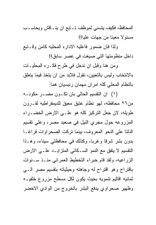 ‫ﺍﻟﻤﺤﺎﻓﻅ، ﻓﻜﻴﻑ ﻴﺘﺴﻨﻲ ﻟﻤﻭﻅﻑ ﺘـﺎﺒﻊ ﺍﻥ ﻴﻨـﺎﻗﺵ ﻭﻴﺤﺎﺴـﺏ‬
                           ‫ﻤﺴﺌﻭﻻ ﻤﻌﻴﻨﺎ ﻤﻥ ﺠﻬﺎﺕ ﻋﻠﻴﺎ!!‬
‫ﻭﻟﺫﺍ ﻓﺎﻥ ﻀﻤﻭﺭ ﻓﺎﻋﻠﻴﻪ ﺍﻻﺩﺍﺭﻩ ﺍﻟﻤﺤﻠﻴﻪ ﻜﺎﻤﻥ ﻭﻗـﺎﺒﻊ‬
            ‫ﺩﺍﺨل ﻤﻨﻅﻭﻤﺘﻬﺎ ﺍﻟﺘﻲ ﺼﻴﻐﺕ ﻓﻲ ﻋﺼﺭ ﺴﺎﺒﻕ!!‬
‫ﻭﻤﻥ ﻫﻨﺎ ﻭﻗﺒل ﺍﻥ ﻨﺩﺨل ﻓﻲ ﻁﺭﺡ ﻓﻜـﺭﻩ ﺍﻟﻤﺤﻠﻴـﺎﺕ‬
‫ﺒﺎﻻﻨﺘﺨﺎﺏ ﻭﻟﻴﺱ ﺒﺎﻟﺘﻌﻴﻴﻥ، ﻨﻘﻭل ﻓﻼﺒﺩ ﻤﻥ ﺍﻥ ﻴﺘﺨﺫ ﻓﻴﻤﺎ ﻴﺘﻌﻠﻕ‬
            ‫ﺒﺎﻟﻨﻅﺎﻡ ﺍﻟﻤﺤﻠﻲ ﻜﻠﻪ ﺍﻤﺭﺍﻥ ﻤﻬﻤﺎﻥ ﺭﺌﻴﺴﻴﺎﻥ ﻫﻤﺎ:‬
‫)١( ﺍﻥ ﺍﻟﺘﻘﺴﻴﻡ ﺍﻟﺤﺎﻟﻲ ﺒﺎﻥ ﺘﻜـﻭﻥ ﻤﺼـﺭ ﻤﻜﻭﻨـﻪ‬
‫ﻤﻥ٦٢ ﻤﺤﺎﻓﻅﻪ، ﻟﻬﻭ ﻨﻅﺎﻡ ﻋﺘﻴﻕ ﻤﻌﻴﻕ ﻟﻠﺩﻴﻤﻘﺭﺍﻁﻴﻪ ﻟﻘـﺭﻭﻥ‬
‫ﻁﻭﻴﻠﻪ، ﻻﻥ ﺠﻌل ﺍﻟﺘﺭﻜﻴﺯ ﻜﻠﻪ ﻫﻭ ﻋﻠـﻲ ﺍﻻﺭﺽ ﺍﻟﺨﻀـﺭﺍﺀ‬
‫ﺍﻟﻤﺯﺭﻭﻋﻪ ﺤﻭل ﻤﺠﺭﻱ ﺍﻟﻨﻴل ﻓﻲ ﺼﻌﻴﺩ ﻤﺼﺭ، ﻭﻋﻠﻲ ﺘﻘﺴﻴﻡ‬
‫ﺍﻟﺩﻟﺘﺎ ﻋﻠﻲ ﺍﻟﻨﺤﻭ ﺍﻟﻤﻌﺭﻭﻑ، ﺒﻴﻨﻤﺎ ﺘﺭﻜﺕ ﺍﻟﺼﺤﺭﺍﻭﺍﺕ ﻓﺭﺍﻏـﺎ‬
‫ﺒﺩﻭﻥ ﺒﺸﺭ ﺸﺭﻗﺎ ﻭﻏﺭﺒﺎ، ﻭﻜﺫﻟﻙ ﻓﻲ ﻤﺤﺎﻓﻅﺘﻲ ﺴﻴﻨﺎﺀ، ﻭﻫـﺫﺍ‬
‫ﺍﻟﺘﻘﺴﻴﻡ ﻻ ﻴﺘﻔﻕ ﻤﻊ ﺍﻟﻨﻤﻭ ﺍﻟﺴـﻜﺎﻨﻲ ﺍﻟﻤﺘﺯﺍﻴـﺩ ﻋﻠـﻲ ﺍﻻﺭﺽ‬
‫ﺍﻟﺯﺭﺍﻋﻴﻪ، ﻭﻟﻘﺩ ﻗﺎﻡ ﺨﺒﺭﺍﺀ ﺍﻟﺘﺨﻁﻴﻁ ﺍﻟﻌﻤﺭﺍﻨﻲ ﻤﻨـﺫ ﺴـﻨﻭﺍﺕ‬
‫ﺒﺎﻗﺘﺭﺍﺡ ﻭﻫﻭ ﺍﻗﺘﺭﺍﺡ ﻟﻪ ﻭﺠﺎﻫﺘﻪ ﻭﺤﻴﺜﻴﺎﺘﻪ ﺒﺘﻘﺴﻴﻡ ﻤﺼﺭ ﺍﻟـﻲ‬
‫ﺜﻤﺎﻨﻴﻪ ﺍﻗﺎﻟﻴﻡ ﺘﻨﻤﻭﻴﻪ ﺒﺤﻴﺙ ﻴﻜﻭﻥ ﻟﻜل ﻤﺴﻁﺢ ﻤﺯﺭﻭﻉ ﺨﻠﻔﻴـﻪ‬
‫ﻭﻅﻬﻴﺭ ﺼﺤﺭﺍﻭﻱ ﻴﺩﻓﻊ ﺍﻟﺒﺸﺭ ﺒﺎﻟﺨﺭﻭﺝ ﻤﻥ ﺍﻟﻭﺍﺩﻱ ﺍﻻﺨﻀﺭ‬
 