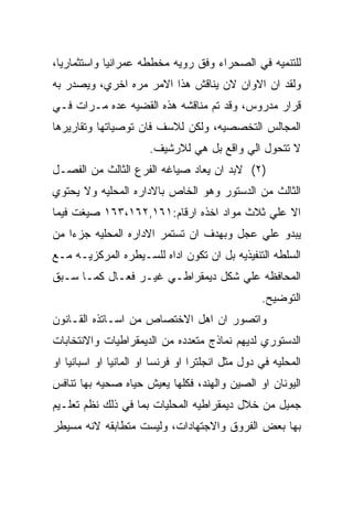 ‫ﻟﻠﺘﻨﻤﻴﻪ ﻓﻲ ﺍﻟﺼﺤﺭﺍﺀ ﻭﻓﻕ ﺭﻭﻴﻪ ﻤﺨﻁﻁﻪ ﻋﻤﺭﺍﻨﻴﺎ ﻭﺍﺴﺘﺜﻤﺎﺭﻴﺎ،‬
‫ﻭﻟﻘﺩ ﺍﻥ ﺍﻻﻭﺍﻥ ﻻﻥ ﻴﻨﺎﻗﺵ ﻫﺫﺍ ﺍﻻﻤﺭ ﻤﺭﻩ ﺍﺨﺭﻱ، ﻭﻴﺼﺩﺭ ﺒﻪ‬
‫ﻗﺭﺍﺭ ﻤﺩﺭﻭﺱ، ﻭﻗﺩ ﺘﻡ ﻤﻨﺎﻗﺸﻪ ﻫﺫﻩ ﺍﻟﻘﻀﻴﻪ ﻋﺩﻩ ﻤـﺭﺍﺕ ﻓـﻲ‬
‫ﺍﻟﻤﺠﺎﻟﺱ ﺍﻟﺘﺨﺼﺼﻴﻪ، ﻭﻟﻜﻥ ﻟﻼﺴﻑ ﻓﺎﻥ ﺘﻭﺼﻴﺎﺘﻬﺎ ﻭﺘﻘﺎﺭﻴﺭﻫﺎ‬
                       ‫ﻻ ﺘﺘﺤﻭل ﺍﻟﻲ ﻭﺍﻗﻊ ﺒل ﻫﻲ ﻟﻼﺭﺸﻴﻑ.‬
‫)٢( ﻻﺒﺩ ﺍﻥ ﻴﻌﺎﺩ ﺼﻴﺎﻏﻪ ﺍﻟﻔﺭﻉ ﺍﻟﺜﺎﻟﺙ ﻤﻥ ﺍﻟﻔﺼـل‬
‫ﺍﻟﺜﺎﻟﺙ ﻤﻥ ﺍﻟﺩﺴﺘﻭﺭ ﻭﻫﻭ ﺍﻟﺨﺎﺹ ﺒﺎﻻﺩﺍﺭﻩ ﺍﻟﻤﺤﻠﻴﻪ ﻭﻻ ﻴﺤﺘﻭﻱ‬
‫ﺍﻻ ﻋﻠﻲ ﺜﻼﺙ ﻤﻭﺍﺩ ﺍﺨﺫﻩ ﺍﺭﻗﺎﻡ:١٦١,٢٦١،٣٦١ ﺼﻴﻐﺕ ﻓﻴﻤﺎ‬
‫ﻴﺒﺩﻭ ﻋﻠﻲ ﻋﺠل ﻭﺒﻬﺩﻑ ﺍﻥ ﺘﺴﺘﻤﺭ ﺍﻻﺩﺍﺭﻩ ﺍﻟﻤﺤﻠﻴﻪ ﺠﺯﺀﺍ ﻤﻥ‬
‫ﺍﻟﺴﻠﻁﻪ ﺍﻟﺘﻨﻔﻴﺫﻴﻪ ﺒل ﺍﻥ ﺘﻜﻭﻥ ﺍﺩﺍﻩ ﻟﻠﺴـﻴﻁﺭﻩ ﺍﻟﻤﺭﻜﺯﻴـﻪ ﻤـﻊ‬
‫ﺍﻟﻤﺤﺎﻓﻅﻪ ﻋﻠﻲ ﺸﻜل ﺩﻴﻤﻘﺭﺍﻁـﻲ ﻏﻴـﺭ ﻓﻌـﺎل ﻜﻤـﺎ ﺴـﺒﻕ‬
                                                  ‫ﺍﻟﺘﻭﻀﻴﺢ.‬
‫ﻭﺍﺘﺼﻭﺭ ﺍﻥ ﺍﻫل ﺍﻻﺨﺘﺼﺎﺹ ﻤﻥ ﺍﺴـﺎﺘﺫﻩ ﺍﻟﻘـﺎﻨﻭﻥ‬
‫ﺍﻟﺩﺴﺘﻭﺭﻱ ﻟﺩﻴﻬﻡ ﻨﻤﺎﺫﺝ ﻤﺘﻌﺩﺩﻩ ﻤﻥ ﺍﻟﺩﻴﻤﻘﺭﺍﻁﻴﺎﺕ ﻭﺍﻻﻨﺘﺨﺎﺒﺎﺕ‬
‫ﺍﻟﻤﺤﻠﻴﻪ ﻓﻲ ﺩﻭل ﻤﺜل ﺍﻨﺠﻠﺘﺭﺍ ﺍﻭ ﻓﺭﻨﺴﺎ ﺍﻭ ﺍﻟﻤﺎﻨﻴﺎ ﺍﻭ ﺍﺴﺒﺎﻨﻴﺎ ﺍﻭ‬
‫ﺍﻟﻴﻭﻨﺎﻥ ﺍﻭ ﺍﻟﺼﻴﻥ ﻭﺍﻟﻬﻨﺩ، ﻓﻜﻠﻬﺎ ﻴﻌﻴﺵ ﺤﻴﺎﻩ ﺼﺤﻴﻪ ﺒﻬﺎ ﺘﻨﺎﻓﺱ‬
‫ﺠﻤﻴل ﻤﻥ ﺨﻼل ﺩﻴﻤﻘﺭﺍﻁﻴﻪ ﺍﻟﻤﺤﻠﻴﺎﺕ ﺒﻤﺎ ﻓﻲ ﺫﻟﻙ ﻨﻅﻡ ﺘﻌﻠـﻴﻡ‬
‫ﺒﻬﺎ ﺒﻌﺽ ﺍﻟﻔﺭﻭﻕ ﻭﺍﻻﺠﺘﻬﺎﺩﺍﺕ، ﻭﻟﻴﺴﺕ ﻤﺘﻁﺎﺒﻘﻪ ﻻﻨﻪ ﻤﺴﻴﻁﺭ‬
 