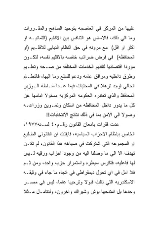 ‫ﻋﻠﻴﻬﺎ ﻤﻥ ﺍﻟﻤﺭﻜﺯ ﻓﻲ ﺍﻟﻌﺎﺼﻤﻪ ﺒﺘﻭﺤﻴﺩ ﺍﻟﻤﻨﺎﻫﺞ ﻭﺍﻟﻤﻘـﺭﺭﺍﺕ‬
‫ﻭﻤﺎ ﺍﻟﻲ ﺫﻟﻙ، ﻓﺎﻻﺴﺎﺱ ﻫﻭ ﺍﻟﺘﻨﺎﻓﺱ ﺒﻴﻥ ﺍﻻﻗﺎﻟﻴﻡ )ﺍﻟﺜﻤﺎﻨﻴـﻪ ﺍﻭ‬
‫ﺍﻜﺜﺭ ﺍﻭ ﺍﻗل( ﻤﻊ ﻤﺭﻭﻨﻪ ﻓﻲ ﺤﻕ ﺍﻟﻨﻅﺎﻡ ﺍﻟﻨﻴﺎﺒﻲ ﻟﻼﻗﻠـﻴﻡ )ﺍﻭ‬
‫ﺍﻟﻤﺤﺎﻓﻅﻪ( ﻓﻲ ﻓﺭﺽ ﻀﺭﺍﺌﺏ ﺨﺎﺼﻪ ﺒﺎﻻﻗﻠﻴﻡ ﻨﻔﺴﻪ، ﻟﺘﻜـﻭﻥ‬
‫ﻤﻭﺭﺩﺍ ﺍﻗﺘﺼﺎﺩﻴﺎ ﻟﺘﻘﺩﻴﻡ ﺍﻟﺨﺩﻤﺎﺕ ﺍﻟﻤﺨﺘﻠﻔﻪ ﻤﻥ ﺼـﺤﻪ ﻭﺘﻌﻠـﻴﻡ‬
‫ﻭﻁﺭﻕ ﺩﺍﺨﻠﻴﻪ ﻭﻤﺭﺍﻓﻕ ﻋﺎﻤﻪ ﻭﺩﻋﻡ ﻟﻠﺴﻠﻊ ﻭﻤﺎ ﺍﻟﻴﻬﺎ، ﻓﺎﻟﻨﻅـﺎﻡ‬
‫ﺍﻟﺤﺎﻟﻲ ﺍﻭﺠﺩ ﺘﺭﻫﻼ ﻓﻲ ﺍﻟﻤﺤﻠﻴﺎﺕ ﻓﻴﻤﺎ ﻋـﺩﺍ ﺴـﻠﻁﻪ ﺍﻟـﻭﺯﻴﺭ‬
‫ﺍﻟﻤﺤﺎﻓﻅ ﻭﺍﻟﺫﻱ ﺘﻌﺘﺒﺭﻩ ﺍﻟﺤﻜﻭﻤﻪ ﺍﻟﻤﺭﻜﺯﻴﻪ ﻤﺴﺌﻭﻻ ﺍﻤﺎﻤﻬﺎ ﻋﻥ‬
‫ﻜل ﻤﺎ ﻴﺩﻭﺭ ﺩﺍﺨل ﺍﻟﻤﺤﺎﻓﻅﻪ ﻤﻥ ﺍﺴﻜﺎﻥ ﻭﺘﻤـﻭﻴﻥ ﻭﺯﺭﺍﻋـﻪ‬
           ‫ﻭﺼﻭﻻ ﺍﻟﻲ ﺍﻻﻤﻥ ﺒﻤﺎ ﻓﻲ ﺫﻟﻙ ﻨﺘﺎﺌﺞ ﺍﻻﻨﺘﺨﺎﺒﺎﺕ!!‬
‫ﻋﺩﺕ ﻓﻘﺭﺍﺕ ﺒﺎﻤﻌﺎﻥ ﺍﻟﻘﺎﻨﻭﻥ ﺭﻗـﻡ٠٤ ﻟﺴـﻨﻪ٧٧٩١،‬
‫ﺍﻟﺨﺎﺹ ﺒﺒﻨﻅﺎﻡ ﺍﻻﺤﺯﺍﺏ ﺍﻟﺴﻴﺎﺴﻴﻪ، ﻓﺎﻴﻘﻨﺕ ﺍﻥ ﺍﻟﻘﺎﻨﻭﻨﻲ ﺍﻟﻀﻠﻴﻊ‬
‫ﺍﻭ ﺍﻟﻤﺠﻤﻭﻋﻪ ﺍﻟﺘﻲ ﺍﺸﺘﺭﻜﺕ ﻓﻲ ﺼﻴﺎﻏﻪ ﻫﺫﺍ ﺍﻟﻘﺎﻨﻭﻥ، ﻟﻡ ﺘﻜـﻥ‬
‫ﺘﻬﺩﻑ ﺍﻻ ﺍﻟﻲ ﻤﺎ ﻭﺼﻠﻨﺎ ﺍﻟﻴﻪ ﻤﻥ ﻭﺠﻭﺩ ﺍﺤﺯﺍﺏ ﻭﺭﻗﻴﻪ ﻟـﻴﺱ‬
‫ﻟﻬﺎ ﻓﺎﻋﻠﻴﻪ، ﻓﺘﻜﺭﺱ ﺴﻴﻁﺭﻩ ﻭﺍﺴﺘﻤﺭﺍﺭ ﺤﺯﺏ ﻭﺍﺤﺩ، ﻭﻤﻥ ﺜـﻡ‬
‫ﻓﻼ ﺍﻤل ﻓﻲ ﺍﻱ ﺘﺤﻭل ﺩﻴﻤﻘﺭﺍﻁﻲ ﻓﻲ ﺍﺘﺠﺎﻩ ﻤﺎ ﺠﺎﺀ ﻓﻲ ﻭﺜﻴﻘـﻪ‬
‫ﺍﻻﺴﻜﻨﺩﺭﻴﻪ ﺍﻟﺘﻲ ﻨﺎﻟﺕ ﻗﺒﻭﻻ ﻭﺘﺭﺤﻴﺒﺎ ﻋﺎﻤﺎ، ﻟﻴﺱ ﻓﻲ ﻤﺼـﺭ‬
‫ﻭﺤﺩﻫﺎ ﺒل ﺍﻤﺘﺩﺤﻬﺎ ﺒﻭﺵ ﻭﺸﻴﺭﺍﻙ ﻭﺍﺨﺭﻭﻥ، ﻭﻟﻨﺘﺎﻤـل ﻤـﺜﻼ‬
 