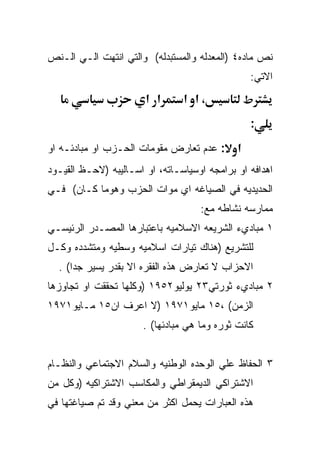 ‫ﻨﺹ ﻤﺎﺩﻩ٤ )ﺍﻟﻤﻌﺩﻟﻪ ﻭﺍﻟﻤﺴﺘﺒﺩﻟﻪ( ﻭﺍﻟﺘﻲ ﺍﻨﺘﻬﺕ ﺍﻟـﻲ ﺍﻟـﻨﺹ‬
                                                 ‫ﺍﻻﺘﻲ:‬
                       ‫א א‬      ‫،א א‬
                                                 ‫:‬
‫: ﻋﺩﻡ ﺘﻌﺎﺭﺽ ﻤﻘﻭﻤﺎﺕ ﺍﻟﺤـﺯﺏ ﺍﻭ ﻤﺒﺎﺩﺌـﻪ ﺍﻭ‬      ‫א‬
‫ﺍﻫﺩﺍﻓﻪ ﺍﻭ ﺒﺭﺍﻤﺠﻪ ﺍﻭﺴﻴﺎﺴـﺎﺘﻪ، ﺍﻭ ﺍﺴـﺎﻟﻴﺒﻪ )ﻻﺤـﻅ ﺍﻟﻘﻴـﻭﺩ‬
‫ﺍﻟﺤﺩﻴﺩﻴﻪ ﻓﻲ ﺍﻟﺼﻴﺎﻏﻪ ﺍﻱ ﻤﻭﺍﺕ ﺍﻟﺤﺯﺏ ﻭﻫﻭﻤﺎ ﻜـﺎﻥ( ﻓـﻲ‬
                                    ‫ﻤﻤﺎﺭﺴﻪ ﻨﺸﺎﻁﻪ ﻤﻊ:‬
‫١ ﻤﺒﺎﺩﻱﺀ ﺍﻟﺸﺭﻴﻌﻪ ﺍﻻﺴﻼﻤﻴﻪ ﺒﺎﻋﺘﺒﺎﺭﻫﺎ ﺍﻟﻤﺼـﺩﺭ ﺍﻟﺭﺌﻴﺴـﻲ‬
‫ﻟﻠﺘﺸﺭﻴﻊ )ﻫﻨﺎﻙ ﺘﻴﺎﺭﺍﺕ ﺍﺴﻼﻤﻴﻪ ﻭﺴﻁﻴﻪ ﻭﻤﺘﺸﺩﺩﻩ ﻭﻜـل‬
  ‫ﺍﻻﺤﺯﺍﺏ ﻻ ﺘﻌﺎﺭﺽ ﻫﺫﻩ ﺍﻟﻔﻘﺭﻩ ﺍﻻ ﺒﻘﺩﺭ ﻴﺴﻴﺭ ﺠﺩﺍ( .‬
‫٢ ﻤﺒﺎﺩﻱﺀ ﺜﻭﺭﺘﻲ٣٢ ﻴﻭﻟﻴﻭ٢٥٩١ )ﻭﻜﻠﻬﺎ ﺘﺤﻘﻘﺕ ﺍﻭ ﺘﺠﺎﻭﺯﻫﺎ‬
‫ﺍﻟﺯﻤﻥ( ،٥١ ﻤﺎﻴﻭ١٧٩١ )ﻻ ﺍﻋﺭﻑ ﺍﻥ٥١ ﻤـﺎﻴﻭ١٧٩١‬
                      ‫ﻜﺎﻨﺕ ﺜﻭﺭﻩ ﻭﻤﺎ ﻫﻲ ﻤﺒﺎﺩﺌﻬﺎ( .‬


‫٣ ﺍﻟﺤﻔﺎﻅ ﻋﻠﻲ ﺍﻟﻭﺤﺩﻩ ﺍﻟﻭﻁﻨﻴﻪ ﻭﺍﻟﺴﻼﻡ ﺍﻻﺠﺘﻤﺎﻋﻲ ﻭﺍﻟﻨﻅـﺎﻡ‬
‫ﺍﻻﺸﺘﺭﺍﻜﻲ ﺍﻟﺩﻴﻤﻘﺭﺍﻁﻲ ﻭﺍﻟﻤﻜﺎﺴﺏ ﺍﻻﺸﺘﺭﺍﻜﻴﻪ )ﻭﻜل ﻤﻥ‬
‫ﻫﺫﻩ ﺍﻟﻌﺒﺎﺭﺍﺕ ﻴﺤﻤل ﺍﻜﺜﺭ ﻤﻥ ﻤﻌﻨﻲ ﻭﻗﺩ ﺘﻡ ﺼﻴﺎﻏﺘﻬﺎ ﻓﻲ‬
 