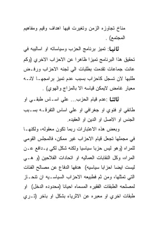 ‫ﻤﻨﺎﺥ ﺘﺠﺎﻭﺯﻩ ﺍﻟﺯﻤﻥ ﻭﺘﻐﻴﺭﺕ ﻓﻴﻬﺎ ﺍﻫﺩﺍﻑ ﻭﻗﻴﻡ ﻭﻤﻔﺎﻫﻴﻡ‬
                                        ‫ﺍﻟﻤﺠﺘﻤﻊ( .‬
‫: ﺘﻤﻴﺯ ﺒﺭﻨﺎﻤﺞ ﺍﻟﺤﺯﺏ ﻭﺴﻴﺎﺴﺎﺘﻪ ﺍﻭ ﺍﺴﺎﻟﻴﺒﻪ ﻓﻲ‬
‫ﺘﺤﻘﻴﻕ ﻫﺫﺍ ﺍﻟﺒﺭﻨﺎﻤﺞ ﺘﻤﻴﺯﺍ ﻅﺎﻫﺭﺍ ﻋﻥ ﺍﻻﺤﺯﺍﺏ ﺍﻻﺨﺭﻱ )ﻭﻜﻡ‬
‫ﻋﺎﻨﺕ ﺠﻤﺎﻋﺎﺕ ﺘﻘﺩﻤﺕ ﺒﻁﻠﺒﺎﺕ ﺍﻟﻲ ﻟﺠﻨﻪ ﺍﻻﺤﺯﺍﺏ ﻭﺭﻓـﺽ‬
‫ﻁﻠﺒﻬﺎ ﻻﻥ ﺘﺴﺠل ﻜﺎﺤﺯﺍﺏ ﺒﺴﺒﺏ ﻋﺩﻡ ﺘﻤﻴﺯ ﺒﺭﺍﻤﺠﻬـﺎ ﻻﻨـﻪ‬
         ‫ﻤﻌﻴﺎﺭ ﻏﺎﻤﺽ ﻻﻴﻤﻜﻥ ﻗﻴﺎﺴﻪ ﺍﻻ ﺒﺎﻟﻤﺯﺍﺝ ﻭﺍﻟﻬﻭﻱ( .‬
‫:ﻋﺩﻡ ﻗﻴﺎﻡ ﺍﻟﺤﺯﺏ... ﻋﻠﻲ ﺍﺴـﺎﺱ ﻁﺒﻘـﻲ ﺍﻭ‬
‫ﻁﺎﺌﻔﻲ ﺍﻭ ﻓﺌﻭﻱ ﺍﻭ ﺠﻐﺭﺍﻓﻲ ﺍﻭ ﻋﻠﻲ ﺍﺴﺎﺱ ﺍﻟﺘﻔﺭﻗـﻪ ﺒﺴـﺒﺏ‬
                     ‫ﺍﻟﺠﻨﺱ ﺍﻭ ﺍﻻﺼل ﺍﻭ ﺍﻟﺩﻴﻥ ﺍﻭ ﺍﻟﻌﻘﻴﺩﻩ.‬
‫ﻭﺒﻌﺽ ﻫﺫﻩ ﺍﻻﻋﺘﺒﺎﺭﺍﺕ ﺭﺒﻤﺎ ﺘﻜﻭﻥ ﻤﻌﻘﻭﻟﻪ، ﻭﻟﻜﻨﻬـﺎ‬
‫ﻓﻲ ﻤﺠﻤﻠﻬﺎ ﺘﺠﻌل ﻗﻴﺎﻡ ﺍﻻﺤﺯﺍﺏ ﻏﻴﺭ ﻤﻤﻜﻥ، ﻓﺎﻟﻤﺠﻠﺱ ﺍﻟﻘﻭﻤﻲ‬
‫ﻟﻠﻤﺭﺍﻩ )ﻭﻫﻭ ﻟﻴﺱ ﺤﺯﺒﺎ ﺴﻴﺎﺴﻴﺎ ﻭﻟﻜﻨﻪ ﺸﻜل ﻟﻜﻲ ﻴـﺩﺍﻓﻊ ﻋـﻥ‬
‫ﺍﻟﻤﺭﺍﻩ، ﻭﻜل ﺍﻟﻨﻘﺎﺒﺎﺕ ﺍﻟﻌﻤﺎﻟﻴﻪ ﺍﻭ ﺍﺘﺤﺎﺩﺍﺕ ﺍﻟﻔﻼﺤﻴﻥ )ﻭ ﻫـﻲ‬
‫ﻟﻴﺴﺕ ﺍﻴﻀﺎ ﺍﺤﺯﺍﺒﺎ ﺴﻴﺎﺴﻴﻪ( ﻫﺩﻓﻬﺎ ﺍﻟﺩﻓﺎﻉ ﻋﻥ ﻤﺼﺎﻟﺢ ﺍﻟﻔﺌﺎﺕ‬
‫ﺍﻟﺘﻲ ﺘﻤﺜﻠﻬﺎ، ﻭﻤﻥ ﺜﻡ ﻓﻁﺒﻴﻌﻪ ﺍﻻﺤﺯﺍﺏ ﺍﻟﺴﻴﺎﺴـﻴﻪ ﺍﻥ ﺘﻨﺤـﺎﺯ‬
‫ﻟﻤﺼﻠﺤﻪ ﺍﻟﻁﺒﻘﺎﺕ ﺍﻟﻔﻘﻴﺭﻩ ﺍﻟﻤﺴﻤﺎﻩ ﺍﺤﻴﺎﻨﺎ )ﻤﺤﺩﻭﺩﻩ ﺍﻟﺩﺨل( ﺍﻭ‬
‫ﻁﺒﻘﺎﺕ ﺍﺨﺭﻱ ﺍﻭ ﻤﻌﺒﺭﻩ ﻋﻥ ﺍﻻﺜﺭﻴﺎﺀ ﺒﺸﻜل ﺍﻭ ﺒﺎﺨﺭ )ﺘـﺭﻱ‬
 