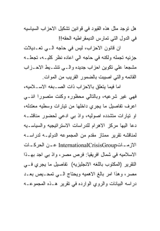 ‫ﻫل ﺘﻭﺠﺩ ﻤﺜل ﻫﺫﻩ ﺍﻟﻘﻴﻭﺩ ﻓﻲ ﻗﻭﺍﻨﻴﻥ ﺘﺸﻜﻴل ﺍﻻﺤﺯﺍﺏ ﺍﻟﺴﻴﺎﺴﻴﻪ‬
                ‫ﻓﻲ ﺍﻟﺩﻭل ﺍﻟﺘﻲ ﺘﻤﺎﺭﺱ ﺍﻟﺩﻴﻤﻘﺭﺍﻁﻴﻪ ﺍﻟﺤﻘﻪ!!‬
‫ﺍﻥ ﻗﺎﻨﻭﻥ ﺍﻻﺤﺯﺍﺏ، ﻟﻴﺱ ﻓﻲ ﺤﺎﺠﻪ ﺍﻟـﻲ ﺘﻌـﺩﻴﻼﺕ‬
‫ﺠﺯﺌﻴﻪ ﺘﺠﻤﻠﻪ ﻭﻟﻜﻨﻪ ﻓﻲ ﺤﺎﺠﻪ ﺍﻟﻲ ﺍﻋﺎﺩﻩ ﻨﻅﺭ ﻜﻠﻴـﻪ، ﺘﺠﻌﻠـﻪ‬
‫ﻤﺸﺠﻌﺎ ﻋﻠﻲ ﺘﻜﻭﻴﻥ ﺍﺤﺯﺍﺏ ﺠﺩﻴﺩﻩ ﻭﺍﻟـﻲ ﺘﻨﺸـﻴﻁ ﺍﻻﺤـﺯﺍﺏ‬
        ‫ﺍﻟﻘﺎﺌﻤﻪ ﻭﺍﻟﺘﻲ ﺍﺼﻴﺒﺕ ﺒﺎﻟﻀﻤﻭﺭ ﺍﻟﻘﺭﻴﺏ ﻤﻥ ﺍﻟﻤﻭﺍﺕ.‬
‫ﺍﻤﺎ ﻓﻴﻤﺎ ﻴﺘﻌﻠﻕ ﺒﺎﻻﺤﺯﺍﺏ ﺫﺍﺕ ﺍﻟﺼـﺒﻐﻪ ﺍﻻﺴـﻼﻤﻴﻪ،‬
‫ﻓﻬﻲ ﻏﻴﺭ ﺸﺭﻋﻴﻪ، ﻭﺒﺎﻟﺘﺎﻟﻲ ﻤﺤﻅﻭﺭﻩ ﻭﻜﻨﺕ ﻤﺘﺼﻭﺭﺍ ﺍﻨﻨـﻲ‬
‫ﺍﻋﺭﻑ ﺘﻔﺎﺼﻴل ﻤﺎ ﻴﺠﺭﻱ ﺩﺍﺨﻠﻬﺎ ﻤﻥ ﺘﻴﺎﺭﺍﺕ ﻭﺴﻁﻴﻪ ﻤﻌﺘﺩﻟﻪ،‬
‫ﺍﻭ ﺘﻴﺎﺭﺍﺕ ﻤﺘﺸﺩﺩﻩ ﺍﺼﻭﻟﻴﻪ، ﻭﺍﺫ ﺒﻲ ﺍﺩﻋﻲ ﻟﺤﻀﻭﺭ ﻤﻨﺎﻗﺸـﻪ‬
‫ﺩﻋﺎ ﺍﻟﻴﻬﺎ ﻤﺭﻜﺯ ﺍﻻﻫﺭﺍﻡ ﻟﻠﺩﺭﺍﺴﺎﺕ ﺍﻻﺴﺘﺭﺍﺘﻴﺠﻴﻪ ﻭﺍﻟﺴﻴﺎﺴـﻴﻪ‬
‫ﻟﻤﻨﺎﻗﺸﻪ ﺘﻘﺭﻴﺭ ﻤﻤﺘﺎﺯ ﻤﻘﺩﻡ ﻤﻥ ﺍﻟﻤﺠﻤﻭﻋﻪ ﺍﻟﺩﻭﻟﻴـﻪ ﻟﺩﺭﺍﺴـﻪ‬
‫ﺍﻻﺯﻤ ـﺎﺕ‪ InternationalCrisisGroup‬ﻋ ـﻥ ﺍﻟﺤﺭﻜ ـﺎﺕ‬
  ‫ـ‬        ‫ـ‬                             ‫ـ‬
‫ﺍﻻﺴﻼﻤﻴﻪ ﻓﻲ ﺸﻤﺎل ﺍﻓﺭﻴﻘﻴﺎ: ﻓﺭﺹ ﻤﺼﺭ، ﻭﺍﺫ ﺒﻲ ﺍﺠﺩ ﺒﻬـﺫﺍ‬
‫ﺍﻟﺘﻘﺭﻴﺭ )ﺍﻟﻤﻜﺘﻭﺏ ﺒﺎﻟﻠﻐﻪ ﺍﻻﻨﺠﻠﻴﺯﻴﻪ( ﺘﻔﺎﺼﻴل ﻤﺎ ﻴﺠﺭﻱ ﻓـﻲ‬
‫ﻤﺼﺭ، ﻭﻫﺫﺍ ﺍﻤﺭ ﺒﺎﻟﻎ ﺍﻻﻫﻤﻴﻪ ﻭﻴﺤﺘﺎﺝ ﺍﻟـﻲ ﺘﻤﺤـﻴﺹ ﺒﻌـﺩ‬
‫ﺩﺭﺍﺴﻪ ﺍﻟﺒﻴﺎﻨﺎﺕ ﻭﺍﻟﺭﻭﻱ ﺍﻟﻭﺍﺭﺩﻩ ﻓﻲ ﺘﻘﺭﻴﺭ ﻫـﺫﻩ ﺍﻟﻤﺠﻤﻭﻋـﻪ‬
 