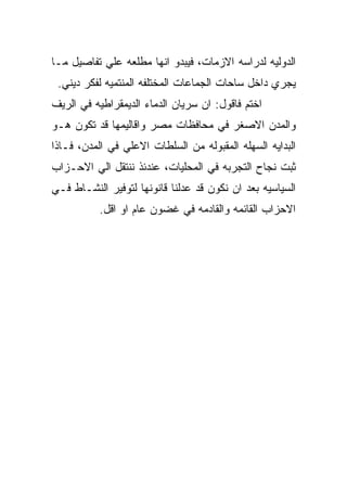 ‫ﺍﻟﺩﻭﻟﻴﻪ ﻟﺩﺭﺍﺴﻪ ﺍﻻﺯﻤﺎﺕ، ﻓﻴﺒﺩﻭ ﺍﻨﻬﺎ ﻤﻁﻠﻌﻪ ﻋﻠﻲ ﺘﻔﺎﺼﻴل ﻤـﺎ‬
 ‫ﻴﺠﺭﻱ ﺩﺍﺨل ﺴﺎﺤﺎﺕ ﺍﻟﺠﻤﺎﻋﺎﺕ ﺍﻟﻤﺨﺘﻠﻔﻪ ﺍﻟﻤﻨﺘﻤﻴﻪ ﻟﻔﻜﺭ ﺩﻴﻨﻲ.‬
‫ﺍﺨﺘﻡ ﻓﺎﻗﻭل: ﺍﻥ ﺴﺭﻴﺎﻥ ﺍﻟﺩﻤﺎﺀ ﺍﻟﺩﻴﻤﻘﺭﺍﻁﻴﻪ ﻓﻲ ﺍﻟﺭﻴﻑ‬
‫ﻭﺍﻟﻤﺩﻥ ﺍﻻﺼﻐﺭ ﻓﻲ ﻤﺤﺎﻓﻅﺎﺕ ﻤﺼﺭ ﻭﺍﻗﺎﻟﻴﻤﻬﺎ ﻗﺩ ﺘﻜﻭﻥ ﻫـﻭ‬
‫ﺍﻟﺒﺩﺍﻴﻪ ﺍﻟﺴﻬﻠﻪ ﺍﻟﻤﻘﺒﻭﻟﻪ ﻤﻥ ﺍﻟﺴﻠﻁﺎﺕ ﺍﻻﻋﻠﻲ ﻓﻲ ﺍﻟﻤﺩﻥ، ﻓـﺎﺫﺍ‬
‫ﺜﺒﺕ ﻨﺠﺎﺡ ﺍﻟﺘﺠﺭﺒﻪ ﻓﻲ ﺍﻟﻤﺤﻠﻴﺎﺕ، ﻋﻨﺩﺌﺫ ﻨﻨﺘﻘل ﺍﻟﻲ ﺍﻻﺤـﺯﺍﺏ‬
‫ﺍﻟﺴﻴﺎﺴﻴﻪ ﺒﻌﺩ ﺍﻥ ﻨﻜﻭﻥ ﻗﺩ ﻋﺩﻟﻨﺎ ﻗﺎﻨﻭﻨﻬﺎ ﻟﺘﻭﻓﻴﺭ ﺍﻟﻨﺸـﺎﻁ ﻓـﻲ‬
          ‫ﺍﻻﺤﺯﺍﺏ ﺍﻟﻘﺎﺌﻤﻪ ﻭﺍﻟﻘﺎﺩﻤﻪ ﻓﻲ ﻏﻀﻭﻥ ﻋﺎﻡ ﺍﻭ ﺍﻗل.‬
 