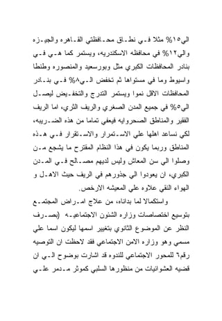 ‫ﺍﻟﻲ٥١% ﻤﺜﻼ ﻓـﻲ ﻨﻁـﺎﻕ ﻤﺤـﺎﻓﻅﺘﻲ ﺍﻟﻘـﺎﻫﺭﻩ ﻭﺍﻟﺠﻴـﺯﻩ‬
‫ﻭﺍﻟﻲ٢١% ﻓﻲ ﻤﺤﺎﻓﻅﻪ ﺍﻻﺴﻜﻨﺩﺭﻴﻪ، ﻭﻴﺴﺘﻤﺭ ﻜﻤﺎ ﻫـﻲ ﻓـﻲ‬
‫ﺒﻨﺎﺩﺭ ﺍﻟﻤﺤﺎﻓﻅﺎﺕ ﺍﻟﻜﺒﺭﻱ ﻤﺜل ﻭﺒﻭﺭﺴﻌﻴﺩ ﻭﺍﻟﻤﻨﺼﻭﺭﻩ ﻭﻁﻨﻁﺎ‬
‫ﻭﺍﺴﻴﻭﻁ ﻭﻤﺎ ﻓﻲ ﻤﺴﺘﻭﺍﻫﺎ ﺜﻡ ﺘﺨﻔﺽ ﺍﻟـﻲ٨% ﻓـﻲ ﺒﻨـﺎﺩﺭ‬
‫ﺍﻟﻤﺤﺎﻓﻅﺎﺕ ﺍﻻﻗل ﻨﻤﻭﺍ ﻭﻴﺴﺘﻤﺭ ﺍﻟﺘﺩﺭﺝ ﻭﺍﻟﺘﺨﻔـﻴﺽ ﻟﻴﺼـل‬
‫ﺍﻟﻲ٥% ﻓﻲ ﺠﻤﻴﻊ ﺍﻟﻤﺩﻥ ﺍﻟﺼﻐﺭﻱ ﻭﺍﻟﺭﻴﻑ ﺍﻟﺜﺭﻱ، ﺍﻤﺎ ﺍﻟﺭﻴﻑ‬
‫ﺍﻟﻔﻘﻴﺭ ﻭﺍﻟﻤﻨﺎﻁﻕ ﺍﻟﺼﺤﺭﻭﺍﻴﻪ ﻓﻴﻌﻔﻲ ﺘﻤﺎﻤﺎ ﻤﻥ ﻫﺫﻩ ﺍﻟﻀـﺭﻴﺒﻪ،‬
‫ﻟﻜﻲ ﻨﺴﺎﻋﺩ ﺍﻫﻠﻬﺎ ﻋﻠﻲ ﺍﻻﺴـﺘﻤﺭﺍﺭ ﻭﺍﻻﺴـﺘﻘﺭﺍﺭ ﻓـﻲ ﻫـﺫﻩ‬
‫ﺍﻟﻤﻨﺎﻁﻕ ﻭﺭﺒﻤﺎ ﻴﻜﻭﻥ ﻓﻲ ﻫﺫﺍ ﺍﻟﻨﻅﺎﻡ ﺍﻟﻤﻘﺘﺭﺡ ﻤﺎ ﻴﺸﺠﻊ ﻤـﻥ‬
‫ﻭﺼﻠﻭﺍ ﺍﻟﻲ ﺴﻥ ﺍﻟﻤﻌﺎﺵ ﻭﻟﻴﺱ ﻟﺩﻴﻬﻡ ﻤﺼـﺎﻟﺢ ﻓـﻲ ﺍﻟﻤـﺩﻥ‬
‫ﺍﻟﻜﺒﺭﻱ، ﺍﻥ ﻴﻌﻭﺩﻭﺍ ﺍﻟﻲ ﺠﺫﻭﺭﻫﻡ ﻓﻲ ﺍﻟﺭﻴﻑ ﺤﻴﺙ ﺍﻻﻫـل ﻭ‬
               ‫ﺍﻟﻬﻭﺍﺀ ﺍﻟﻨﻘﻲ ﻋﻼﻭﻩ ﻋﻠﻲ ﺍﻟﻤﻌﻴﺸﻪ ﺍﻻﺭﺨﺹ.‬
‫ﻭﺍﺴﺘﻜﻤﺎﻻ ﻟﻤﺎ ﺒﺩﺍﻨﺎﻩ، ﻤﻥ ﻋﻼﺝ ﺍﻤـﺭﺍﺽ ﺍﻟﻤﺠﺘﻤـﻊ‬
‫ﺒﺘﻭﺴﻴﻊ ﺍﺨﺘﺼﺎﺼﺎﺕ ﻭﺯﺍﺭﻩ ﺍﻟﺸﺌﻭﻥ ﺍﻻﺠﺘﻤﺎﻋﻴـﻪ )ﺒﺼـﺭﻑ‬
‫ﺍﻟﻨﻅﺭ ﻋﻥ ﺍﻟﻤﻭﻀﻭﻉ ﺍﻟﺜﺎﻨﻭﻱ ﺒﺘﻐﻴﻴﺭ ﺍﺴﻤﻬﺎ ﻟﻴﻜﻭﻥ ﺍﺴﻤﺎ ﻋﻠﻲ‬
‫ﻤﺴﻤﻲ ﻭﻫﻭ ﻭﺯﺍﺭﻩ ﺍﻻﻤﻥ ﺍﻻﺠﺘﻤﺎﻋﻲ ﻓﻘﺩ ﻻﺤﻅﺕ ﺍﻥ ﺍﻟﺘﻭﺼﻴﻪ‬
‫ﺭﻗﻡ٦ ﻟﻠﻤﺤﻭﺭ ﺍﻻﺠﺘﻤﺎﻋﻲ ﻟﻠﻨﺩﻭﻩ ﻗﺩ ﺍﺸﺎﺭﺕ ﺒﻭﻀﻭﺡ ﺍﻟـﻲ ﺍﻥ‬
‫ﻗﻀﻴﻪ ﺍﻟﻌﺸﻭﺍﺌﻴﺎﺕ ﻤﻥ ﻤﻨﻅﻭﺭﻫﺎ ﺍﻟﺴﻠﺒﻲ ﻜﻤﻭﺜﺭ ﻤـﺩﻤﺭ ﻋﻠـﻲ‬
 