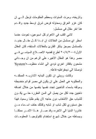 ‫ﻭﺘﺎﺭﻴﺨﻪ، ﻭﻤﺭﺕ ﺍﻟﺴﻨﻭﺍﺕ ﻭﻤﻌﻅﻡ ﺍﻟﺤﻜﻭﻤﺎﺕ ﺘﻭﺠل ﺍﻟـﻲ ﺍﻥ‬
‫ﻜﺎﻥ ﻏﺯﻭ ﺍﻟﻌﺭﺍﻕ ﻭﻤﺤﺎﻭﻟﻪ ﻓﺭﺽ ﺸﺭﻕ ﺍﻭﺴﻁ ﺠﺩﻴﺩ ﻭﺍﻗـﺩﻡ‬
                               ‫ﻫﻨﺎ ﺍﺨﺭ ﻤﻘﺎل ﻓﻲ ﻤﺴﻠﺴل:‬
‫ﻻﻨﻨﻲ ﺍﻜﺘﺏ ﻓﻲ ﺍﻻﻫﺭﺍﻡ ﻜل ﺍﺴﺒﻭﻋﻴﻥ، ﺘﻌﻭﺩﺕ ﻋﻨﺩﻤﺎ‬
‫ﺍﺴﻁﺭ ﺍﻱ ﻤﺴﻠﺴل ﻤﻥ ﺍﻟﻤﻘﺎﻻﺕ ﺍﻥ ﺍﺒـﺩﺍ ﻜـل ﻤﻘـﺎل ﺠﺩﻴـﺩ‬
‫ﺒﺎﻟﻤﺴﻠﺴل ﺒﻤﻭﺠﺯ ﻴﺫﻜﺭ ﺍﻟﻘﺎﺭﺉ ﺒﺎﻟﻤﻘﺎﻻﺕ ﺍﻟﺴﺎﺒﻘﻪ، ﻜﺎﻥ ﺍﻟﻤﻘﺎل‬
‫ﺍﻻﻭل٤٠٠٢/٤/٠٢ ﻟﻁﺭﺡ ﻗﻀﻴﻪ ﺍﻻﺼـﻼﺡ ﺍﻟﺴﻴﺎﺴـﻲ ﻓـﻲ‬
‫ﻤﺼﺭ ﻭﻫﺫﺍ ﻫﻭ ﺍﻟﻤﻘﺎل ﺍﻻﺨﻴﺭ، ﻋﻠﻲ ﺍﻟﺭﻏﻡ ﻤﻥ ﺍﻥ ﻭﺠـﺩﺍﻨﻲ‬
‫ﻤﺸﺤﻭﻥ ﺒﺎﻓﻜﺎﺭ ﺍﺨﺭﻱ ﺘﻭﺩﻱ ﺍﻟﻲ ﺍﻨﺸﺎﺀ ﻤﻨﻅﻭﻤـﻪ'‪'System‬‬
                            ‫ﺘﻭﺼﻠﻨﺎ ﺍﻟﻲ ﺩﻴﻤﻘﺭﺍﻁﻴﻪ ﻓﺎﻋﻠﻪ.‬
‫ﻭﻜﺎﻨﺕ ﺭﻭﻴﺘﻲ ﺍﻥ ﺘﻜﻭﻥ ﺍﻟﺒﺩﺍﻴﻪ ﺍﻻﺩﺍﺭﻴـﻪ ﺍﻟﻤﻤﻜﻨـﻪ‬
‫ﻭﺍﻟﻤﻁﻠﻭﺒﻪ ﻫﻲ ﺍﻟﻌﻤل ﻋﻠﻲ ﺍﻥ ﻴﻜﻭﻥ ﻓﻲ ﻤﺼﺭ ﻗﻭﺍﺌﻡ ﻤﻨﻀﺒﻁﻪ‬
‫ﻭﻤﻭﺜﻘﻪ ﺒﺎﺴﻤﺎﺀ ﺍﻟﻨﺎﺨﺒﻴﻥ ﺘﺠﺩﺩ ﻨﻔﺴﻬﺎ ﺒﻨﻔﺴﻬﺎ ﻤﻥ ﺨﻼل ﺍﻀﺎﻓﻪ‬
‫ﻨﺎﺨﺒﻴﻥ ﺠﺩﺩ ﻟﻜل ﻤﻥ ﻴﺼل ﺍﻟﻲ ﺍﻟﺴﻥ ﺍﻟﻤﻘﺭﺭﻩ ﺤﺘـﻲ ﻴﻜـﻭﻥ‬
‫ﻟﻠﺸﺒﺎﺏ ﺤﻕ ﺍﻻﻨﺘﺨﺎﺏ ﺩﻭﻥ ﺤﺎﺠﻪ ﻻﻥ ﻴﻘﺩﻡ ﻁﻠﺒﺎ ﺭﺴﻤﻴﺎ، ﻓﻬﺫﺍ‬
‫ﺤﻕ ﺩﺴﺘﻭﺭﻱ ﻟﻜل ﺸﺎﺏ ﺍﻭ ﺸﺎﺒﻪ ﻭﻜﺫﻟﻙ ﺤﺫﻑ ﺍﺴـﻤﺎﺀ ﻤـﻥ‬
‫ﻏﺎﺩﺭﻭﺍ ﺍﻟﺩﻨﻴﺎ ﺍﻟﻲ ﺍﻻﺨﺭﻩ، ﻭﻗﺩ ﺼـﺎﺭ ﻫـﺫﺍ ﺍﻻﻤـﺭ ﻤﻤﻜﻨـﺎ‬
‫ﻭﺒﺒﺴﺎﻁﻪ ﻤﻥ ﺨﻼل ﺸﻴﻭﻉ ﺍﺴﺘﺨﺩﺍﻡ ﺘﻜﻨﻭﻟﻭﺠﻴـﺎ ﺍﻟﻤﻌﻠﻭﻤـﺎﺕ‬
 