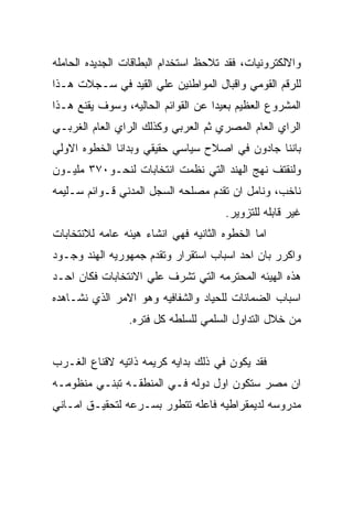 ‫ﻭﺍﻻﻟﻜﺘﺭﻭﻨﻴﺎﺕ، ﻓﻘﺩ ﺘﻼﺤﻅ ﺍﺴﺘﺨﺩﺍﻡ ﺍﻟﺒﻁﺎﻗﺎﺕ ﺍﻟﺠﺩﻴﺩﻩ ﺍﻟﺤﺎﻤﻠﻪ‬
‫ﻟﻠﺭﻗﻡ ﺍﻟﻘﻭﻤﻲ ﻭﺍﻗﺒﺎل ﺍﻟﻤﻭﺍﻁﻨﻴﻥ ﻋﻠﻲ ﺍﻟﻘﻴﺩ ﻓﻲ ﺴـﺠﻼﺕ ﻫـﺫﺍ‬
‫ﺍﻟﻤﺸﺭﻭﻉ ﺍﻟﻌﻅﻴﻡ ﺒﻌﻴﺩﺍ ﻋﻥ ﺍﻟﻘﻭﺍﺌﻡ ﺍﻟﺤﺎﻟﻴﻪ، ﻭﺴﻭﻑ ﻴﻘﻨﻊ ﻫـﺫﺍ‬
‫ﺍﻟﺭﺍﻱ ﺍﻟﻌﺎﻡ ﺍﻟﻤﺼﺭﻱ ﺜﻡ ﺍﻟﻌﺭﺒﻲ ﻭﻜﺫﻟﻙ ﺍﻟﺭﺍﻱ ﺍﻟﻌﺎﻡ ﺍﻟﻐﺭﺒـﻲ‬
‫ﺒﺎﻨﻨﺎ ﺠﺎﺩﻭﻥ ﻓﻲ ﺍﺼﻼﺡ ﺴﻴﺎﺴﻲ ﺤﻘﻴﻘﻲ ﻭﺒﺩﺍﻨﺎ ﺍﻟﺨﻁﻭﻩ ﺍﻻﻭﻟﻲ‬
‫ﻭﻟﻨﻘﺘﻑ ﻨﻬﺞ ﺍﻟﻬﻨﺩ ﺍﻟﺘﻲ ﻨﻅﻤﺕ ﺍﻨﺘﺨﺎﺒﺎﺕ ﻟﻨﺤـﻭ٠٧٣ ﻤﻠﻴـﻭﻥ‬
‫ﻨﺎﺨﺏ، ﻭﻨﺎﻤل ﺍﻥ ﺘﻘﺩﻡ ﻤﺼﻠﺤﻪ ﺍﻟﺴﺠل ﺍﻟﻤﺩﻨﻲ ﻗـﻭﺍﺌﻡ ﺴـﻠﻴﻤﻪ‬
                                      ‫ﻏﻴﺭ ﻗﺎﺒﻠﻪ ﻟﻠﺘﺯﻭﻴﺭ.‬
‫ﺍﻤﺎ ﺍﻟﺨﻁﻭﻩ ﺍﻟﺜﺎﻨﻴﻪ ﻓﻬﻲ ﺍﻨﺸﺎﺀ ﻫﻴﺌﻪ ﻋﺎﻤﻪ ﻟﻼﻨﺘﺨﺎﺒﺎﺕ‬
‫ﻭﺍﻜﺭﺭ ﺒﺎﻥ ﺍﺤﺩ ﺍﺴﺒﺎﺏ ﺍﺴﺘﻘﺭﺍﺭ ﻭﺘﻘﺩﻡ ﺠﻤﻬﻭﺭﻴﻪ ﺍﻟﻬﻨﺩ ﻭﺠـﻭﺩ‬
‫ﻫﺫﻩ ﺍﻟﻬﻴﺌﻪ ﺍﻟﻤﺤﺘﺭﻤﻪ ﺍﻟﺘﻲ ﺘﺸﺭﻑ ﻋﻠﻲ ﺍﻻﻨﺘﺨﺎﺒﺎﺕ ﻓﻜﺎﻥ ﺍﺤـﺩ‬
‫ﺍﺴﺒﺎﺏ ﺍﻟﻀﻤﺎﻨﺎﺕ ﻟﻠﺤﻴﺎﺩ ﻭﺍﻟﺸﻔﺎﻓﻴﻪ ﻭﻫﻭ ﺍﻻﻤﺭ ﺍﻟﺫﻱ ﻨﺸـﺎﻫﺩﻩ‬
                 ‫ﻤﻥ ﺨﻼل ﺍﻟﺘﺩﺍﻭل ﺍﻟﺴﻠﻤﻲ ﻟﻠﺴﻠﻁﻪ ﻜل ﻓﺘﺭﻩ.‬


‫ﻓﻘﺩ ﻴﻜﻭﻥ ﻓﻲ ﺫﻟﻙ ﺒﺩﺍﻴﻪ ﻜﺭﻴﻤﻪ ﺫﺍﺘﻴﻪ ﻻﻗﻨﺎﻉ ﺍﻟﻐـﺭﺏ‬
‫ﺍﻥ ﻤﺼﺭ ﺴﺘﻜﻭﻥ ﺍﻭل ﺩﻭﻟﻪ ﻓـﻲ ﺍﻟﻤﻨﻁﻘـﻪ ﺘﺒﻨـﻲ ﻤﻨﻅﻭﻤـﻪ‬
‫ﻤﺩﺭﻭﺴﻪ ﻟﺩﻴﻤﻘﺭﺍﻁﻴﻪ ﻓﺎﻋﻠﻪ ﺘﺘﻁﻭﺭ ﺒﺴـﺭﻋﻪ ﻟﺘﺤﻘﻴـﻕ ﺍﻤـﺎﻨﻲ‬
 