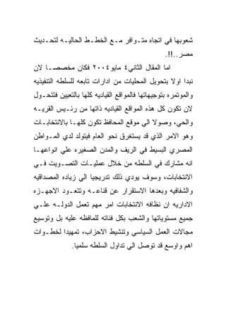 ‫ﺸﻌﻭﺒﻬﺎ ﻓﻲ ﺍﺘﺠﺎﻩ ﻤﺘـﻭﺍﻓﺭ ﻤـﻊ ﺍﻟﺨﻁـﻁ ﺍﻟﺤﺎﻟﻴـﻪ ﻟﺘﺤـﺩﻴﺙ‬
                                                 ‫ﻤﺼﺭ..!!.‬
‫ﺍﻤﺎ ﺍﻟﻤﻘﺎل ﺍﻟﺜﺎﻨﻲ٤ ﻤﺎﻴﻭ٤٠٠٢ ﻓﻜﺎﻥ ﻤﺨﺼﺼـﺎ ﻻﻥ‬
‫ﻨﺒﺩﺍ ﺍﻭﻻ ﺒﺘﺤﻭﻴل ﺍﻟﻤﺤﻠﻴﺎﺕ ﻤﻥ ﺍﺩﺍﺭﺍﺕ ﺘﺎﺒﻌﻪ ﻟﻠﺴﻠﻁﻪ ﺍﻟﺘﻨﻔﻴﺫﻴﻪ‬
‫ﻭﺍﻟﻤﻭﺘﻤﺭﻩ ﺒﺘﻭﺠﻴﻬﺎﺘﻬﺎ ﻓﺎﻟﻤﻭﺍﻗﻊ ﺍﻟﻘﻴﺎﺩﻴﻪ ﻜﻠﻬﺎ ﺒﺎﻟﺘﻌﻴﻴﻥ ﻓﺘﺘﺤـﻭل‬
‫ﻻﻥ ﺘﻜﻭﻥ ﻜل ﻫﺫﻩ ﺍﻟﻤﻭﺍﻗﻊ ﺍﻟﻘﻴﺎﺩﻴﻪ ﺫﺍﺘﻬﺎ ﻤﻥ ﺭﺌـﻴﺱ ﺍﻟﻘﺭﻴـﻪ‬
‫ﻭﺍﻟﺤﻲ، ﻭﺼﻭﻻ ﺍﻟﻲ ﻤﻭﻗﻊ ﺍﻟﻤﺤﺎﻓﻅ ﺘﻜﻭﻥ ﻜﻠﻬـﺎ ﺒﺎﻻﻨﺘﺨﺎﺒـﺎﺕ‬
‫ﻭﻫﻭ ﺍﻻﻤﺭ ﺍﻟﺫﻱ ﻗﺩ ﻴﺴﺘﻐﺭﻕ ﻨﺤﻭ ﺍﻟﻌﺎﻡ ﻓﻴﺘﻭﻟﺩ ﻟﺩﻱ ﺍﻟﻤـﻭﺍﻁﻥ‬
‫ﺍﻟﻤﺼﺭﻱ ﺍﻟﺒﺴﻴﻁ ﻓﻲ ﺍﻟﺭﻴﻑ ﻭﺍﻟﻤﺩﻥ ﺍﻟﺼﻐﻴﺭﻩ ﻋﻠﻲ ﺍﻨﻭﺍﻋﻬـﺎ‬
‫ﺍﻨﻪ ﻤﺸﺎﺭﻙ ﻓﻲ ﺍﻟﺴﻠﻁﻪ ﻤﻥ ﺨﻼل ﻋﻤﻠﻴـﺎﺕ ﺍﻟﺘﺼـﻭﻴﺕ ﻓـﻲ‬
‫ﺍﻻﻨﺘﺨﺎﺒﺎﺕ، ﻭﺴﻭﻑ ﻴﻭﺩﻱ ﺫﻟﻙ ﺘﺩﺭﻴﺠﻴﺎ ﺍﻟﻲ ﺯﻴﺎﺩﻩ ﺍﻟﻤﺼﺩﺍﻗﻴﻪ‬
‫ﻭﺍﻟﺸﻔﺎﻓﻴﻪ ﻭﺒﻌﺩﻫﺎ ﺍﻻﺴﺘﻘﺭﺍﺭ ﻋﻥ ﻗﻨﺎﻋـﻪ ﻭﺘﺘﻌـﻭﺩ ﺍﻻﺠﻬـﺯﻩ‬
‫ﺍﻻﺩﺍﺭﻴﻪ ﺍﻥ ﻨﻅﺎﻓﻪ ﺍﻻﻨﺘﺨﺎﺒﺎﺕ ﺍﻤﺭ ﻤﻬﻡ ﺘﻌﻤل ﺍﻟﺩﻭﻟـﻪ ﻋﻠـﻲ‬
‫ﺠﻤﻴﻊ ﻤﺴﺘﻭﻴﺎﺘﻬﺎ ﻭﺍﻟﺸﻌﺏ ﺒﻜل ﻓﺌﺎﺘﻪ ﻟﻠﻤﺎﻓﻅﻪ ﻋﻠﻴﻪ ﺒل ﻭﺘﻭﺴﻴﻊ‬
‫ﻤﺠﺎﻻﺕ ﺍﻟﻌﻤل ﺍﻟﺴﻴﺎﺴﻲ ﻭﺘﻨﺸﻴﻁ ﺍﻻﺤﺯﺍﺏ، ﺘﻤﻬﻴﺩﺍ ﻟﺨﻁـﻭﺍﺕ‬
              ‫ﺍﻫﻡ ﻭﺍﻭﺴﻊ ﻗﺩ ﺘﻭﺼل ﺍﻟﻲ ﺘﺩﺍﻭل ﺍﻟﺴﻠﻁﻪ ﺴﻠﻤﻴﺎ.‬
 