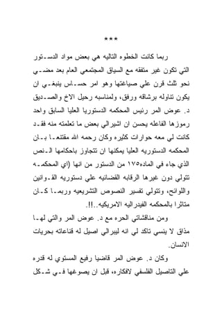 ‫***‬
‫ﺭﺒﻤﺎ ﻜﺎﻨﺕ ﺍﻟﺨﻁﻭﻩ ﺍﻟﺘﺎﻟﻴﻪ ﻫﻲ ﺒﻌﺽ ﻤﻭﺍﺩ ﺍﻟﺩﺴـﺘﻭﺭ‬
‫ﺍﻟﺘﻲ ﺘﻜﻭﻥ ﻏﻴﺭ ﻤﺘﻔﻘﻪ ﻤﻊ ﺍﻟﺴﻴﺎﻕ ﺍﻟﻤﺠﺘﻤﻌﻲ ﺍﻟﻌﺎﻡ ﺒﻌﺩ ﻤﻀـﻲ‬
‫ﻨﺤﻭ ﺜﻠﺙ ﻗﺭﻥ ﻋﻠﻲ ﺼﻴﺎﻏﺘﻬﺎ ﻭﻫﻭ ﺍﻤﺭ ﺤﺴـﺎﺱ ﻴﻨﺒﻐـﻲ ﺍﻥ‬
‫ﻴﻜﻭﻥ ﺘﻨﺎﻭﻟﻪ ﺒﺭﺸﺎﻗﻪ ﻭﺭﻓﻕ، ﻭﻟﻤﻨﺎﺴﺒﻪ ﺭﺤﻴل ﺍﻻﺥ ﻭﺍﻟﺼـﺩﻴﻕ‬
‫ﺩ. ﻋﻭﺽ ﺍﻟﻤﺭ ﺭﺌﻴﺱ ﺍﻟﻤﺤﻜﻤﻪ ﺍﻟﺩﺴﺘﻭﺭﻴﺎ ﺍﻟﻌﻠﻴﺎ ﺍﻟﺴﺎﺒﻕ ﻭﺍﺤﺩ‬
‫ﺭﻤﻭﺯﻫﺎ ﺍﻟﻔﺎﻋﻠﻪ ﻴﺤﺴﻥ ﺍﻥ ﺍﺸﻴﺭﺍﻟﻲ ﺒﻌﺽ ﻤﺎ ﺘﻌﻠﻤﺘﻪ ﻤﻨﻪ ﻓﻘـﺩ‬
‫ﻜﺎﻨﺕ ﻟﻲ ﻤﻌﻪ ﺤﻭﺍﺭﺍﺕ ﻜﺜﻴﺭﻩ ﻭﻜﺎﻥ ﺭﺤﻤﻪ ﺍﷲ ﻤﻘﺘﻨﻌـﺎ ﺒـﺎﻥ‬
‫ﺍﻟﻤﺤﻜﻤﻪ ﺍﻟﺩﺴﺘﻭﺭﻴﻪ ﺍﻟﻌﻠﻴﺎ ﻴﻤﻜﻨﻬﺎ ﺍﻥ ﺘﺘﺠﺎﻭﺯ ﺒﺎﺤﻜﺎﻤﻬﺎ ﺍﻟـﻨﺹ‬
‫ﺍﻟﺫﻱ ﺠﺎﺀ ﻓﻲ ﺍﻟﻤﺎﺩﻩ٥٧١ ﻤﻥ ﺍﻟﺩﺴﺘﻭﺭ ﻤﻥ ﺍﻨﻬﺎ )ﺍﻱ ﺍﻟﻤﺤﻜﻤـﻪ‬
‫ﺘﺘﻭﻟﻲ ﺩﻭﻥ ﻏﻴﺭﻫﺎ ﺍﻟﺭﻗﺎﺒﻪ ﺍﻟﻘﻀﺎﺌﻴﻪ ﻋﻠﻲ ﺩﺴﺘﻭﺭﻴﻪ ﺍﻟﻘـﻭﺍﻨﻴﻥ‬
‫ﻭﺍﻟﻠﻭﺍﺌﺢ، ﻭﺘﺘﻭﻟﻲ ﺘﻔﺴﻴﺭ ﺍﻟﻨﺼﻭﺹ ﺍﻟﺘﺸﺭﻴﻌﻴﻪ ﻭﺭﺒﻤـﺎ ﻜـﺎﻥ‬
                  ‫ﻤﺘﺎﺜﺭﺍ ﺒﺎﻟﻤﺤﻜﻤﻪ ﺍﻟﻔﻴﺩﺭﺍﻟﻴﻪ ﺍﻻﻤﺭﻴﻜﻴﻪ..!!.‬
‫ﻭﻤﻥ ﻤﻨﺎﻗﺸﺎﺘﻲ ﺍﻟﺤﺭﻩ ﻤﻊ ﺩ. ﻋﻭﺽ ﺍﻟﻤﺭ ﻭﺍﻟﺘﻲ ﻟﻬـﺎ‬
‫ﻤﺫﺍﻕ ﻻ ﻴﻨﺴﻲ ﺘﺎﻜﺩ ﻟﻲ ﺍﻨﻪ ﻟﻴﺒﺭﺍﻟﻲ ﺍﺼﻴل ﻟﻪ ﻗﻨﺎﻋﺎﺘﻪ ﺒﺤﺭﻴﺎﺕ‬
                                                 ‫ﺍﻻﻨﺴﺎﻥ.‬
‫ﻭﻜﺎﻥ ﺩ. ﻋﻭﺽ ﺍﻟﻤﺭ ﻗﺎﻀﻴﺎ ﺭﻓﻴﻊ ﺍﻟﻤﺴﺘﻭﻱ ﻟﻪ ﻗﺩﺭﻩ‬
‫ﻋﻠﻲ ﺍﻟﺘﺎﺼﻴل ﺍﻟﻔﻠﺴﻔﻲ ﻻﻓﻜﺎﺭﻩ، ﻗﺒل ﺍﻥ ﻴﺼﻭﻏﻬﺎ ﻓـﻲ ﺸـﻜل‬
 