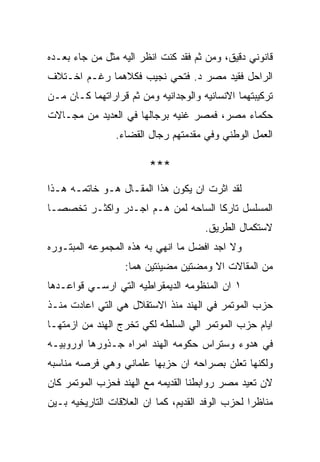 ‫ﻗﺎﻨﻭﻨﻲ ﺩﻗﻴﻕ، ﻭﻤﻥ ﺜﻡ ﻓﻘﺩ ﻜﻨﺕ ﺍﻨﻅﺭ ﺍﻟﻴﻪ ﻤﺜل ﻤﻥ ﺠﺎﺀ ﺒﻌـﺩﻩ‬
‫ﺍﻟﺭﺍﺤل ﻓﻘﻴﺩ ﻤﺼﺭ ﺩ. ﻓﺘﺤﻲ ﻨﺠﻴﺏ ﻓﻜﻼﻫﻤﺎ ﺭﻏـﻡ ﺍﺨـﺘﻼﻑ‬
‫ﺘﺭﻜﻴﺒﺘﻬﻤﺎ ﺍﻻﻨﺴﺎﻨﻴﻪ ﻭﺍﻟﻭﺠﺩﺍﻨﻴﻪ ﻭﻤﻥ ﺜﻡ ﻗﺭﺍﺭﺍﺘﻬﻤﺎ ﻜـﺎﻥ ﻤـﻥ‬
‫ﺤﻜﻤﺎﺀ ﻤﺼﺭ، ﻓﻤﺼﺭ ﻏﻨﻴﻪ ﺒﺭﺠﺎﻟﻬﺎ ﻓﻲ ﺍﻟﻌﺩﻴﺩ ﻤﻥ ﻤﺠـﺎﻻﺕ‬
                ‫ﺍﻟﻌﻤل ﺍﻟﻭﻁﻨﻲ ﻭﻓﻲ ﻤﻘﺩﻤﺘﻬﻡ ﺭﺠﺎل ﺍﻟﻘﻀﺎﺀ.‬

                        ‫***‬
‫ﻟﻘﺩ ﺍﺜﺭﺕ ﺍﻥ ﻴﻜﻭﻥ ﻫﺫﺍ ﺍﻟﻤﻘـﺎل ﻫـﻭ ﺨﺎﺘﻤـﻪ ﻫـﺫﺍ‬
‫ﺍﻟﻤﺴﻠﺴل ﺘﺎﺭﻜﺎ ﺍﻟﺴﺎﺤﻪ ﻟﻤﻥ ﻫـﻡ ﺍﺠـﺩﺭ ﻭﺍﻜﺜـﺭ ﺘﺨﺼﺼـﺎ‬
                                      ‫ﻻﺴﺘﻜﻤﺎل ﺍﻟﻁﺭﻴﻕ.‬
‫ﻭﻻ ﺍﺠﺩ ﺍﻓﻀل ﻤﺎ ﺍﻨﻬﻲ ﺒﻪ ﻫﺫﻩ ﺍﻟﻤﺠﻤﻭﻋﻪ ﺍﻟﻤﺒﺘـﻭﺭﻩ‬
                  ‫ﻤﻥ ﺍﻟﻤﻘﺎﻻﺕ ﺍﻻ ﻭﻤﻀﺘﻴﻥ ﻤﻀﻴﺌﺘﻴﻥ ﻫﻤﺎ:‬
‫١ ﺍﻥ ﺍﻟﻤﻨﻅﻭﻤﻪ ﺍﻟﺩﻴﻤﻘﺭﺍﻁﻴﻪ ﺍﻟﺘﻲ ﺍﺭﺴـﻲ ﻗﻭﺍﻋـﺩﻫﺎ‬
‫ﺤﺯﺏ ﺍﻟﻤﻭﺘﻤﺭ ﻓﻲ ﺍﻟﻬﻨﺩ ﻤﻨﺫ ﺍﻻﺴﺘﻘﻼل ﻫﻲ ﺍﻟﺘﻲ ﺍﻋﺎﺩﺕ ﻤﻨـﺫ‬
‫ﺍﻴﺎﻡ ﺤﺯﺏ ﺍﻟﻤﻭﺘﻤﺭ ﺍﻟﻲ ﺍﻟﺴﻠﻁﻪ ﻟﻜﻲ ﺘﺨﺭﺝ ﺍﻟﻬﻨﺩ ﻤﻥ ﺍﺯﻤﺘﻬـﺎ‬
‫ﻓﻲ ﻫﺩﻭﺀ ﻭﺴﺘﺭﺍﺱ ﺤﻜﻭﻤﻪ ﺍﻟﻬﻨﺩ ﺍﻤﺭﺍﻩ ﺠـﺫﻭﺭﻫﺎ ﺍﻭﺭﻭﺒﻴـﻪ‬
‫ﻭﻟﻜﻨﻬﺎ ﺘﻌﻠﻥ ﺒﺼﺭﺍﺤﻪ ﺍﻥ ﺤﺯﺒﻬﺎ ﻋﻠﻤﺎﻨﻲ ﻭﻫﻲ ﻓﺭﺼﻪ ﻤﻨﺎﺴﺒﻪ‬
‫ﻻﻥ ﺘﻌﻴﺩ ﻤﺼﺭ ﺭﻭﺍﺒﻁﻨﺎ ﺍﻟﻘﺩﻴﻤﻪ ﻤﻊ ﺍﻟﻬﻨﺩ ﻓﺤﺯﺏ ﺍﻟﻤﻭﺘﻤﺭ ﻜﺎﻥ‬
‫ﻤﻨﺎﻅﺭﺍ ﻟﺤﺯﺏ ﺍﻟﻭﻓﺩ ﺍﻟﻘﺩﻴﻡ، ﻜﻤﺎ ﺍﻥ ﺍﻟﻌﻼﻗﺎﺕ ﺍﻟﺘﺎﺭﻴﺨﻴﻪ ﺒـﻴﻥ‬
 