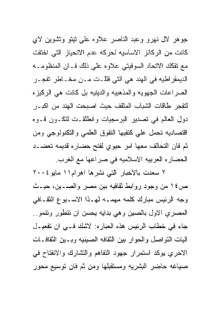 ‫ﺠﻭﻫﺭ ﻻل ﻨﻬﺭﻭ ﻭﻋﺒﺩ ﺍﻟﻨﺎﺼﺭ ﻋﻼﻭﻩ ﻋﻠﻲ ﺘﻴﺘﻭ ﻭﺘﺸﻭﻴﻥ ﻻﻱ‬
‫ﻜﺎﻨﺕ ﻤﻥ ﺍﻟﺭﻜﺎﺌﺯ ﺍﻻﺴﺎﺴﻴﻪ ﻟﺤﺭﻜﻪ ﻋﺩﻡ ﺍﻻﻨﺤﻴﺎﺯ ﺍﻟﺘﻲ ﺍﺨﺘﻔﺕ‬
‫ﻤﻊ ﺘﻔﻜﻙ ﺍﻻﺘﺤﺎﺩ ﺍﻟﺴﻭﻓﻴﺘﻲ ﻋﻼﻭﻩ ﻋﻠﻲ ﺫﻟﻙ ﻓـﺎﻥ ﺍﻟﻤﻨﻅﻭﻤـﻪ‬
‫ﺍﻟﺩﻴﻤﻘﺭﺍﻁﻴﻪ ﻓﻲ ﺍﻟﻬﻨﺩ ﻫﻲ ﺍﻟﺘﻲ ﻗﻠﻠـﺕ ﻤـﻥ ﻤﺨـﺎﻁﺭ ﺘﻔﺠـﺭ‬
‫ﺍﻟﺼﺭﺍﻋﺎﺕ ﺍﻟﺠﻬﻭﻴﻪ ﻭﺍﻟﻤﺫﻫﺒﻴﻪ ﻭﺍﻟﺩﻴﻨﻴﻪ ﺒل ﻜﺎﻨﺕ ﻫﻲ ﺍﻟﺭﻜﻴﺯﻩ‬
‫ﻟﺘﻔﺠﺭ ﻁﺎﻗﺎﺕ ﺍﻟﺸﺒﺎﺏ ﺍﻟﻤﺜﻘﻑ ﺤﻴﺙ ﺍﺼﺒﺤﺕ ﺍﻟﻬﻨﺩ ﻤﻥ ﺍﻜﺒـﺭ‬
‫ﺩﻭل ﺍﻟﻌﺎﻟﻡ ﻓﻲ ﺘﺼﺩﻴﺭ ﺍﻟﺒﺭﻤﺠﻴﺎﺕ ﻭﺍﻨﻁﻠﻘـﺕ ﻟﺘﻜـﻭﻥ ﻗـﻭﻩ‬
‫ﺍﻗﺘﺼﺎﺩﻴﻪ ﺘﺤﻤل ﻋﻠﻲ ﻜﺘﻔﻴﻬﺎ ﺍﻟﺘﻔﻭﻕ ﺍﻟﻌﻠﻤﻲ ﻭﺍﻟﺘﻜﻨﻭﻟﻭﺠﻲ ﻭﻤﻥ‬
‫ﺜﻡ ﻓﺎﻥ ﺍﻟﺘﺤﺎﻟﻑ ﻤﻌﻬﺎ ﺍﻤﺭ ﺤﻴﻭﻱ ﻟﻔﺘﺢ ﺤﻀﺎﺭﻩ ﻗﺩﻴﻤﻪ ﺘﻌﻀـﺩ‬
        ‫ﺍﻟﺤﻀﺎﺭﻩ ﺍﻟﻌﺭﺒﻴﻪ ﺍﻻﺴﻼﻤﻴﻪ ﻓﻲ ﺼﺭﺍﻋﻬﺎ ﻤﻊ ﺍﻟﻐﺭﺏ.‬
‫٢ ﺴﻌﺩﺕ ﺒﺎﻻﺨﺒﺎﺭ ﺍﻟﺘﻲ ﻨﺸﺭﻫﺎ ﺍﻫﺭﺍﻡ١١ ﻤﺎﻴﻭ٤٠٠٢‬
‫ﺹ٤١ ﻤﻥ ﻭﺠﻭﺩ ﺭﻭﺍﺒﻁ ﺜﻘﺎﻓﻴﻪ ﺒﻴﻥ ﻤﺼﺭ ﻭﺍﻟﺼـﻴﻥ، ﺤﻴـﺙ‬
‫ﻭﺠﻪ ﺍﻟﺭﺌﻴﺱ ﻤﺒﺎﺭﻙ ﻜﻠﻤﻪ ﻤﻬﻤـﻪ ﻟﻬـﺫﺍ ﺍﻻﺴـﺒﻭﻉ ﺍﻟﺜﻘـﺎﻓﻲ‬
‫ﺍﻟﻤﺼﺭﻱ ﺍﻻﻭل ﺒﺎﻟﺼﻴﻥ ﻭﻫﻲ ﺒﺩﺍﻴﻪ ﻴﺤﺴﻥ ﺍﻥ ﺘﺘﻁﻭﺭ ﻭﺘﻨﻤﻭ..‬
‫ﺠﺎﺀ ﻓﻲ ﺨﻁﺎﺏ ﺍﻟﺭﺌﻴﺱ ﻫﺫﻩ ﺍﻟﻌﺒﺎﺭﻩ: ﻻﺸﻙ ﻓـﻲ ﺍﻥ ﺘﻔﻌﻴـل‬
‫ﺍﻟﻴﺎﺕ ﺍﻟﺘﻭﺍﺼل ﻭﺍﻟﺤﻭﺍﺭ ﺒﻴﻥ ﺍﻟﺜﻘﺎﻓﻪ ﺍﻟﺼﻴﻨﻴﻪ ﻭﺒـﻴﻥ ﺍﻟﺜﻘﺎﻓـﺎﺕ‬
‫ﺍﻻﺨﺭﻱ ﻴﻭﻜﺩ ﺍﺴﺘﻤﺭﺍﺭ ﺠﻬﻭﺩ ﺍﻟﺘﻔﺎﻫﻡ ﻭﺍﻟﺘﺸﺎﺭﻙ ﻭﺍﻻﻨﻔﺘﺎﺡ ﻓﻲ‬
‫ﺼﻴﺎﻏﻪ ﺤﺎﻀﺭ ﺍﻟﺒﺸﺭﻴﻪ ﻭﻤﺴﺘﻘﺒﻠﻬﺎ ﻭﻤﻥ ﺜﻡ ﻓﺎﻥ ﺘﻭﺴﻴﻊ ﻤﺤﻭﺭ‬
 