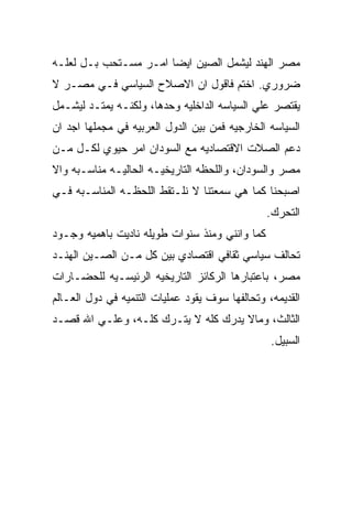 ‫ﻤﺼﺭ ﺍﻟﻬﻨﺩ ﻟﻴﺸﻤل ﺍﻟﺼﻴﻥ ﺍﻴﻀﺎ ﺍﻤـﺭ ﻤﺴـﺘﺤﺏ ﺒـل ﻟﻌﻠـﻪ‬
‫ﻀﺭﻭﺭﻱ. ﺍﺨﺘﻡ ﻓﺎﻗﻭل ﺍﻥ ﺍﻻﺼﻼﺡ ﺍﻟﺴﻴﺎﺴﻲ ﻓـﻲ ﻤﺼـﺭ ﻻ‬
‫ﻴﻘﺘﺼﺭ ﻋﻠﻲ ﺍﻟﺴﻴﺎﺴﻪ ﺍﻟﺩﺍﺨﻠﻴﻪ ﻭﺤﺩﻫﺎ، ﻭﻟﻜﻨـﻪ ﻴﻤﺘـﺩ ﻟﻴﺸـﻤل‬
‫ﺍﻟﺴﻴﺎﺴﻪ ﺍﻟﺨﺎﺭﺠﻴﻪ ﻓﻤﻥ ﺒﻴﻥ ﺍﻟﺩﻭل ﺍﻟﻌﺭﺒﻴﻪ ﻓﻲ ﻤﺠﻤﻠﻬﺎ ﺍﺠﺩ ﺍﻥ‬
‫ﺩﻋﻡ ﺍﻟﺼﻼﺕ ﺍﻻﻗﺘﺼﺎﺩﻴﻪ ﻤﻊ ﺍﻟﺴﻭﺩﺍﻥ ﺍﻤﺭ ﺤﻴﻭﻱ ﻟﻜـل ﻤـﻥ‬
‫ﻤﺼﺭ ﻭﺍﻟﺴﻭﺩﺍﻥ، ﻭﺍﻟﻠﺤﻅﻪ ﺍﻟﺘﺎﺭﻴﺨﻴـﻪ ﺍﻟﺤﺎﻟﻴـﻪ ﻤﻨﺎﺴـﺒﻪ ﻭﺍﻻ‬
‫ﺍﺼﺒﺤﻨﺎ ﻜﻤﺎ ﻫﻲ ﺴﻤﻌﺘﻨﺎ ﻻ ﻨﻠـﺘﻘﻁ ﺍﻟﻠﺤﻅـﻪ ﺍﻟﻤﻨﺎﺴـﺒﻪ ﻓـﻲ‬
                                                ‫ﺍﻟﺘﺤﺭﻙ.‬
‫ﻜﻤﺎ ﻭﺍﻨﻨﻲ ﻭﻤﻨﺫ ﺴﻨﻭﺍﺕ ﻁﻭﻴﻠﻪ ﻨﺎﺩﻴﺕ ﺒﺎﻫﻤﻴﻪ ﻭﺠـﻭﺩ‬
‫ﺘﺤﺎﻟﻑ ﺴﻴﺎﺴﻲ ﺜﻘﺎﻓﻲ ﺍﻗﺘﺼﺎﺩﻱ ﺒﻴﻥ ﻜل ﻤـﻥ ﺍﻟﺼـﻴﻥ ﺍﻟﻬﻨـﺩ‬
‫ﻤﺼﺭ، ﺒﺎﻋﺘﺒﺎﺭﻫﺎ ﺍﻟﺭﻜﺎﺌﺯ ﺍﻟﺘﺎﺭﻴﺨﻴﻪ ﺍﻟﺭﺌﻴﺴـﻴﻪ ﻟﻠﺤﻀـﺎﺭﺍﺕ‬
‫ﺍﻟﻘﺩﻴﻤﻪ، ﻭﺘﺤﺎﻟﻔﻬﺎ ﺴﻭﻑ ﻴﻘﻭﺩ ﻋﻤﻠﻴﺎﺕ ﺍﻟﺘﻨﻤﻴﻪ ﻓﻲ ﺩﻭل ﺍﻟﻌـﺎﻟﻡ‬
‫ﺍﻟﺜﺎﻟﺙ، ﻭﻤﺎﻻ ﻴﺩﺭﻙ ﻜﻠﻪ ﻻ ﻴﺘـﺭﻙ ﻜﻠـﻪ، ﻭﻋﻠـﻲ ﺍﷲ ﻗﺼـﺩ‬
                                                 ‫ﺍﻟﺴﺒﻴل.‬
 