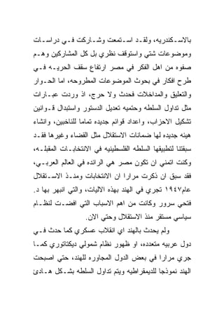 ‫ﺒﺎﻻﺴـﻜﻨﺩﺭﻴﻪ، ﻭﻟﻘـﺩ ﺍﺴـﺘﻤﻌﺕ ﻭﺸـﺎﺭﻜﺕ ﻓـﻲ ﺩﺭﺍﺴـﺎﺕ‬
  ‫ـ‬             ‫ـ‬            ‫ـ‬
‫ﻭﻤﻭﻀﻭﻋﺎﺕ ﺸﺘﻲ ﻭﺍﺴﺘﻭﻗﻑ ﻨﻅﺭﻱ ﺒل ﻜل ﺍﻟﻤﺸﺎﺭﻜﻴﻥ ﻭﻫـﻡ‬
‫ﺼﻔﻭﻩ ﻤﻥ ﺍﻫل ﺍﻟﻔﻜﺭ ﻓﻲ ﻤﺼﺭ ﺍﺭﺘﻔﺎﻉ ﺴﻘﻑ ﺍﻟﺤﺭﻴـﻪ ﻓـﻲ‬
‫ﻁﺭﺡ ﺍﻓﻜﺎﺭ ﻓﻲ ﺒﺤﻭﺙ ﺍﻟﻤﻭﻀﻭﻋﺎﺕ ﺍﻟﻤﻁﺭﻭﺤﻪ، ﺍﻤﺎ ﺍﻟﺤـﻭﺍﺭ‬
‫ﻭﺍﻟﺘﻌﻠﻴﻕ ﻭﺍﻟﻤﺩﺍﺨﻼﺕ ﻓﺤﺩﺙ ﻭﻻ ﺤﺭﺝ، ﺍﺫ ﻭﺭﺩﺕ ﻋﺒـﺎﺭﺍﺕ‬
‫ﻤﺜل ﺘﺩﺍﻭل ﺍﻟﺴﻠﻁﻪ ﻭﺤﺘﻤﻴﻪ ﺘﻌﺩﻴل ﺍﻟﺩﺴﺘﻭﺭ ﻭﺍﺴﺘﺒﺩﺍل ﻗـﻭﺍﻨﻴﻥ‬
‫ﺘﺸﻜﻴل ﺍﻻﺤﺯﺍﺏ، ﻭﺍﻋﺩﺍﺩ ﻗﻭﺍﺌﻡ ﺠﺩﻴﺩﻩ ﺘﻤﺎﻤﺎ ﻟﻠﻨﺎﺨﺒﻴﻥ، ﻭﺍﻨﺸﺎﺀ‬
‫ﻫﻴﺌﻪ ﺠﺩﻴﺩﻩ ﻟﻬﺎ ﻀﻤﺎﻨﺎﺕ ﺍﻻﺴﺘﻘﻼل ﻤﺜل ﺍﻟﻘﻀﺎﺀ ﻭﻏﻴﺭﻫﺎ ﻓﻘـﺩ‬
‫ﺴﺒﻘﺘﻨﺎ ﻟﺘﻁﺒﻴﻘﻬﺎ ﺍﻟﺴﻠﻁﻪ ﺍﻟﻔﻠﺴﻁﻴﻨﻴﻪ ﻓﻲ ﺍﻻﻨﺘﺨﺎﺒـﺎﺕ ﺍﻟﻤﻘﺒﻠـﻪ،‬
‫ﻭﻜﻨﺕ ﺍﺘﻤﻨﻲ ﺍﻥ ﺘﻜﻭﻥ ﻤﺼﺭ ﻫﻲ ﺍﻟﺭﺍﺌﺩﻩ ﻓﻲ ﺍﻟﻌﺎﻟﻡ ﺍﻟﻌﺭﺒـﻲ،‬
‫ﻓﻘﺩ ﺴﺒﻕ ﺍﻥ ﺫﻜﺭﺕ ﻤﺭﺍﺭﺍ ﺍﻥ ﺍﻻﻨﺘﺨﺎﺒﺎﺕ ﻭﻤﻨـﺫ ﺍﻻﺴـﺘﻘﻼل‬
‫ﻋﺎﻡ٧٤٩١ ﺘﺠﺭﻱ ﻓﻲ ﺍﻟﻬﻨﺩ ﺒﻬﺫﻩ ﺍﻻﻟﻴﺎﺕ، ﻭﺍﻟﺘﻲ ﺍﻨﺒﻬﺭ ﺒﻬﺎ ﺩ.‬
‫ﻓﺘﺤﻲ ﺴﺭﻭﺭ ﻭﻜﺎﻨﺕ ﻤﻥ ﺍﻫﻡ ﺍﻻﺴﺒﺎﺏ ﺍﻟﺘﻲ ﺍﻓﻀـﺕ ﻟﻨﻅـﺎﻡ‬
                  ‫ﺴﻴﺎﺴﻲ ﻤﺴﺘﻘﺭ ﻤﻨﺫ ﺍﻻﺴﺘﻘﻼل ﻭﺤﺘﻲ ﺍﻻﻥ.‬
‫ﻭﻟﻡ ﻴﺤﺩﺙ ﺒﺎﻟﻬﻨﺩ ﺍﻱ ﺍﻨﻘﻼﺏ ﻋﺴﻜﺭﻱ ﻜﻤﺎ ﺤﺩﺙ ﻓـﻲ‬
‫ﺩﻭل ﻋﺭﺒﻴﻪ ﻤﺘﻌﺩﺩﻩ، ﺍﻭ ﻅﻬﻭﺭ ﻨﻅﺎﻡ ﺸﻤﻭﻟﻲ ﺩﻴﻜﺘﺎﺘﻭﺭﻱ ﻜﻤـﺎ‬
‫ﺠﺭﻱ ﻤﺭﺍﺭﺍ ﻓﻲ ﺒﻌﺽ ﺍﻟﺩﻭل ﺍﻟﻤﺠﺎﻭﺭﻩ ﻟﻠﻬﻨﺩ، ﺤﺘﻲ ﺍﺼﺒﺤﺕ‬
‫ﺍﻟﻬﻨﺩ ﻨﻤﻭﺫﺠﺎ ﻟﻠﺩﻴﻤﻘﺭﺍﻁﻴﻪ ﻭﻴﺘﻡ ﺘﺩﺍﻭل ﺍﻟﺴﻠﻁﻪ ﺒﺸـﻜل ﻫـﺎﺩﺉ‬
 