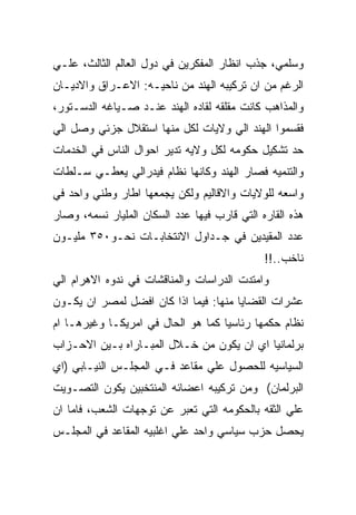 ‫ﻭﺴﻠﻤﻲ، ﺠﺫﺏ ﺍﻨﻅﺎﺭ ﺍﻟﻤﻔﻜﺭﻴﻥ ﻓﻲ ﺩﻭل ﺍﻟﻌﺎﻟﻡ ﺍﻟﺜﺎﻟﺙ، ﻋﻠـﻲ‬
‫ﺍﻟﺭﻏﻡ ﻤﻥ ﺍﻥ ﺘﺭﻜﻴﺒﻪ ﺍﻟﻬﻨﺩ ﻤﻥ ﻨﺎﺤﻴـﻪ: ﺍﻻﻋـﺭﺍﻕ ﻭﺍﻻﺩﻴـﺎﻥ‬
‫ﻭﺍﻟﻤﺫﺍﻫﺏ ﻜﺎﻨﺕ ﻤﻘﻠﻘﻪ ﻟﻘﺎﺩﻩ ﺍﻟﻬﻨﺩ ﻋﻨـﺩ ﺼـﻴﺎﻏﻪ ﺍﻟﺩﺴـﺘﻭﺭ،‬
‫ﻓﻘﺴﻤﻭﺍ ﺍﻟﻬﻨﺩ ﺍﻟﻲ ﻭﻻﻴﺎﺕ ﻟﻜل ﻤﻨﻬﺎ ﺍﺴﺘﻘﻼل ﺠﺯﺌﻲ ﻭﺼل ﺍﻟﻲ‬
‫ﺤﺩ ﺘﺸﻜﻴل ﺤﻜﻭﻤﻪ ﻟﻜل ﻭﻻﻴﻪ ﺘﺩﻴﺭ ﺍﺤﻭﺍل ﺍﻟﻨﺎﺱ ﻓﻲ ﺍﻟﺨﺩﻤﺎﺕ‬
‫ﻭﺍﻟﺘﻨﻤﻴﻪ ﻓﺼﺎﺭ ﺍﻟﻬﻨﺩ ﻭﻜﺎﻨﻬﺎ ﻨﻅﺎﻡ ﻓﻴﺩﺭﺍﻟﻲ ﻴﻌﻁـﻲ ﺴـﻠﻁﺎﺕ‬
‫ﻭﺍﺴﻌﻪ ﻟﻠﻭﻻﻴﺎﺕ ﻭﺍﻻﻗﺎﻟﻴﻡ ﻭﻟﻜﻥ ﻴﺠﻤﻌﻬﺎ ﺍﻁﺎﺭ ﻭﻁﻨﻲ ﻭﺍﺤﺩ ﻓﻲ‬
‫ﻫﺫﻩ ﺍﻟﻘﺎﺭﻩ ﺍﻟﺘﻲ ﻗﺎﺭﺏ ﻓﻴﻬﺎ ﻋﺩﺩ ﺍﻟﺴﻜﺎﻥ ﺍﻟﻤﻠﻴﺎﺭ ﻨﺴﻤﻪ، ﻭﺼﺎﺭ‬
‫ﻋﺩﺩ ﺍﻟﻤﻘﻴﺩﻴﻥ ﻓﻲ ﺠـﺩﺍﻭل ﺍﻻﻨﺘﺨﺎﺒـﺎﺕ ﻨﺤـﻭ٠٥٣ ﻤﻠﻴـﻭﻥ‬
                                              ‫ﻨﺎﺨﺏ..!!‬
‫ﻭﺍﻤﺘﺩﺕ ﺍﻟﺩﺭﺍﺴﺎﺕ ﻭﺍﻟﻤﻨﺎﻗﺸﺎﺕ ﻓﻲ ﻨﺩﻭﻩ ﺍﻻﻫﺭﺍﻡ ﺍﻟﻲ‬
‫ﻋﺸﺭﺍﺕ ﺍﻟﻘﻀﺎﻴﺎ ﻤﻨﻬﺎ: ﻓﻴﻤﺎ ﺍﺫﺍ ﻜﺎﻥ ﺍﻓﻀل ﻟﻤﺼﺭ ﺍﻥ ﻴﻜـﻭﻥ‬
‫ﻨﻅﺎﻡ ﺤﻜﻤﻬﺎ ﺭﺌﺎﺴﻴﺎ ﻜﻤﺎ ﻫﻭ ﺍﻟﺤﺎل ﻓﻲ ﺍﻤﺭﻴﻜـﺎ ﻭﻏﻴﺭﻫـﺎ ﺍﻡ‬
‫ﺒﺭﻟﻤﺎﻨﻴﺎ ﺍﻱ ﺍﻥ ﻴﻜﻭﻥ ﻤﻥ ﺨـﻼل ﺍﻟﻤﺒـﺎﺭﺍﻩ ﺒـﻴﻥ ﺍﻻﺤـﺯﺍﺏ‬
‫ﺍﻟﺴﻴﺎﺴﻴﻪ ﻟﻠﺤﺼﻭل ﻋﻠﻲ ﻤﻘﺎﻋﺩ ﻓـﻲ ﺍﻟﻤﺠﻠـﺱ ﺍﻟﻨﻴـﺎﺒﻲ )ﺍﻱ‬
‫ﺍﻟﺒﺭﻟﻤﺎﻥ( ﻭﻤﻥ ﺘﺭﻜﻴﺒﻪ ﺍﻋﻀﺎﺌﻪ ﺍﻟﻤﻨﺘﺨﺒﻴﻥ ﻴﻜﻭﻥ ﺍﻟﺘﺼـﻭﻴﺕ‬
‫ﻋﻠﻲ ﺍﻟﺜﻘﻪ ﺒﺎﻟﺤﻜﻭﻤﻪ ﺍﻟﺘﻲ ﺘﻌﺒﺭ ﻋﻥ ﺘﻭﺠﻬﺎﺕ ﺍﻟﺸﻌﺏ، ﻓﺎﻤﺎ ﺍﻥ‬
‫ﻴﺤﺼل ﺤﺯﺏ ﺴﻴﺎﺴﻲ ﻭﺍﺤﺩ ﻋﻠﻲ ﺍﻏﻠﺒﻴﻪ ﺍﻟﻤﻘﺎﻋﺩ ﻓﻲ ﺍﻟﻤﺠﻠـﺱ‬
 