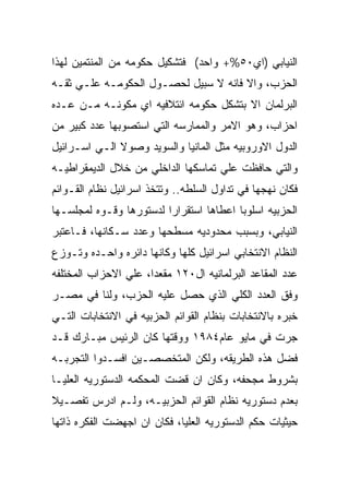 ‫ﺍﻟﻨﻴﺎﺒﻲ )ﺍﻱ٠٥%+ ﻭﺍﺤﺩ( ﻓﺘﺸﻜﻴل ﺤﻜﻭﻤﻪ ﻤﻥ ﺍﻟﻤﻨﺘﻤﻴﻥ ﻟﻬﺫﺍ‬
‫ﺍﻟﺤﺯﺏ، ﻭﺍﻻ ﻓﺎﻨﻪ ﻻ ﺴﺒﻴل ﻟﺤﺼـﻭل ﺍﻟﺤﻜﻭﻤـﻪ ﻋﻠـﻲ ﺜﻘـﻪ‬
‫ﺍﻟﺒﺭﻟﻤﺎﻥ ﺍﻻ ﺒﺘﺸﻜل ﺤﻜﻭﻤﻪ ﺍﺌﺘﻼﻓﻴﻪ ﺍﻱ ﻤﻜﻭﻨـﻪ ﻤـﻥ ﻋـﺩﻩ‬
‫ﺍﺤﺯﺍﺏ، ﻭﻫﻭ ﺍﻻﻤﺭ ﻭﺍﻟﻤﻤﺎﺭﺴﻪ ﺍﻟﺘﻲ ﺍﺴﺘﺼﻭﺒﻬﺎ ﻋﺩﺩ ﻜﺒﻴﺭ ﻤﻥ‬
‫ﺍﻟﺩﻭل ﺍﻻﻭﺭﻭﺒﻴﻪ ﻤﺜل ﺍﻟﻤﺎﻨﻴﺎ ﻭﺍﻟﺴﻭﻴﺩ ﻭﺼﻭﻻ ﺍﻟـﻲ ﺍﺴـﺭﺍﺌﻴل‬
‫ﻭﺍﻟﺘﻲ ﺤﺎﻓﻅﺕ ﻋﻠﻲ ﺘﻤﺎﺴﻜﻬﺎ ﺍﻟﺩﺍﺨﻠﻲ ﻤﻥ ﺨﻼل ﺍﻟﺩﻴﻤﻘﺭﺍﻁﻴـﻪ‬
‫ﻓﻜﺎﻥ ﻨﻬﺠﻬﺎ ﻓﻲ ﺘﺩﺍﻭل ﺍﻟﺴﻠﻁﻪ.. ﻭﺘﺘﺨﺫ ﺍﺴﺭﺍﺌﻴل ﻨﻅﺎﻡ ﺍﻟﻘـﻭﺍﺌﻡ‬
‫ﺍﻟﺤﺯﺒﻴﻪ ﺍﺴﻠﻭﺒﺎ ﺍﻋﻁﺎﻫﺎ ﺍﺴﺘﻘﺭﺍﺭﺍ ﻟﺩﺴﺘﻭﺭﻫﺎ ﻭﻗـﻭﻩ ﻟﻤﺠﻠﺴـﻬﺎ‬
‫ﺍﻟﻨﻴﺎﺒﻲ، ﻭﺒﺴﺒﺏ ﻤﺤﺩﻭﺩﻴﻪ ﻤﺴﻁﺤﻬﺎ ﻭﻋﺩﺩ ﺴـﻜﺎﻨﻬﺎ، ﻓـﺎﻋﺘﺒﺭ‬
‫ﺍﻟﻨﻅﺎﻡ ﺍﻻﻨﺘﺨﺎﺒﻲ ﺍﺴﺭﺍﺌﻴل ﻜﻠﻬﺎ ﻭﻜﺎﻨﻬﺎ ﺩﺍﺌﺭﻩ ﻭﺍﺤـﺩﻩ ﻭﺘـﻭﺯﻉ‬
‫ﻋﺩﺩ ﺍﻟﻤﻘﺎﻋﺩ ﺍﻟﺒﺭﻟﻤﺎﻨﻴﻪ ﺍل٠٢١ ﻤﻘﻌﺩﺍ، ﻋﻠﻲ ﺍﻻﺤﺯﺍﺏ ﺍﻟﻤﺨﺘﻠﻔﻪ‬
‫ﻭﻓﻕ ﺍﻟﻌﺩﺩ ﺍﻟﻜﻠﻲ ﺍﻟﺫﻱ ﺤﺼل ﻋﻠﻴﻪ ﺍﻟﺤﺯﺏ، ﻭﻟﻨﺎ ﻓﻲ ﻤﺼـﺭ‬
‫ﺨﺒﺭﻩ ﺒﺎﻻﻨﺘﺨﺎﺒﺎﺕ ﺒﻨﻅﺎﻡ ﺍﻟﻘﻭﺍﺌﻡ ﺍﻟﺤﺯﺒﻴﻪ ﻓﻲ ﺍﻻﻨﺘﺨﺎﺒﺎﺕ ﺍﻟﺘـﻲ‬
‫ﺠﺭﺕ ﻓﻲ ﻤﺎﻴﻭ ﻋﺎﻡ٤٨٩١ ﻭﻭﻗﺘﻬﺎ ﻜﺎﻥ ﺍﻟﺭﺌﻴﺱ ﻤﺒـﺎﺭﻙ ﻗـﺩ‬
‫ﻓﻀل ﻫﺫﻩ ﺍﻟﻁﺭﻴﻘﻪ، ﻭﻟﻜﻥ ﺍﻟﻤﺘﺨﺼﺼـﻴﻥ ﺍﻓﺴـﺩﻭﺍ ﺍﻟﺘﺠﺭﺒـﻪ‬
‫ﺒﺸﺭﻭﻁ ﻤﺠﺤﻔﻪ، ﻭﻜﺎﻥ ﺍﻥ ﻗﻀﺕ ﺍﻟﻤﺤﻜﻤﻪ ﺍﻟﺩﺴﺘﻭﺭﻴﻪ ﺍﻟﻌﻠﻴـﺎ‬
‫ﺒﻌﺩﻡ ﺩﺴﺘﻭﺭﻴﻪ ﻨﻅﺎﻡ ﺍﻟﻘﻭﺍﺌﻡ ﺍﻟﺤﺯﺒﻴـﻪ، ﻭﻟـﻡ ﺍﺩﺭﺱ ﺘﻔﺼـﻴﻼ‬
‫ﺤﻴﺜﻴﺎﺕ ﺤﻜﻡ ﺍﻟﺩﺴﺘﻭﺭﻴﻪ ﺍﻟﻌﻠﻴﺎ، ﻓﻜﺎﻥ ﺍﻥ ﺍﺠﻬﻀﺕ ﺍﻟﻔﻜﺭﻩ ﺫﺍﺘﻬﺎ‬
 