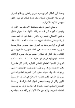 ‫ﻭﻋﺩﻨﺎ ﺍﻟﻲ ﺍﻟﻨﻅﺎﻡ ﺍﻟﻔﺭﺩﻱ ﻤﺭﻩ ﺍﺨﺭﻱ ﻭﺍﺘﻤﻨﻲ ﺍﻥ ﻨﻔﺘﺢ ﺍﻟﺤﻭﺍﺭ‬
‫ﻓﻲ ﻤﺭﺤﻠﻪ ﺍﻻﺼﻼﺡ ﺍﻟﻤﻘﺒﻠﻪ، ﻟﻌﻠﻨﺎ ﻨﻌﻭﺩ ﻟﻨﻅﺎﻡ ﺍﻟﻘﻭﺍﺌﻡ، ﻭﺍﻟﺫﻱ‬
                                ‫ﺴﻴﻭﺩﻱ ﻟﺘﻨﺸﻴﻁ ﺍﻻﺤﺯﺍﺏ.‬
‫ﻭﺍﺤﺘﺎﺝ ﺍﻟـﻲ ﻋـﺩﻩ ﻤﻘـﺎﻻﺕ ﻻﺴـﺘﻌﺭﺽ ﺍﻻﻭﺭﺍﻕ‬
‫ﻭﺍﻟﺒﺤﻭﺙ ﺍﻟﺠﻴﺩﻩ ﺍﻟﺘﻲ ﻗﺩﻤﺕ، ﻭﻜﺎﻨﺕ ﻜﻠﻬﺎ ﺘﺤﺕ ﻋﻨﻭﺍﻥ ﺘﻔﻌﻴل‬
‫ﺒﺭﻨﺎﻤﺞ ﺍﻻﺼﻼﺡ ﺍﻟﻤﺼﺭﻱ، ﻭﺍﻟﺫﻱ ﺭﻏﺒﺕ ﻓﻲ ﺍﻥ ﺍﺘﺨﺫ ﻤـﻥ‬
‫ﺍﻭﺭﺍﻗﻪ ﻭﺒﻌﺽ ﻤﻨﺎﻗﺸﺎﺘﻪ ﺍﻟﺜﺭﻴﻪ ﺠﺩﺍ ﻤﺴﻠﺴﻼ ﻟﻌﺩﻩ ﻤﻘﺎﻻﺕ، ﻓﻘﺩ‬
‫ﺘﺎﻜﺩ ﻟﻲ ﻭﻻﻭل ﻤﺭﻩ ﻤﻨﺫ ﺒﺩﺍ ﺍﻟﺤﻭﺍﺭ ﺩﺍﺨل ﻤﺼـﺭ ﻭﺨﺎﺭﺠﻬـﺎ‬
‫ﻀﺭﻭﺭﻩ ﺍﺤﺩﺍﺙ ﺍﺼﻼﺤﺎﺕ ﻓﻲ ﺍﻟﻌﺎﻟﻡ ﺍﻟﻌﺭﺒﻲ، ﻓﺎﻟﻤﻌﺭﻭﻑ ﺍﻥ‬
‫ﺍﻟﻜﺘﺎﺏ ﻭﺍﻫل ﺍﻟﻔﻜﺭ ﻗﺩ ﺍﺴﺘﻔﺯﻭﺍ ﻋﻨﺩﻤﺎ ﺴﺭﺒﺕ ﺍﺠﻬﺯﻩ ﺍﻟﻭﻻﻴﺎﺕ‬
‫ﺍﻟﻤﺘﺤﺩﻩ ﺍﻻﻤﺭﻴﻜﻴﻪ ﻓﻲ ﻓﺒﺭﺍﻴﺭ ﻋﺎﻡ٤٠٠٢ ﻤﺎ ﺍﺴـﻤﺘﻪ ﻤـﺫﻜﺭﻩ‬
‫ﺘﻨﻭﻱ ﺍﻥ ﺘﻘﺩﻤﻬﺎ ﻻﺠﺘﻤﺎﻉ ﺍﻟﺜﻤﺎﻨﻲ ﺍﻟﻜﺒﺎﺭ، ﻭﺍﻟﺫﻱ ﻜﺎﻥ ﻤﻘـﺭﺭﺍ‬
‫ﻭﻗﺘﻬﺎ ﺍﻥ ﻴﺠﺘﻤـﻊ ﻓـﻲ ﻭﻻﻴـﻪ ﺠﻭﺭﺠﻴـﺎ ﺍﻻﻤﺭﻴﻜﻴـﻪ ﻓـﻲ‬
‫ﻴﻭﻨﻴﻭ٤٠٠٢، ﻭﻗﺩ ﺩﻋﻴﺕ ﺒﻌﺽ ﺍﻟﺩﻭل ﺍﻟﻌﺭﺒﻴﻪ ﻟﻠﻤﺸﺎﺭﻜﻪ ﻓـﻲ‬
‫ﺤﻭﺍﺭﺍﺕ ﺍﻟﺜﻤﺎﻨﻲ ﺍﻟﻜﺒﺎﺭ ﻟﻘﻀﻴﻪ ﺍﻻﺼﻼﺡ ﻓﻲ ﺍﻟﺸﺭﻕ ﺍﻻﻭﺴـﻁ‬
‫ﺍﻟﻜﺒﻴﺭ ﻭﻜﺎﻥ ﺍﻥ ﺭﻓﻀﺕ ﺒﻌﺽ ﺍﻟﺩﻭل ﺍﻟﻤﺸـﺎﺭﻜﻪ ﻓـﻲ ﻫـﺫﺍ‬
‫ﺍﻻﺠﺘﻤﺎﻉ ﺍﻟﻌﺎﻟﻤﻲ ﺍﻟﻬﺎﻡ، ﻭﺸﺎﺭﻙ ﻓﻴﻪ ﻗﻴﺎﺩﺍﺕ ﺩﻭل ﺍﺨﺭﻱ ﻤـﻥ‬
‫ﺍﻟﻤﻨﻁﻘﻪ ﺍﻟﻌﺭﺒﻴﻪ، ﻭﻨﺘﺞ ﻋﻥ ﻫﺫﺍ ﺍﻻﺠﺘﻤﺎﻉ ﻭﺜﻴﻘﻪ ﺨﺎﺼﻪ ﺒﻘﻀﻴﻪ‬
 