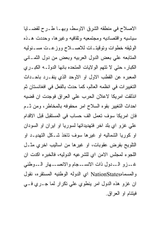 ‫ﺍﻻﺼﻼﺡ ﻓﻲ ﻤﻨﻁﻘﻪ ﺍﻟﺸﺭﻕ ﺍﻻﻭﺴﻁ، ﻭﺒﻬـﺎ ﻁـﺭﺡ ﻟﻘﻀـﺎﻴﺎ‬
‫ﺴﻴﺎﺴﻴﻪ ﻭﺍﻗﺘﺼﺎﺩﻴﻪ ﻭﻤﺠﺘﻤﻌﻴﻪ ﻭﺜﻘﺎﻓﻴﻪ ﻭﻏﻴﺭﻫﺎ، ﻭﺤﺩﺩﺕ ﻫـﺫﻩ‬
‫ﺍﻟﻭﺜﻴﻘﻪ ﺨﻁﻭﺍﺕ ﻭﺘﻭﻗﻴﺘـﺎﺕ ﻟﻼﺼـﻼﺡ ﻭﻭﺯﻋـﺕ ﻤﺴـﺌﻭﻟﻴﻪ‬
‫ﺍﻟﻤﺘﺎﺒﻌﻪ ﻋﻠﻲ ﺒﻌﺽ ﺍﻟﺩﻭل ﺍﻟﻌﺭﺒﻴﻪ ﻭﺒﻌﺽ ﻤﻥ ﺩﻭل ﺍﻟﺜﻤـﺎﻨﻲ‬
‫ﺍﻟﻜﺒﺎﺭ، ﺤﺘﻲ ﻻ ﺘﺘﻬﻡ ﺍﻟﻭﻻﻴﺎﺕ ﺍﻟﻤﺘﺤﺩﻩ ﺒﺎﻨﻬﺎ ﺍﻟﺩﻭﻟـﻪ ﺍﻟﻜﺒـﺭﻱ‬
‫ﺍﻟﻤﻌﺒﺭﻩ ﻋﻥ ﺍﻟﻘﻁﺏ ﺍﻻﻭل ﺍﻭ ﺍﻻﻭﺤﺩ ﺍﻟﺫﻱ ﻴﻨﻔـﺭﺩ ﺒﺎﺤـﺩﺍﺙ‬
‫ﺍﻟﺘﻐﻴﻴﺭﺍﺕ ﻓﻲ ﺍﻨﻅﻤﻪ ﺍﻟﻌﺎﻟﻡ، ﻜﻤﺎ ﺤﺩﺙ ﺒﺎﻟﻔﻌل ﻓﻲ ﺍﻓﻐﺎﻨﺴﺘﺎﻥ ﺜﻡ‬
‫ﺍﻨﺫﻟﻘﺕ ﺍﻤﺭﻴﻜﺎ ﻻﻋﻼﻥ ﺍﻟﺤﺭﺏ ﻋﻠﻲ ﺍﻟﻌﺭﺍﻕ ﻓﻭﺠﺩﺕ ﺍﻥ ﻗﻀﻴﻪ‬
‫ﺍﺤﺩﺍﺙ ﺍﻟﺘﻐﻴﻴﺭ ﺒﻘﻭﻩ ﺍﻟﺴﻼﺡ ﺍﻤﺭ ﻤﺤﻔﻭﻓﻪ ﺒﺎﻟﻤﺨﺎﻁﺭ، ﻭﻤﻥ ﺜـﻡ‬
‫ﻓﺎﻥ ﺍﻤﺭﻴﻜﺎ ﺴﻭﻑ ﺘﻌﻤل ﺍﻟﻑ ﺤﺴﺎﺏ ﻓﻲ ﺍﻟﻤﺴﺘﻘﺒل ﻗﺒل ﺍﻻﻗﺩﺍﻡ‬
‫ﻋﻠﻲ ﻏﺯﻭ ﺍﻱ ﺒﻠﺩ ﺍﺨﺭ ﻓﺘﻬﺩﻴﺩﺍﺘﻬﺎ ﻟﺴﻭﺭﻴﺎ ﺍﻭ ﺍﻴﺭﺍﻥ ﺍﻭ ﺍﻟﺴﻭﺩﺍﻥ‬
‫ﺍﻭ ﻜﻭﺭﻴﺎ ﺍﻟﺸﻤﺎﻟﻴﻪ ﺍﻭ ﻏﻴﺭﻫﺎ ﺴﻭﻑ ﺘﺎﺨﺫ ﺸـﻜل ﺍﻟﺘﻬﺩﻴـﺩ ﺍﻭ‬
‫ﺍﻟﺘﻠﻭﻴﺢ ﺒﻔﺭﺽ ﻋﻘﻭﺒﺎﺕ، ﺍﻭ ﻏﻴﺭﻫﺎ ﻤﻥ ﺍﺴﺎﻟﻴﺏ ﺍﺨﺭﻱ ﻤﺜـل‬
‫ﺍﻟﻠﺠﻭﺀ ﻟﻤﺠﻠﺱ ﺍﻻﻤﻥ ﺍﻱ ﻟﻠﺸﺭﻋﻴﻪ ﺍﻟﺩﻭﻟﻴﻪ، ﻓﺎﻟﺨﺒﺭﻩ ﺍﻜﺩﺕ ﺍﻥ‬
‫ـﻬﺎﺭ ـﻭﻁﻨﻲ‬
     ‫ﺍﻟـ‬  ‫ـﺠﺎﻡ ﻭﺍﻻﻨﺼـ‬‫ـﺯﻭ ـﺩﻭل ﺫﺍﺕ ﺍﻻﻨﺴـ‬
                                   ‫ﺍﻟـ‬ ‫ﻏـ‬
‫ﻭﺍﻟﻤﺴﻤﺎﻩ‪ NationStates‬ﺍﻱ ﺍﻟﺩﻭﻟﻪ ﺍﻟﻭﻁﻨﻴﻪ ﺍﻟﻤﺴﺘﻘﺭﻩ، ﻨﻘﻭل‬
‫ﺍﻥ ﻏﺯﻭ ﻫﺫﻩ ﺍﻟﺩﻭل ﺍﻤﺭ ﻴﻨﻁﻭﻱ ﻋﻠﻲ ﺘﻜﺭﺍﺭ ﻟﻤﺎ ﺠـﺭﻱ ﻓـﻲ‬
                                         ‫ﻓﻴﺘﻨﺎﻡ ﺍﻭ ﺍﻟﻌﺭﺍﻕ.‬
 