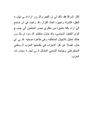 ‫ﺍﻜﺜﺭ ﺍﺸﺭﺍﻗﺎ ﻓﻘﺩ ﺘﺎﻜﺩ ﻟﻲ ﺍﻥ ﺍﻟﻔﺠﺭ ﻭﺍﻟﻨـﻭﺭ ﺍﺭﺍﻩ ﻓـﻲ ﻨﻬﺎﻴـﻪ‬
‫ﺍﻟﻨﻔﻕ، ﻓﺎﻟﺩﻭﻟﻪ ﻭﺍﺠﻬﺯﻩ ﺍﺘﺨﺎﺫ ﺍﻟﻘﺭﺍﺭ، ﻗﺩ ﺭﻏﺒﺕ ﻓﻲ ﺍﻥ ﺘﺴﺘﻤﻊ‬
‫ﺍﻟﻲ ﺍﺭﺍﺀ ﺒﺎﻗﻪ ﻤﺘﻤﻴﺯﻩ ﻤﻥ ﻤﻔﻜﺭﻱ ﻤﺼﺭ ﺍﻟﻤﻨﺘﻤﻴﻥ ﺍﻟﻲ ﺠﻤﻴـﻊ‬
‫ﺍﻟﻭﺍﻥ ﺍﻟﻁﻴﻑ ﺍﻟﺴﻴﺎﺴﻲ، ﻭﻗﺩ ﺤﺎﻭل ﻤﻨﻅﻤﻭ ﺍﻟﻨـﺩﻭﻩ ﺍﻥ ﻴﻜـﻭﻥ‬
‫ﻫﻨﺎﻙ ﺘﻤﺜﻴل ﻟﻼﺠﻴﺎل ﺍﻟﻤﺘﻌﺎﻗﺒﻪ ﻭﻫﻲ ﻅﺎﻫﺭﻩ ﺼﺤﻴﻪ ﻋﻠـﻲ ﺍﻱ‬
‫ﺤﺎل، ﻓﻀﻼ ﻋﻥ ﻜل ﺍﻻﺤﺯﺍﺏ ﻓﻲ ﻤﻘﺩﻤﺘﻬﺎ ﺍﻟﺤﺯﺏ ﺍﻟـﻭﻁﻨﻲ‬
‫ﺍﻟﺩﻴﻤﻘﺭﺍﻁﻲ ﻭﺠﻨﺎﺤﻪ ﺍﻟﺸﺒﺎﺒﻲ ﺍﻟﻤﺘﻤﺜل ﻓـﻲ ﻟﺠﻨـﻪ ﺴﻴﺎﺴـﺎﺕ‬
                                                ‫ﺍﻟﺤﺯﺏ.‬
 