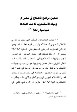 ‫‪(3)    ‬‬
         ‫‪   ‬‬
                  ‫)31(‬
                         ‫‪! ‬‬


‫** ﺘﺎﺒﻌﺕ ﺍﻟﻤﻨﺎﻗﺸﺎﺕ ﻭﺍﻟﺨﻁﺏ ﺍﻟﺘﻲ ﺴﻴﻁﺭﺕ ﻋﻠـﻲ‬
‫ﺍﻻﻋﻼﻡ ﺍﻟﻤﺼﺭﻱ ﻟﻤﺩﻩ ﺜﻼﺜﻪ ﺍﻴﺎﻡ، ﻫﻲ ﻓﺘﺭﻩ ﺍﻨﻌﻘـﺎﺩ ﺍﻟﻤـﻭﺘﻤﺭ‬
‫ﺍﻟﺜـﺎﻨﻲ ﻟﻠﺤـﺯﺏ ﺍﻟـﻭﻁﻨﻲ ﺍﻟـﺩﻴﻤﻘﺭﺍﻁﻲ، ﺍﻴـﺎﻡ١٢،٢٢،٣٢‬
          ‫ـ‬            ‫ـ‬       ‫ـ‬     ‫ـ‬       ‫ـ‬
‫ﺴﺒﺘﻤﺒﺭ٤٠٠٢، ﻭﻗﺩ ﺘﻔﺎﺀﻟﺕ ﻜﺜﻴﺭﺍ ﺒﺸﻌﺎﺭ ﺍﻟﻤﻭﺘﻤﺭ ﻭﻫﻭ ﺍﻟﻔﻜـﺭ‬
‫ﺍﻟﺠﺩﻴﺩ ﻭﺍﻭﻟﻭﻴﺎﺕ ﺍﻻﺼﻼﺡ ﻭﻟﻜﻥ ﻤﺎ ﺍﺩﻫﺸﻨﻲ ﻜﻤﺎ ﻭﻻﺒـﺩ ﻗـﺩ‬
‫ﺍﺩﻫﺵ ﻜﺜﻴﺭﻴﻥ ﺩﺍﺨل ﻤﺼﺭ ﻭﺨﺎﺭﺠﻬﺎ ﻫﻭ ﺍﻥ ﻋﺒـﺎﺭﻩ ﻭﺜﻴﻘـﻪ‬
‫ﺍﻻﺴﻜﻨﺩﺭﻴﻪ ﻟﻡ ﺘﺫﻜﺭ ﻭﻟﻭ ﻤﺭﻩ ﻭﺍﺤﺩﻩ ﺫﺭﺍ ﻟﻠﺭﻤﺎﺩ ﻓﻲ ﺍﻟﻌﻴﻭﻥ ﻓﻘﺩ‬
‫ﻜﺎﻥ ﻟﻲ ﺸﺭﻑ ﺍﻟﺤﻀﻭﺭ ﻭﺍﻟﻤﻨﺎﻗﺸﻪ ﻓﻲ ﺍﺠﺘﻤﺎﻋـﺎﺕ ﻤـﻭﺘﻤﺭ‬
‫ﻗﻀﺎﻴﺎ ﺍﻻﺼﻼﺡ ﺍﻟﻌﺭﺒﻲ ﺍﻟﺭﻭﻴﻪ ﻭﺍﻟﺘﻨﻔﻴﺫ ﻭﺍﻟﺫﻱ ﻋﻘـﺩ ﺒﻤﻜﺘﺒـﻪ‬
‫ﺍﻻﺴﻜﻨﺩﺭﻴﻪ ﺍﻴﺎﻡ٢١،٣١،٤١ ﻤﺎﺭﺱ٤٠٠٢، ﻭﺍﻟﺫﻱ ﺍﻨﺘﻬﻲ ﺍﻟﻲ‬


                                                        ‫)٣١(‬
 ‫ﺍﻟﺴﻨﻪ ٧٢١-ﺍﻟﻌﺩﺩ٧٣٠٣٤-٥ﺍﻜﺘﻭﺒﺭ٤٠٠٢-١٢ ﻤﻥ ﺸﻌﺒﺎﻥ ٥٢٤١ ﻫـ‬
                                          ‫ﺍﻟﺜﻼﺜﺎﺀ-ﻏﺩﺍ ﺘﺸﺭﻕ ﺍﻟﺸﻤﺱ‬
 