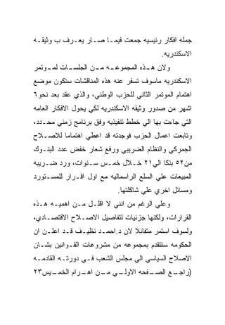 ‫ﺠﻤﻠﻪ ﺍﻓﻜﺎﺭ ﺭﺌﻴﺴﻴﻪ ﺠﻤﻌﺕ ﻓﻴﻤـﺎ ﺼـﺎﺭ ﻴﻌـﺭﻑ ﺏ ﻭﺜﻴﻘـﻪ‬
                                           ‫ﺍﻻﺴﻜﻨﺩﺭﻴﻪ.‬
‫ﻭﻻﻥ ﻫ ـﺫﻩ ﺍﻟﻤﺠﻤﻭﻋ ـﻪ ﻤ ـﻥ ﺍﻟﺠﻠﺴ ـﺎﺕ ﻟﻤ ـﻭﺘﻤﺭ‬
    ‫ـ‬      ‫ـ‬        ‫ـ ـ‬              ‫ـ‬
‫ﺍﻻﺴﻜﻨﺩﺭﻴﻪ ﻤﺎﺴﻭﻑ ﺘﺴﻔﺭ ﻋﻨﻪ ﻫﺫﻩ ﺍﻟﻤﻨﺎﻗﺸﺎﺕ ﺴﺘﻜﻭﻥ ﻤﻭﻀﻊ‬
‫ﺍﻫﺘﻤﺎﻡ ﺍﻟﻤﻭﺘﻤﺭ ﺍﻟﺜﺎﻨﻲ ﻟﻠﺤﺯﺏ ﺍﻟﻭﻁﻨﻲ، ﻭﺍﻟﺫﻱ ﻋﻘﺩ ﺒﻌﺩ ﻨﺤﻭ٦‬
‫ﺍﺸﻬﺭ ﻤﻥ ﺼﺩﻭﺭ ﻭﺜﻴﻘﻪ ﺍﻻﺴﻜﻨﺩﺭﻴﻪ ﻟﻜﻲ ﻴﺤﻭل ﺍﻻﻓﻜﺎﺭ ﺍﻟﻌﺎﻤﻪ‬
‫ﺍﻟﺘﻲ ﺠﺎﺀﺕ ﺒﻬﺎ ﺍﻟﻲ ﺨﻁﻁ ﺘﻨﻔﻴﺫﻴﻪ ﻭﻓﻕ ﺒﺭﻨﺎﻤﺞ ﺯﻤﻨﻲ ﻤﺤـﺩﺩ،‬
‫ﻭﺘﺎﺒﻌﺕ ﺍﻋﻤﺎل ﺍﻟﺤﺯﺏ ﻓﻭﺠﺩﺘﻪ ﻗﺩ ﺍﻋﻁﻲ ﺍﻫﺘﻤﺎﻤﺎ ﻟﻼﺼـﻼﺡ‬
‫ﺍﻟﺠﻤﺭﻜﻲ ﻭﺍﻟﻨﻅﺎﻡ ﺍﻟﻀﺭﻴﺒﻲ ﻭﺭﻓﻊ ﺸﻌﺎﺭ ﺨﻔﺽ ﻋﺩﺩ ﺍﻟﺒﻨـﻭﻙ‬
‫ﻤﻥ٢٥ ﺒﻨﻜﺎ ﺍﻟﻲ١٢ ﺨـﻼل ﺨﻤـﺱ ﺴـﻨﻭﺍﺕ، ﻭﺭﺩ ﻀـﺭﻴﺒﻪ‬
‫ﺍﻟﻤﺒﻴﻌﺎﺕ ﻋﻠﻲ ﺍﻟﺴﻠﻊ ﺍﻟﺭﺍﺴﻤﺎﻟﻴﻪ ﻤﻊ ﺍﻭل ﺍﻗـﺭﺍﺭ ﻟﻠﻤﺴـﺘﻭﺭﺩ‬
                            ‫ﻭﻤﺴﺎﺌل ﺍﺨﺭﻱ ﻋﻠﻲ ﺸﺎﻜﻠﺘﻬﺎ.‬
‫ﻭﻋﻠﻲ ﺍﻟﺭﻏﻡ ﻤﻥ ﺍﻨﻨﻲ ﻻ ﺍﻗﻠـل ﻤـﻥ ﺍﻫﻤﻴـﻪ ﻫـﺫﻩ‬
‫ﺍﻟﻘﺭﺍﺭﺍﺕ، ﻭﻟﻜﻨﻬﺎ ﺠﺯﺌﻴﺎﺕ ﻟﺘﻔﺎﺼﻴل ﺍﻻﺼـﻼﺡ ﺍﻻﻗﺘﺼـﺎﺩﻱ،‬
‫ﻭﻟﺴﻭﻑ ﺍﺴﺘﻤﺭ ﻤﺘﻔﺎﺌﻼ ﻻﻥ ﺩ.ﺍﺤﻤـﺩ ﻨﻅﻴـﻑ ﻗـﺩ ﺍﻋﻠـﻥ ﺍﻥ‬
‫ﺍﻟﺤﻜﻭﻤﻪ ﺴﺘﺘﻘﺩﻡ ﺒﻤﺠﻤﻭﻋﻪ ﻤﻥ ﻤﺸﺭﻭﻋﺎﺕ ﺍﻟﻘـﻭﺍﻨﻴﻥ ﺒﺸـﺎﻥ‬
‫ﺍﻻﺼﻼﺡ ﺍﻟﺴﻴﺎﺴﻲ ﺍﻟﻲ ﻤﺠﻠﺱ ﺍﻟﺸﻌﺏ ﻓـﻲ ﺩﻭﺭﺘـﻪ ﺍﻟﻘﺎﺩﻤـﻪ‬
‫ـﻴﺱ٣٢‬
    ‫ـﻲ ـﻥ ـﺭﺍﻡ ﺍﻟﺨﻤـ‬
             ‫ـﻔﺤﻪ ﺍﻻﻭﻟـ ﻤـ ﺍﻫـ‬
                             ‫) ـﻊ ﺍﻟﺼـ‬
                                   ‫ﺭﺍﺠـ‬
 