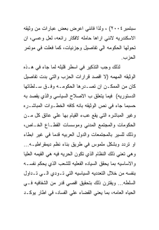 ‫ﺴﺒﺘﻤﺒﺭ٤٠٠٢( ، ﻭﻟﺫﺍ ﻓﺎﻨﻨﻲ ﺍﻋﺭﺽ ﺒﻌﺽ ﻋﺒﺎﺭﺍﺕ ﻤﻥ ﻭﺜﻴﻘﻪ‬
‫ﺍﻻﺴﻜﻨﺩﺭﻴﻪ ﻻﻨﻨﻲ ﺍﺭﺍﻫﺎ ﺤﺎﻤﻠﻪ ﻻﻓﻜﺎﺭ ﺭﺍﺌﻌﻪ، ﻟﻌل ﻭﻋﺴﻲ، ﺍﻥ‬
‫ﺘﺤﻭﻟﻬﺎ ﺍﻟﺤﻜﻭﻤﻪ ﺍﻟﻲ ﺘﻔﺎﺼﻴل ﻭﺠﺯﺌﻴﺎﺕ، ﻜﻤﺎ ﻓﻌﻠﺕ ﻓﻲ ﻤﻭﺘﻤﺭ‬
                                                 ‫ﺍﻟﺤﺯﺏ.‬
‫ﻟﺫﻟﻙ ﻭﺠﺏ ﺍﻟﺘﺫﻜﻴﺭ ﻓﻲ ﺍﺴﻁﺭ ﻗﻠﻴﻠﻪ ﻟﻤﺎ ﺠﺎﺀ ﻓﻲ ﻫـﺫﻩ‬
‫ﺍﻟﻭﺜﻴﻘﻪ ﺍﻟﻤﻬﻤﻪ )ﻻ ﺍﻗﺼﺩ ﻗﺭﺍﺭﺍﺕ ﺍﻟﺤﺯﺏ ﻭﺍﻟﺘﻲ ﺒﺩﺕ ﺘﻔﺎﺼﻴل‬
‫ﻜﺎﻥ ﻤﻥ ﺍﻟﻤﻤﻜـﻥ ﺍﻥ ﺘﺼـﺩﺭﻫﺎ ﺍﻟﺤﻜﻭﻤـﻪ ﻭﻓـﻕ ﺴـﻠﻁﺎﺘﻬﺎ‬
‫ﺍﻟﺩﺴﺘﻭﺭﻴﻪ( ﻓﻴﻤﺎ ﻴﺘﻌﻠﻕ ﺏ ﺍﻻﺼﻼﺡ ﺍﻟﺴﻴﺎﺴﻲ ﻭﺍﻟﺫﻱ ﻴﻘﺼﺩ ﺒﻪ‬
‫ﺤﺴﺒﻤﺎ ﺠﺎﺀ ﻓﻲ ﻨﺹ ﺍﻟﻭﺜﻴﻘﻪ ﺒﺎﻨﻪ ﻜﺎﻓﻪ ﺍﻟﺨﻁـﻭﺍﺕ ﺍﻟﻤﺒﺎﺸـﺭﻩ‬
‫ﻭﻏﻴﺭ ﺍﻟﻤﺒﺎﺸﺭﻩ ﺍﻟﺘﻲ ﻴﻘﻊ ﻋﺏﺀ ﺍﻟﻘﻴﺎﻡ ﺒﻬﺎ ﻋﻠﻲ ﻋﺎﺘﻕ ﻜل ﻤـﻥ‬
‫ﺍﻟﺤﻜﻭﻤﺎﺕ ﻭﺍﻟﻤﺠﺘﻤﻊ ﺍﻟﻤﺩﻨﻲ ﻭﻤﻭﺴﺴﺎﺕ ﺍﻟﻘﻁـﺎﻉ ﺍﻟﺨـﺎﺹ،‬
‫ﻭﺫﻟﻙ ﻟﻠﺴﻴﺭ ﺒﺎﻟﻤﺠﺘﻤﻌﺎﺕ ﻭﺍﻟﺩﻭل ﺍﻟﻌﺭﺒﻴﻪ ﻗﺩﻤﺎ ﻓﻲ ﻏﻴﺭ ﺍﺒﻁﺎﺀ‬
‫ﺍﻭ ﺘﺭﺩﺩ ﻭﺒﺸﻜل ﻤﻠﻤﻭﺱ ﻓﻲ ﻁﺭﻴﻕ ﺒﻨﺎﺀ ﻨﻅﻡ ﺩﻴﻤﻘﺭﺍﻁﻴـﻪ...‬
‫ﻭﻫﻲ ﺘﻌﻨﻲ ﺫﻟﻙ ﺍﻟﻨﻅﺎﻡ ﺍﻟﺫﻱ ﺘﻜﻭﻥ ﺍﻟﺤﺭﻴﻪ ﻓﻴﻪ ﻫﻲ ﺍﻟﻘﻴﻤﻪ ﺍﻟﻌﻠﻴﺎ‬
‫ﻭﺍﻻﺴﺎﺴﻴﻪ ﺒﻤﺎ ﻴﺤﻘﻕ ﺍﻟﺴﻴﺎﺩﻩ ﺍﻟﻔﻌﻠﻴﻪ ﻟﻠﺸﻌﺏ ﺍﻟﺫﻱ ﻴﺤﻜﻡ ﻨﻔﺴـﻪ‬
‫ﺒﻨﻔﺴﻪ ﻤﻥ ﺨﻼل ﺍﻟﺘﻌﺩﺩﻴﻪ ﺍﻟﺴﻴﺎﺴﻴﻪ ﺍﻟﺘﻲ ﺘـﻭﺩﻱ ﺍﻟـﻲ ﺘـﺩﺍﻭل‬
‫ﺍﻟﺴﻠﻁﻪ... ﻭﻴﻘﺘﺭﻥ ﺫﻟﻙ ﺒﺘﺤﻘﻴﻕ ﺍﻗﺼﻲ ﻗﺩﺭ ﻤﻥ ﺍﻟﺸﻔﺎﻓﻴﻪ ﻓـﻲ‬
‫ﺍﻟﺤﻴﺎﻩ ﺍﻟﻌﺎﻤﻪ، ﺒﻤﺎ ﻴﻌﻨﻲ ﺍﻟﻘﻀﺎﺀ ﻋﻠﻲ ﺍﻟﻔﺴﺎﺩ، ﻓﻲ ﺍﻁﺎﺭ ﻴﻭﻜـﺩ‬
 