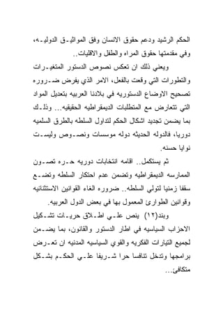 ‫ﺍﻟﺤﻜﻡ ﺍﻟﺭﺸﻴﺩ ﻭﺩﻋﻡ ﺤﻘﻭﻕ ﺍﻻﻨﺴﺎﻥ ﻭﻓﻕ ﺍﻟﻤﻭﺍﺜﻴـﻕ ﺍﻟﺩﻭﻟﻴـﻪ،‬
              ‫ﻭﻓﻲ ﻤﻘﺩﻤﺘﻬﺎ ﺤﻘﻭﻕ ﺍﻟﻤﺭﺍﻩ ﻭﺍﻟﻁﻔل ﻭﺍﻻﻗﻠﻴﺎﺕ..‬
‫ﻭﻴﻌﻨﻲ ﺫﻟﻙ ﺍﻥ ﺘﻌﻜﺱ ﻨﺼﻭﺹ ﺍﻟﺩﺴﺘﻭﺭ ﺍﻟﻤﺘﻐﻴـﺭﺍﺕ‬
‫ﻭﺍﻟﺘﻁﻭﺭﺍﺕ ﺍﻟﺘﻲ ﻭﻗﻌﺕ ﺒﺎﻟﻔﻌل، ﺍﻻﻤﺭ ﺍﻟﺫﻱ ﻴﻔﺭﺽ ﻀـﺭﻭﺭﻩ‬
‫ﺘﺼﺤﻴﺢ ﺍﻻﻭﻀﺎﻉ ﺍﻟﺩﺴﺘﻭﺭﻴﻪ ﻓﻲ ﺒﻼﺩﻨﺎ ﺍﻟﻌﺭﺒﻴﻪ ﺒﺘﻌﺩﻴل ﺍﻟﻤﻭﺍﺩ‬
‫ﺍﻟﺘﻲ ﺘﺘﻌﺎﺭﺽ ﻤﻊ ﺍﻟﻤﺘﻁﻠﺒﺎﺕ ﺍﻟﺩﻴﻤﻘﺭﺍﻁﻴﻪ ﺍﻟﺤﻘﻴﻘﻴﻪ... ﻭﺫﻟـﻙ‬
‫ﺒﻤﺎ ﻴﻀﻤﻥ ﺘﺠﺩﻴﺩ ﺍﺸﻜﺎل ﺍﻟﺤﻜﻡ ﻟﺘﺩﺍﻭل ﺍﻟﺴﻠﻁﻪ ﺒﺎﻟﻁﺭﻕ ﺍﻟﺴﻠﻤﻴﻪ‬
‫ﺩﻭﺭﻴﺎ، ﻓﺎﻟﺩﻭﻟﻪ ﺍﻟﺤﺩﻴﺜﻪ ﺩﻭﻟﻪ ﻤﻭﺴﺴﺎﺕ ﻭﻨﺼـﻭﺹ ﻭﻟﻴﺴـﺕ‬
                                              ‫ﻨﻭﺍﻴﺎ ﺤﺴﻨﻪ.‬
‫ﺜﻡ ﻴﺴﺘﻜﻤل.. ﺍﻗﺎﻤﻪ ﺍﻨﺘﺨﺎﺒﺎﺕ ﺩﻭﺭﻴﻪ ﺤـﺭﻩ ﺘﺼـﻭﻥ‬
‫ﺍﻟﻤﻤﺎﺭﺴﻪ ﺍﻟﺩﻴﻤﻘﺭﺍﻁﻴﻪ ﻭﺘﻀﻤﻥ ﻋﺩﻡ ﺍﺤﺘﻜﺎﺭ ﺍﻟﺴﻠﻁﻪ ﻭﺘﻀـﻊ‬
‫ﺴﻘﻔﺎ ﺯﻤﻨﻴﺎ ﻟﺘﻭﻟﻲ ﺍﻟﺴﻠﻁﻪ.. ﻀﺭﻭﺭﻩ ﺍﻟﻐﺎﺀ ﺍﻟﻘﻭﺍﻨﻴﻥ ﺍﻻﺴﺘﺜﻨﺎﺌﻴﻪ‬
     ‫ﻭﻗﻭﺍﻨﻴﻥ ﺍﻟﻁﻭﺍﺭﺉ ﺍﻟﻤﻌﻤﻭل ﺒﻬﺎ ﻓﻲ ﺒﻌﺽ ﺍﻟﺩﻭل ﺍﻟﻌﺭﺒﻴﻪ.‬
‫ﻭﺒﻨﺩ)٢١( ﻴﻨﺹ ﻋﻠـﻲ ﺍﻁـﻼﻕ ﺤﺭﻴـﺎﺕ ﺘﺸـﻜﻴل‬
‫ﺍﻻﺤﺯﺍﺏ ﺍﻟﺴﻴﺎﺴﻴﻪ ﻓﻲ ﺍﻁﺎﺭ ﺍﻟﺩﺴﺘﻭﺭ ﻭﺍﻟﻘﺎﻨﻭﻥ، ﺒﻤﺎ ﻴﻀـﻤﻥ‬
‫ﻟﺠﻤﻴﻊ ﺍﻟﺘﻴﺎﺭﺍﺕ ﺍﻟﻔﻜﺭﻴﻪ ﻭﺍﻟﻘﻭﻱ ﺍﻟﺴﻴﺎﺴﻴﻪ ﺍﻟﻤﺩﻨﻴﻪ ﺍﻥ ﺘﻌـﺭﺽ‬
‫ﺒﺭﺍﻤﺠﻬﺎ ﻭﺘﺩﺨل ﺘﻨﺎﻓﺴﺎ ﺤﺭﺍ ﺸـﺭﻴﻔﺎ ﻋﻠـﻲ ﺍﻟﺤﻜـﻡ ﺒﺸـﻜل‬
                                               ‫ﻤﺘﻜﺎﻓﺊ...‬
 