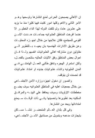 ‫ﺍﻥ ﺍﻻﻫﺎﻟﻲ ﻴﺼﺒﺤﻭﻥ ﺍﻟﺤﺭﺍﺱ ﻟﻤﻨﻊ ﺍﻨﺘﺸﺎﺭﻫﺎ ﻭﺘﻭﺴﻌﻬﺎ ﻭﻫـﻭ‬
‫ﺍﻻﻤﺭ ﺍﻟﺜﺎﻨﻲ ﻭﺍﻻﻫﻡ ﻭﻜﻠﻬﺎ ﺍﻤﻭﺭ ﻜﺘﺒﺕ ﻓﻴﻬﺎ ﻜﺜﻴﺭﺍ ﻤﻨﺫ ﻤﺎ ﻴﺯﻴﺩ‬
‫ﻋﻠﻲ ﻋﺸﺭﻴﻥ ﻋﺎﻤﺎ، ﻭﻟﻡ ﺘﻠﺘﻔﺕ ﺍﻟﺩﻭﻟﻪ ﻟﻬﺫﺍ ﺍﻟﺩﺍﺀ ﺍﻟﺨﻁﻴـﺭ ﺍﻻ‬
‫ﻋﻨﺩﻤﺎ ﺍﻓﺭﺨﺕ ﺍﻟﻤﻨﺎﻁﻕ ﺍﻟﻌﺸﻭﺍﺌﻴﻪ ﺠﻤﺎﻋـﺎﺕ ﻫـﺩﺩﺕ ﺍﻻﻤـﻥ‬
‫ﺍﻟﻘﻭﻤﻲ ﻟﻠﻤﺠﺘﻤﻊ، ﻓﻜﺎﻥ ﻋﻼﺠﻬﺎ ﻤﻥ ﺨﻼل ﺍﺠﻬـﺯﻩ ﺍﻟﻤﺤﻠﻴـﺎﺕ‬
‫ﻭﻋﻥ ﻁﺭﻴﻕ ﺍﻻﺩﺍﺭﺍﺕ ﺍﻟﻬﻨﺩﺴﻴﻪ ﺒﺎﻥ ﻴﻌﻬـﺩ ﺒـﺎﻟﺘﻁﻭﻴﺭ ﺍﻟـﻲ‬
‫ﻤﻘﺎﻭﻟﻴﻥ ﺩﻭﻥ ﻤﺸﺎﺭﻜﻪ ﺍﻫﺎﻟﻲ ﺍﻟﻌﺸﻭﺍﺌﻴﺎﺕ ﺍﻨﻔﺴﻬﻡ ﻭﻟـﺫﺍ ﻓـﺎﻥ‬
‫ﺍﺤﻭﺍل ﺒﻌﺽ ﺍﻟﻤﻨﺎﻁﻕ ﻭﻓﻕ ﺍﻻﻟﻴﺎﺕ ﺍﻟﺤﺎﻟﻴﻪ ﺴﺘﺘﺤﺴﻥ ﺒﺎﻟﻔﻌـل،‬
‫ﻭﻟﻜﻥ ﺍﺴﺘﻤﺭﺍﺭ ﺍﻟﻬﺠﺭﻩ ﻭﺘﺩﻓﻕ ﻁﺎﻟﺒﻲ ﺍﻟﻌﻤـل ﺍﻟﻬﺎﻤﺸـﻲ ﻓـﻲ‬
‫ﺍﻟﻤﺩﻥ ﺍﻟﻤﻠﻴﻭﻨﻴﻪ ﻭﺍﻨﺸﺎﺀ ﻋﺸﻭﺍﺌﻴﺎﺕ ﺠﺩﻴﺩﻩ ﺍﻭ ﺍﻤﺘﺩﺍﺩ ﻋﺸﻭﺍﺌﻴﺎﺕ‬
                                    ‫ﻗﺩ ﺘﺤﺴﻨﺕ ﻟﻥ ﻴﺘﻭﻗﻑ.‬
‫ﻭﺍﺘﺼﻭﺭ ﺍﻥ ﺩﺨﻭل ﺍﺠﻬﺯﻩ ﻭﺯﺍﺭﻩ ﺍﻻﻤﻥ ﺍﻻﺠﺘﻤـﺎﻋﻲ‬
‫ﻤﻥ ﺨﻼل ﺠﻤﻌﻴﺎﺕ ﺍﻫﻠﻴﻪ ﻓﻲ ﺍﻟﻤﻨﺎﻁﻕ ﺍﻟﻌﺸﻭﺍﺌﻴﻪ ﺴﻭﻑ ﻴﻀـﻊ‬
‫ﻤﺨﻁﻁﺎﺕ ﺍﻻﻭﻟﻭﻴﺎﺕ ﻭﺴﻭﻑ ﻴﺤﺎﻓﻅ ﻋﻠﻲ ﺍﻟﺒﻴﺌـﻪ ﻭﺍﻟﻤﺭﺍﻓـﻕ‬
‫ﺍﻟﺴﻜﻨﻴﻪ ﺒﻌﺩ ﺘﻁﻭﻴﺭﻫﺎ ﻭﺘﺤﺴﻴﻨﻬﺎ ﻭﻓـﻲ ﺫﺍﺕ ﺍﻟﻭﻗـﺕ ﺴـﻴﻤﻨﻊ‬
                             ‫ﺍﻤﺘﺩﺍﺩﺍﺘﻬﺎ ﻭﻴﺤﺩ ﻤﻥ ﺍﻨﺘﺸﺎﺭﻫﺎ.‬
‫ﻭﻓﻲ ﻜل ﺒﻠﺩﺍﻥ ﺍﻟﻌـﺎﻟﻡ ﺍﻟﻤﺘﺤﻀـﺭ ﺘﻨﺸـﺎ ﻤﺴـﺎﻜﻥ‬
‫ﺒﺎﻴﺠﺎﺭﺍﺕ ﻤﺩﻋﻤﻪ ﻭﺒﺘﻤﻭﻴل ﻤﻥ ﺼﻨﺎﺩﻴﻕ ﺍﻻﻤـﻥ ﺍﻻﺠﺘﻤـﺎﻋﻲ،‬
 