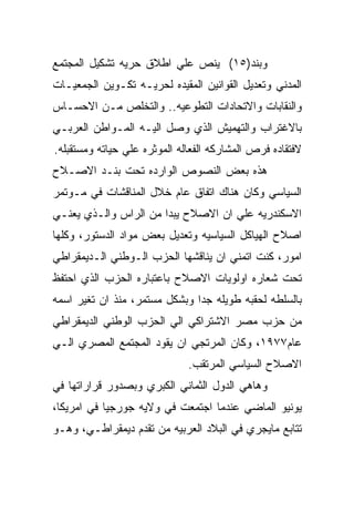 ‫ﻭﺒﻨﺩ)٥١( ﻴﻨﺹ ﻋﻠﻲ ﺍﻁﻼﻕ ﺤﺭﻴﻪ ﺘﺸﻜﻴل ﺍﻟﻤﺠﺘﻤﻊ‬
‫ﺍﻟﻤﺩﻨﻲ ﻭﺘﻌﺩﻴل ﺍﻟﻘﻭﺍﻨﻴﻥ ﺍﻟﻤﻘﻴﺩﻩ ﻟﺤﺭﻴـﻪ ﺘﻜـﻭﻴﻥ ﺍﻟﺠﻤﻌﻴـﺎﺕ‬
‫ﻭﺍﻟﻨﻘﺎﺒﺎﺕ ﻭﺍﻻﺘﺤﺎﺩﺍﺕ ﺍﻟﺘﻁﻭﻋﻴﻪ.. ﻭﺍﻟﺘﺨﻠﺹ ﻤـﻥ ﺍﻻﺤﺴـﺎﺱ‬
‫ﺒﺎﻻﻏﺘﺭﺍﺏ ﻭﺍﻟﺘﻬﻤﻴﺵ ﺍﻟﺫﻱ ﻭﺼل ﺍﻟﻴـﻪ ﺍﻟﻤـﻭﺍﻁﻥ ﺍﻟﻌﺭﺒـﻲ‬
‫ﻻﻓﺘﻘﺎﺩﻩ ﻓﺭﺹ ﺍﻟﻤﺸﺎﺭﻜﻪ ﺍﻟﻔﻌﺎﻟﻪ ﺍﻟﻤﻭﺜﺭﻩ ﻋﻠﻲ ﺤﻴﺎﺘﻪ ﻭﻤﺴﺘﻘﺒﻠﻪ.‬
‫ﻫﺫﻩ ﺒﻌﺽ ﺍﻟﻨﺼﻭﺹ ﺍﻟﻭﺍﺭﺩﻩ ﺘﺤﺕ ﺒﻨـﺩ ﺍﻻﺼـﻼﺡ‬
‫ﺍﻟﺴﻴﺎﺴﻲ ﻭﻜﺎﻥ ﻫﻨﺎﻙ ﺍﺘﻔﺎﻕ ﻋﺎﻡ ﺨﻼل ﺍﻟﻤﻨﺎﻗﺸﺎﺕ ﻓﻲ ﻤـﻭﺘﻤﺭ‬
‫ﺍﻻﺴﻜﻨﺩﺭﻴﻪ ﻋﻠﻲ ﺍﻥ ﺍﻻﺼﻼﺡ ﻴﺒﺩﺍ ﻤﻥ ﺍﻟﺭﺍﺱ ﻭﺍﻟـﺫﻱ ﻴﻌﻨـﻲ‬
‫ﺍﺼﻼﺡ ﺍﻟﻬﻴﺎﻜل ﺍﻟﺴﻴﺎﺴﻴﻪ ﻭﺘﻌﺩﻴل ﺒﻌﺽ ﻤﻭﺍﺩ ﺍﻟﺩﺴﺘﻭﺭ، ﻭﻜﻠﻬﺎ‬
‫ﺍﻤﻭﺭ، ﻜﻨﺕ ﺍﺘﻤﻨﻲ ﺍﻥ ﻴﻨﺎﻗﺸﻬﺎ ﺍﻟﺤﺯﺏ ﺍﻟـﻭﻁﻨﻲ ﺍﻟـﺩﻴﻤﻘﺭﺍﻁﻲ‬
‫ﺘﺤﺕ ﺸﻌﺎﺭﻩ ﺍﻭﻟﻭﻴﺎﺕ ﺍﻻﺼﻼﺡ ﺒﺎﻋﺘﺒﺎﺭﻩ ﺍﻟﺤﺯﺏ ﺍﻟﺫﻱ ﺍﺤﺘﻔﻅ‬
‫ﺒﺎﻟﺴﻠﻁﻪ ﻟﺤﻘﺒﻪ ﻁﻭﻴﻠﻪ ﺠﺩﺍ ﻭﺒﺸﻜل ﻤﺴﺘﻤﺭ، ﻤﻨﺫ ﺍﻥ ﺘﻐﻴﺭ ﺍﺴﻤﻪ‬
‫ﻤﻥ ﺤﺯﺏ ﻤﺼﺭ ﺍﻻﺸﺘﺭﺍﻜﻲ ﺍﻟﻲ ﺍﻟﺤﺯﺏ ﺍﻟﻭﻁﻨﻲ ﺍﻟﺩﻴﻤﻘﺭﺍﻁﻲ‬
‫ﻋﺎﻡ٧٧٩١، ﻭﻜﺎﻥ ﺍﻟﻤﺭﺘﺠﻲ ﺍﻥ ﻴﻘﻭﺩ ﺍﻟﻤﺠﺘﻤﻊ ﺍﻟﻤﺼﺭﻱ ﺍﻟـﻲ‬
                              ‫ﺍﻻﺼﻼﺡ ﺍﻟﺴﻴﺎﺴﻲ ﺍﻟﻤﺭﺘﻘﺏ.‬
‫ﻭﻫﺎﻫﻲ ﺍﻟﺩﻭل ﺍﻟﺜﻤﺎﻨﻲ ﺍﻟﻜﺒﺭﻱ ﻭﺒﺼﺩﻭﺭ ﻗﺭﺍﺭﺍﺘﻬﺎ ﻓﻲ‬
‫ﻴﻭﻨﻴﻭ ﺍﻟﻤﺎﻀﻲ ﻋﻨﺩﻤﺎ ﺍﺠﺘﻤﻌﺕ ﻓﻲ ﻭﻻﻴﻪ ﺠﻭﺭﺠﻴﺎ ﻓﻲ ﺍﻤﺭﻴﻜﺎ،‬
‫ﺘﺘﺎﺒﻊ ﻤﺎﻴﺠﺭﻱ ﻓﻲ ﺍﻟﺒﻼﺩ ﺍﻟﻌﺭﺒﻴﻪ ﻤﻥ ﺘﻘﺩﻡ ﺩﻴﻤﻘﺭﺍﻁـﻲ، ﻭﻫـﻭ‬
 