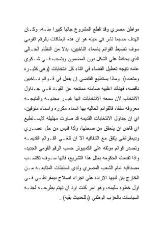 ‫ﻤﻭﺍﻁﻥ ﻤﺼﺭﻱ ﻭﻗﺩ ﻗﻁﻊ ﺍﻟﻤﺸﺭﻭﻉ ﺠﺎﻨﺒﺎ ﻜﺒﻴﺭﺍ ﻤﻨـﻪ، ﻭﻜـﺎﻥ‬
‫ﺍﻟﻬﺩﻑ ﺤﺴﺒﻤﺎ ﻨﺸﺭ ﻓﻲ ﺤﻴﻨﻪ ﻫﻭ ﺍﻥ ﻫﺫﻩ ﺍﻟﺒﻁﺎﻗﺎﺕ ﺒﺎﻟﺭﻗﻡ ﺍﻟﻘﻭﻤﻲ‬
‫ﺴﻭﻑ ﺘﻀﺒﻁ ﺍﻟﻘﻭﺍﺌﻡ ﺒﺎﺴﻤﺎﺀ ﺍﻟﻨﺎﺨﺒﻴﻥ، ﺒﺩﻻ ﻤﻥ ﺍﻟﻨﻅﺎﻡ ﺍﻟﺤـﺎﻟﻲ‬
‫ﺍﻟﺫﻱ ﻴﺤﺎﻓﻅ ﻋﻠﻲ ﺍﻟﺸﻜل ﺩﻭﻥ ﺍﻟﻤﻀﻤﻭﻥ ﻭﻴﺘﺴﺒﺏ ﻓـﻲ ﺸـﻜﻭﻱ‬
‫ﻋﺎﻤﻪ ﻨﺘﻴﺠﻪ ﺘﻌﻁﻴل ﺍﻟﻘﻀﺎﺀ ﻓﻲ ﺍﺜﻨﺎﺀ ﻜل ﺍﻨﺘﺨﺎﺒﺎﺕ )ﻭﻫﻲ ﻜﺜﻴـﺭﻩ‬
‫ﻭﻤﺘﻌﺩﺩﻩ( ﻭﻤﺎﺫﺍ ﻴﺴﺘﻁﻴﻊ ﺍﻟﻘﺎﻀﻲ ﺍﻥ ﻴﻔﻌل ﻓﻲ ﻗـﻭﺍﺌﻡ ﻨـﺎﺨﺒﻴﻥ‬
‫ﻨﺎﻗﺼﻪ، ﻓﻬﻨﺎﻙ ﺍﻏﻠﺒﻴﻪ ﺼﺎﻤﺘﻪ ﻤﻤﺘﻨﻌﻪ ﻋﻥ ﺍﻟﻘﻴـﺩ ﻓـﻲ ﺠـﺩﺍﻭل‬
‫ﺍﻻﻨﺘﺨﺎﺏ ﻻﻥ ﺴﻤﻌﻪ ﺍﻻﻨﺘﺨﺎﺒﺎﺕ ﺍﻨﻬﺎ ﻏﻴـﺭ ﻤﺠﺩﻴـﻪ ﻭﺍﻟﻨﺘﻴﺠـﻪ‬
‫ﻤﻌﺭﻭﻓﻪ ﺴﻠﻔﺎ، ﻓﺎﻟﻘﻭﺍﺌﻡ ﺍﻟﺤﺎﻟﻴﻪ ﺒﻬﺎ ﺍﺴﻤﺎﺀ ﻤﻜﺭﺭﻩ ﻭﺍﺴﻤﺎﺀ ﻤﺘﻭﻓﻴﻥ،‬
‫ﺍﻱ ﺍﻥ ﺠﺩﺍﻭل ﺍﻻﻨﺘﺨﺎﺒﺎﺕ ﺍﻟﻘﺩﻴﻤﻪ ﻗﺩ ﺼﺎﺭﺕ ﻤﻬﻠﻬﻠﻪ ﻻﻴﺴـﺘﻁﻴﻊ‬
‫ﺍﻱ ﻗﺎﺽ ﺍﻥ ﻴﺘﺤﻘﻕ ﻤﻥ ﺼﺤﺘﻬﺎ، ﻭﻟﺫﺍ ﻓﻠﻴﺱ ﻤﻥ ﺤل ﻋﺼـﺭﻱ‬
‫ﻭﺩﻴﻤﻘﺭﺍﻁﻲ ﻴﺘﻔﻕ ﻤﻊ ﺍﻟﺸﻔﺎﻓﻴﻪ ﺍﻻ ﺍﻥ ﺘﻠﻐـﻲ ﺍﻟﻘـﻭﺍﺌﻡ ﺍﻟﻘﺩﻴﻤـﻪ‬
‫ﻭﺘﺼﺩﺭ ﻗﻭﺍﺌﻡ ﻤﻭﺜﻘﻪ ﻋﻠﻲ ﺍﻟﻜﻤﺒﻴﻭﺘﺭ ﺤﺴﺏ ﺍﻟﺭﻗﻡ ﺍﻟﻘﻭﻤﻲ ﺍﻟﺠﺩﻴﺩ،‬
‫ﻭﺍﺫﺍ ﺘﻘﺩﻤﺕ ﺍﻟﺤﻜﻭﻤﻪ ﺒﻤﺜل ﻫﺫﺍ ﺍﻟﺘﺸﺭﻴﻊ، ﻓﺎﻨﻬﺎ ﺴـﻭﻑ ﺘﻜﺘﺴـﺏ‬
‫ﻤﺼﺩﺍﻗﻴﻪ ﺍﻤﺎﻡ ﺍﻟﺸﻌﺏ ﺍﻟﻤﺼﺭﻱ ﻭﻟﺩﻱ ﺍﻟﺴﻠﻁﺎﺕ ﺍﻟﻤﺘﺎﺒﻌـﻪ ﻤـﻥ‬
‫ﺍﻟﺨﺎﺭﺝ ﺒﺎﻥ ﻟﺩﻴﻬﺎ ﺍﻻﺭﺍﺩﻩ ﻋﻠﻲ ﺍﺠﺭﺍﺀ ﺍﺼﻼﺡ ﺩﻴﻤﻘﺭﺍﻁـﻲ ﻓـﻲ‬
‫ﺍﻭل ﺨﻁﻭﻩ ﺴﻠﻴﻤﻪ، ﻭﻫﻭ ﺍﻤﺭ ﻜﻨﺕ ﺍﻭﺩ ﺍﻥ ﺘﻬﺘﻡ ﺒﻁﺭﺤـﻪ ﻟﺠﻨـﻪ‬
                  ‫ﺍﻟﺴﻴﺎﺴﺎﺕ ﺒﺎﻟﺤﺯﺏ ﺍﻟﻭﻁﻨﻲ )ﻭﻟﻠﺤﺩﻴﺙ ﺒﻘﻴﻪ( .‬
 