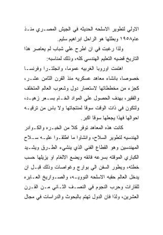 ‫ﺍﻻﻭﻟﻲ ﻟﺘﻁﻭﻴﺭ ﺍﻻﺴﻠﺤﻪ ﺍﻟﺤﺩﻴﺜﻪ ﻓﻲ ﺍﻟﺠﻴﺵ ﺍﻟﻤﺼـﺭﻱ ﻤﻨـﺫ‬
               ‫ﻋﺎﻡ٨٥٩١ ﻭﺒﻁﻠﻬﺎ ﻫﻭ ﺍﻟﺭﺍﺤل ﺍﺒﺭﺍﻫﻴﻡ ﺴﻠﻴﻡ.‬
‫ﻭﻟﺫﺍ ﺭﻏﺒﺕ ﻓﻲ ﺍﻥ ﺍﻁﺭﺡ ﻋﻠﻲ ﺸﺒﺎﺏ ﻟﻡ ﻴﻌﺎﺼﺭ ﻫﺫﺍ‬
          ‫ﺍﻟﺘﺎﺭﻴﺦ ﻗﻀﻴﻪ ﺍﻟﺘﻌﻠﻴﻡ ﺍﻟﻬﻨﺩﺴﻲ ﻜﻠﻪ، ﻭﺫﻟﻙ ﻟﻤﻨﺎﺴﺒﻪ:‬
‫ﺍﻫﺘﻤﺕ ﺍﻭﺭﻭﺒﺎ ﺍﻟﻐﺭﺒﻴﻪ ﻋﻤﻭﻤﺎ، ﻭﺍﻨﺠﻠﺘـﺭﺍ ﻭﻓﺭﻨﺴـﺎ‬
‫ﺨﺼﻭﺼﺎ، ﺒﺎﻨﺸﺎﺀ ﻤﻌﺎﻫﺩ ﻋﺴﻜﺭﻴﻪ ﻤﻨﺫ ﺍﻟﻘﺭﻥ ﺍﻟﺜﺎﻤﻥ ﻋﺸـﺭ،‬
‫ﻜﺠﺯﺀ ﻤﻥ ﻤﺨﻁﻁﺎﺘﻬﺎ ﻻﺴﺘﻌﻤﺎﺭ ﺩﻭل ﻭﺸﻌﻭﺏ ﺍﻟﻌﺎﻟﻡ ﺍﻟﻤﺘﺨﻠﻑ‬
‫ﻭﺍﻟﻔﻘﻴﺭ، ﺒﻬﺩﻑ ﺍﻟﺤﺼﻭل ﻋﻠﻲ ﺍﻟﻤﻭﺍﺩ ﺍﻟﺨـﺎﻡ ﺒﺴـﻌﺭ ﺯﻫﻴـﺩ،‬
‫ﻭﻟﺘﻜﻭﻥ ﻓﻲ ﺫﺍﺕ ﺍﻟﻭﻗﺕ ﺴﻭﻗﺎ ﻟﻤﻨﺘﺠﺎﺘﻬﺎ ﻭﻻ ﺒﺎﺱ ﻤﻥ ﺘﺭﻗﻴـﻪ‬
                           ‫ﺍﺤﻭﺍﻟﻬﺎ ﻓﻬﺫﺍ ﻴﺠﻌﻠﻬﺎ ﺴﻭﻗﺎ ﺍﻜﺒﺭ.‬
‫ﻜﺎﻨﺕ ﻫﺫﻩ ﺍﻟﻤﻌﺎﻫﺩ ﺘﻭﻓﺭ ﻜﻼ ﻤﻥ ﺍﻟﺨﺒـﺭﻩ ﻭﺍﻟﻜـﻭﺍﺩﺭ‬
‫ﺍﻟﻬﻨﺩﺴﻴﻪ ﻟﺘﻁﻭﻴﺭ ﺍﻟﺴﻼﺡ، ﻭﺍﻨﺸﺎﻭﺍ ﻤﺎ ﺍﻁﻠﻘـﻭﺍ ﻋﻠﻴـﻪ ﺴـﻼﺡ‬
‫ﺍﻟﻤﻬﻨﺩﺴﻴﻥ ﻭﻫﻭ ﺍﻟﻘﻁﺎﻉ ﺍﻟﻔﻨﻲ ﺍﻟﺫﻱ ﻴﻨﺸﻲﺀ ﺍﻟﻁـﺭﻕ ﻭﻴﺸـﻴﺩ‬
‫ﺍﻟﻜﺒﺎﺭﻱ ﺍﻟﻤﻭﻗﺘﻪ ﺒﺴﺭﻋﻪ ﻓﺎﺌﻘﻪ ﻭﻴﻀﻊ ﺍﻻﻟﻐﺎﻡ ﺍﻭ ﻴﺯﻴﻠﻬﺎ ﺤﺴﺏ‬
‫ﺨﻁﺘﻪ، ﻭﻴﻁﻭﺭ ﺍﻟﺴﻔﻥ ﺍﻟﻲ ﺒﻭﺍﺭﺝ ﻭﻏﻭﺍﺼﺎﺕ ﻭﺫﻟﻙ ﻗﺒـل ﺍﻥ‬
‫ﻴﺩﺨل ﺍﻟﻌﺎﻟﻡ ﺤﻘﺒﻪ ﺍﻻﺴﻠﺤﻪ ﺍﻟﻨﻭﻭﻴـﻪ، ﻭﺍﻟﺼـﻭﺍﺭﻴﺦ ﺍﻟﻌـﺎﺒﺭﻩ‬
‫ﻟﻠﻘﺎﺭﺍﺕ ﻭﺤﺭﺏ ﺍﻟﻨﺠﻭﻡ ﻓﻲ ﺍﻟﻨﺼـﻑ ﺍﻟﺜـﺎﻨﻲ ﻤـﻥ ﺍﻟﻘـﺭﻥ‬
‫ﺍﻟﻌﺸﺭﻴﻥ، ﻭﻟﺫﺍ ﻓﺎﻥ ﺍﻟﺩﻭل ﺘﻬﺘﻡ ﺒﺎﻟﺒﺤﻭﺙ ﻭﺍﻟﺩﺭﺍﺴﺎﺕ ﻓﻲ ﻤﺠﺎل‬
 