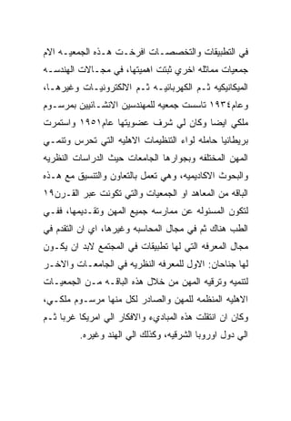 ‫ﻓﻲ ﺍﻟﺘﻁﺒﻴﻘﺎﺕ ﻭﺍﻟﺘﺨﺼﺼـﺎﺕ ﺍﻓﺭﺨـﺕ ﻫـﺫﻩ ﺍﻟﺠﻤﻌﻴـﻪ ﺍﻻﻡ‬
‫ﺠﻤﻌﻴﺎﺕ ﻤﻤﺎﺜﻠﻪ ﺍﺨﺭﻱ ﺜﺒﺘﺕ ﺍﻫﻤﻴﺘﻬﺎ، ﻓﻲ ﻤﺠـﺎﻻﺕ ﺍﻟﻬﻨﺩﺴـﻪ‬
‫ﺍﻟﻤﻴﻜﺎﻨﻴﻜﻴﻪ ﺜـﻡ ﺍﻟﻜﻬﺭﺒﺎﺌﻴـﻪ ﺜـﻡ ﺍﻻﻟﻜﺘﺭﻭﻨﻴـﺎﺕ ﻭﻏﻴﺭﻫـﺎ،‬
‫ﻭﻋﺎﻡ٤٣٩١ ﺘﺎﺴﺴﺕ ﺠﻤﻌﻴﻪ ﻟﻠﻤﻬﻨﺩﺴﻴﻥ ﺍﻻﻨﺸـﺎﺌﻴﻴﻥ ﺒﻤﺭﺴـﻭﻡ‬
‫ﻤﻠﻜﻲ ﺍﻴﻀﺎ ﻭﻜﺎﻥ ﻟﻲ ﺸﺭﻑ ﻋﻀﻭﻴﺘﻬﺎ ﻋﺎﻡ١٥٩١ ﻭﺍﺴﺘﻤﺭﺕ‬
‫ﺒﺭﻴﻁﺎﻨﻴﺎ ﺤﺎﻤﻠﻪ ﻟﻭﺍﺀ ﺍﻟﺘﻨﻅﻴﻤﺎﺕ ﺍﻻﻫﻠﻴﻪ ﺍﻟﺘﻲ ﺘﺤﺭﺱ ﻭﺘﻨﻤـﻲ‬
‫ﺍﻟﻤﻬﻥ ﺍﻟﻤﺨﺘﻠﻔﻪ ﻭﺒﺠﻭﺍﺭﻫﺎ ﺍﻟﺠﺎﻤﻌﺎﺕ ﺤﻴﺙ ﺍﻟﺩﺭﺍﺴﺎﺕ ﺍﻟﻨﻅﺭﻴﻪ‬
‫ﻭﺍﻟﺒﺤﻭﺙ ﺍﻻﻜﺎﺩﻴﻤﻴﻪ، ﻭﻫﻲ ﺘﻌﻤل ﺒﺎﻟﺘﻌﺎﻭﻥ ﻭﺍﻟﺘﻨﺴﻴﻕ ﻤﻊ ﻫـﺫﻩ‬
‫ﺍﻟﺒﺎﻗﻪ ﻤﻥ ﺍﻟﻤﻌﺎﻫﺩ ﺍﻭ ﺍﻟﺠﻤﻌﻴﺎﺕ ﻭﺍﻟﺘﻲ ﺘﻜﻭﻨﺕ ﻋﺒﺭ ﺍﻟﻘـﺭﻥ٩١‬
‫ﻟﺘﻜﻭﻥ ﺍﻟﻤﺴﺌﻭﻟﻪ ﻋﻥ ﻤﻤﺎﺭﺴﻪ ﺠﻤﻴﻊ ﺍﻟﻤﻬﻥ ﻭﺘﻘـﺩﻴﻤﻬﺎ، ﻓﻔـﻲ‬
‫ﺍﻟﻁﺏ ﻫﻨﺎﻙ ﺜﻡ ﻓﻲ ﻤﺠﺎل ﺍﻟﻤﺤﺎﺴﺒﻪ ﻭﻏﻴﺭﻫﺎ، ﺍﻱ ﺍﻥ ﺍﻟﺘﻘﺩﻡ ﻓﻲ‬
‫ﻤﺠﺎل ﺍﻟﻤﻌﺭﻓﻪ ﺍﻟﺘﻲ ﻟﻬﺎ ﺘﻁﺒﻴﻘﺎﺕ ﻓﻲ ﺍﻟﻤﺠﺘﻤﻊ ﻻﺒﺩ ﺍﻥ ﻴﻜـﻭﻥ‬
‫ﻟﻬﺎ ﺠﻨﺎﺤﺎﻥ: ﺍﻻﻭل ﻟﻠﻤﻌﺭﻓﻪ ﺍﻟﻨﻅﺭﻴﻪ ﻓﻲ ﺍﻟﺠﺎﻤﻌـﺎﺕ ﻭﺍﻻﺨـﺭ‬
‫ﻟﺘﻨﻤﻴﻪ ﻭﺘﺭﻗﻴﻪ ﺍﻟﻤﻬﻥ ﻤﻥ ﺨﻼل ﻫﺫﻩ ﺍﻟﺒﺎﻗـﻪ ﻤـﻥ ﺍﻟﺠﻤﻌﻴـﺎﺕ‬
‫ﺍﻻﻫﻠﻴﻪ ﺍﻟﻤﻨﻅﻤﻪ ﻟﻠﻤﻬﻥ ﻭﺍﻟﺼﺎﺩﺭ ﻟﻜل ﻤﻨﻬﺎ ﻤﺭﺴـﻭﻡ ﻤﻠﻜـﻲ،‬
‫ﻭﻜﺎﻥ ﺍﻥ ﺍﻨﺘﻘﻠﺕ ﻫﺫﻩ ﺍﻟﻤﺒﺎﺩﻱﺀ ﻭﺍﻻﻓﻜﺎﺭ ﺍﻟﻲ ﺍﻤﺭﻴﻜﺎ ﻏﺭﺒﺎ ﺜـﻡ‬
         ‫ﺍﻟﻲ ﺩﻭل ﺍﻭﺭﻭﺒﺎ ﺍﻟﺸﺭﻗﻴﻪ، ﻭﻜﺫﻟﻙ ﺍﻟﻲ ﺍﻟﻬﻨﺩ ﻭﻏﻴﺭﻩ.‬
 