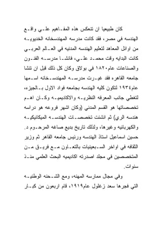 ‫ﻜﺎﻥ ﻁﺒﻴﻌﻴﺎ ﺍﻥ ﺘﻨﻌﻜﺱ ﻫﺫﻩ ﺍﻟﻤﻔـﺎﻫﻴﻡ ﻋﻠـﻲ ﻭﺍﻗـﻊ‬
‫ﺍﻟﻬﻨﺩﺴﻪ ﻓﻲ ﻤﺼﺭ، ﻓﻘﺩ ﻜﺎﻨﺕ ﻤﺩﺭﺴﻪ ﺍﻟﻤﻬﻨﺩﺴﺨﺎﻨﻪ ﺍﻟﺨﺩﻴﻭﻴـﻪ‬
‫ﻤﻥ ﺍﻭﺍﺌل ﺍﻟﻤﻌﺎﻫﺩ ﻟﺘﻌﻠﻴﻡ ﺍﻟﻬﻨﺩﺴﻪ ﺍﻟﻤﺩﻨﻴﻪ ﻓﻲ ﺍﻟﻌـﺎﻟﻡ ﺍﻟﻌﺭﺒـﻲ‬
‫ﻜﺎﻨﺕ ﺍﻟﺒﺩﺍﻴﻪ ﻭﻗﺕ ﻤﺤﻤـﺩ ﻋﻠـﻲ، ﻓﺎﻨﺸـﺎ ﻤﺩﺭﺴـﻪ ﺍﻟﻔﻨـﻭﻥ‬
‫ﻭﺍﻟﺼﻨﺎﻋﺎﺕ ﻋﺎﻡ٠٢٨١ ﻓﻲ ﺒﻭﻻﻕ ﻭﻜﺎﻥ ﻜل ﺫﻟﻙ ﻗﺒل ﺍﻥ ﺘﻨﺸﺎ‬
‫ﺠﺎﻤﻌﻪ ﺍﻟﻘﺎﻫﺭﻩ ﻓﻘﺩ ﻏﻴـﺭﺕ ﻤﺩﺭﺴـﻪ ﺍﻟﻤﻬﻨﺩﺴـﺨﺎﻨﻪ ﺍﺴـﻤﻬﺎ‬
‫ﻋﺎﻡ٤٣٩١ ﻟﺘﻜﻭﻥ ﻜﻠﻴﻪ ﺍﻟﻬﻨﺩﺴﻪ ﺒﺠﺎﻤﻌﻪ ﻓﻭﺍﺩ ﺍﻻﻭل ﺒـﺎﻟﺠﻴﺯﻩ،‬
‫ﻟﺘﻐﻁﻲ ﺠﺎﻨﺏ ﺍﻟﻤﻌﺭﻓﻪ ﺍﻟﻨﻅﺭﻴـﻪ ﻭﺍﻻﻜﺎﺩﻴﻤﻴـﻪ ﻭﻜـﺎﻥ ﺍﻫـﻡ‬
‫ﺘﺨﺼﺼﺎﺘﻬﺎ ﻫﻭ ﺍﻟﻘﺴﻡ ﺍﻟﻤﺩﻨﻲ )ﻭﻜﺎﻥ ﺍﺸﻬﺭ ﻓﺭﻭﻋﻪ ﻫﻭ ﺩﺭﺍﺴﻪ‬
‫ﻫﻨﺩﺴﻪ ﺍﻟﺭﻱ( ﺜﻡ ﺍﻨﺸﺌﺕ ﺘﺨﺼﺼـﺎﺕ ﺍﻟﻬﻨﺩﺴـﻪ ﺍﻟﻤﻴﻜﺎﻨﻴﻜﻴـﻪ‬
‫ﻭﺍﻟﻜﻬﺭﺒﺎﺌﻴﻪ ﻭﻏﻴﺭﻫﺎ، ﻭﻟﺫﻟﻙ ﺘﺎﺭﻴﺦ ﺒﺩﻴﻊ ﺼﺎﻏﻪ ﺍﻟﻤﺭﺤـﻭﻡ ﺩ.‬
‫ﺤﺴﻴﻥ ﺍﺴﻤﺎﻋﻴل ﺍﺴﺘﺎﺫ ﺍﻟﻬﻨﺩﺴﻪ ﻭﺭﺌﻴﺱ ﺠﺎﻤﻌﻪ ﺍﻟﻘﺎﻫﺭ ﺜﻡ ﻭﺯﻴﺭ‬
‫ﺍﻟﺜﻘﺎﻓﻪ ﻓﻲ ﺍﻭﺍﺨﺭ ﺍﻟﺴـﺒﻌﻴﻨﻴﺎﺕ ﺒﺎﻟﺘﻌـﺎﻭﻥ ﻤـﻊ ﻓﺭﻴـﻕ ﻤـﻥ‬
‫ﺍﻟﻤﺘﺨﺼﺼﻴﻥ ﻓﻲ ﻤﺠﻠﺩ ﺍﺼﺩﺭﺘﻪ ﺍﻜﺎﺩﻴﻤﻴﻪ ﺍﻟﺒﺤﺙ ﺍﻟﻌﻠﻤﻲ ﻤﻨـﺫ‬
                                                  ‫ﺴﻨﻭﺍﺕ.‬
‫ﻭﻓﻲ ﻤﺠﺎل ﻤﻤﺎﺭﺴﻪ ﺍﻟﻤﻬﻨﻪ، ﻭﻤﻊ ﺍﻟﺸـﺤﻨﻪ ﺍﻟﻭﻁﻨﻴـﻪ‬
‫ﺍﻟﺘﻲ ﻓﺠﺭﻫﺎ ﺴﻌﺩ ﺯﻏﻠﻭل ﻋﺎﻡ٩١٩١، ﻗﺎﻡ ﺍﺭﺒﻌﻭﻥ ﻤﻥ ﻜﺒـﺎﺭ‬
 