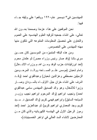 ‫ﺍﻟﻤﻬﻨﺩﺴﻴﻥ ﻓﻲ٣ ﺩﻴﺴﻤﺒﺭ ﻋﺎﻡ٠٢٩١ ﻭﻭﻗﻌﻭﺍ ﻋﻠﻲ ﻭﺜﻴﻘﻪ ﺠـﺎﺀ‬
                                                   ‫ﻓﻴﻬﺎ:‬
‫ﻨﺤﻥ ﺍﻟﻤﻭﻗﻌﻴﻥ ﻋﻠﻲ ﻫﺫﺍ، ﻋﺯﻤﻨﺎ ﻭﺼﻤﻤﻨﺎ ﺒﻌـﻭﻥ ﺍﷲ‬
‫ﺘﻌﺎﻟﻲ، ﻋﻠﻲ ﺍﻨﺸﺎﺀ ﺠﻤﻌﻴﻪ ﻟﺘﺭﻗﻴﻪ ﺍﻟﻌﻠﻭﻡ ﺍﻟﻬﻨﺩﺴﻴﻪ ﻋﻠﻲ ﺍﻟﻌﻤﻭﻡ‬
‫ﻭﺍﻟﺘﻌﺎﻭﻥ ﻋﻠﻲ ﺘﺤﺼﻴل ﺍﻟﻤﻌﻠﻭﻤﺎﺕ ﺍﻟﻤﺘﻨﻭﻋﻪ ﺍﻟﺘﻲ ﺘﺘﻜﻭﻥ ﻤﻨﻬﺎ‬
                           ‫ﻤﻬﻨﻪ ﺍﻟﻤﻬﻨﺩﺱ ﻋﻠﻲ ﺍﻟﺨﺼﻭﺹ.‬
‫ﻭﻤﻥ ﻫﺫﻩ ﺍﻟﺒﺎﻗﻪ ﺍﻟﻤﺘﻤﻴﺯﻩ ﻤﻥ ﺍﻟﻤﻭﺴﺴﻴﻥ ﻜﺎﻥ ﺤﺴـﻴﻥ‬
‫ﺴﺭﻱ ﺒﺎﺸﺎ )ﻭﻗﺩ ﺼﺎﺭ ﺭﺌﻴﺱ ﻭﺯﺭﺍﺀ ﻤﺼﺭ( ﺜﻡ ﻋﺜﻤﺎﻥ ﻤﺤﺭﻡ‬
‫)ﺍﺤﺩ ﺍﺒﺭﺯﻗﻴﺎﺩﺍﺕ ﺤﺯﺏ ﺍﻟﻭﻓﺩ ﻭﻤـﻥ ﺍﻫـﻡ ﻭﺯﺭﺍﺀ ﺍﻻﺸـﻐﺎل(‬
‫ﻭﺍﻤﺎﻡ ﺸﻌﺒﺎﻥ )ﻤﻭﺴﺱ ﻋﻠـﻡ ﺍﻟﻤﺴـﺎﺤﻪ ﻭﻭﺍﻟـﺩ ﺍﻟﻤﺭﺤـﻭﻤﻴﻥ‬
‫ﺍﻟﺯﻤﻴﻠﻴﻥ ﻤﺼﻁﻔﻲ ﻭﻋﺯﺍﻟﺩﻴﻥ ﺸﻌﺒﺎﻥ( ﻭﻋﺒﺩﺍﻟﻘﻭﻱ ﺍﺤﻤﺩ )ﻭﻗـﺩ‬
‫ﺍﺸﺭﻑ ﻋﻠﻲ ﺍﻨﺸﺎﺀ ﺨﺯﺍﻥ ﺠﺒل ﺍﻻﻭﻟﻴـﺎﺀ ﺒﺎﻟﺴـﻭﺩﺍﻥ ﻭﺼـﺎﺭ‬
‫ﻭﺯﻴﺭﺍ ﻟﻼﺸﻐﺎل، ﻭﻫﻭ ﻭﺍﻟﺩ ﺍﻟﺼﺩﻴﻕ ﺍﻟﻤﻬﻨﺩﺱ ﺴﺎﻤﻲ ﻋﺒﺩﺍﻟﻘﻭﻱ‬
‫ﺍﺤﻤﺩ( ﻭﻨﺠﻴﺏ ﺍﺒﺭﺍﻫﻴﻡ )ﻭﺍﻟﺩ ﺍﻟﻤﺭﺤﻭﻡ ﺍﺒﺭﺍﻫﻴﻡ ﻨﺠﻴﺏ ﻭﺯﻴـﺭ‬
‫ﺍﻟﺴﻴﺎﺤﻪ ﺍﻟﺴﺎﺒﻕ( ﻭﺍﺒﺭﺍﻫﻴﻡ ﻓﻬﻤﻲ ﻜﺭﻴﻡ )ﻭﺍﻟﺩ ﺍﻟﺼﺩﻴﻕ ﺩ. ﺴـﻴﺩ‬
‫ﻜﺭﻴﻡ ﻭﺠﺩ ﺍﻟﻤﻌﻤﺎﺭﻱ ﺍﺒﺭﺍﻫﻴﻡ ﻜﺭﻴﻡ( ﺜﻡ ﻋﺒﺩﺍﻟﻌﺯﻴﺯ ﺍﺤﻤﺩ )ﺍﺤﺩ‬
‫ﺭﻤﻭﺯ ﺍﻟﺭﻋﻴل ﺍﻻﻭل ﻓﻲ ﺍﻟﻬﻨﺩﺴﻪ ﺍﻟﻜﻬﺭﺒﺎﺌﻴﻪ ﻭﺍﻟﺫﻱ ﻜﺎﻥ ﻤـﻥ‬
     ‫ﺍﻟﻤﻌﺎﺭﻀﻴﻥ ﻻﻨﺸﺎﺀ ﺍﻟﺴﺩ ﺍﻟﻌﺎﻟﻲ ﻓﻲ ﺍﻭﺍﺨﺭ ﺍﻟﺨﻤﺴﻴﻨﻴﺎﺕ(،‬
 