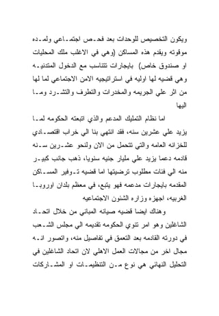 ‫ﻭﻴﻜﻭﻥ ﺍﻟﺘﺨﺼﻴﺹ ﻟﻠﻭﺤﺩﺍﺕ ﺒﻌﺩ ﻓﺤـﺹ ﺍﺠﺘﻤـﺎﻋﻲ ﻭﻟﻤـﺩﻩ‬
‫ﻤﻭﻗﻭﺘﻪ ﻭﻴﻘﺩﻡ ﻫﺫﻩ ﺍﻟﻤﺴﺎﻜﻥ )ﻭﻫﻲ ﻓﻲ ﺍﻻﻏﻠﺏ ﻤﻠﻙ ﺍﻟﻤﺤﻠﻴﺎﺕ‬
‫ﺍﻭ ﺼﻨﺩﻭﻕ ﺨﺎﺹ( ﺒﺎﻴﺠﺎﺭﺍﺕ ﺘﺘﻨﺎﺴﺏ ﻤﻊ ﺍﻟﺩﺨﻭل ﺍﻟﻤﺘﺩﻨﻴـﻪ‬
‫ﻭﻫﻲ ﻗﻀﻴﻪ ﻟﻬﺎ ﺍﻭﻟﻴﻪ ﻓﻲ ﺍﺴﺘﺭﺍﺘﻴﺠﻴﻪ ﺍﻻﻤﻥ ﺍﻻﺠﺘﻤﺎﻋﻲ ﻟﻤﺎ ﻟﻬﺎ‬
‫ﻤﻥ ﺍﺜﺭ ﻋﻠﻲ ﺍﻟﺠﺭﻴﻤﻪ ﻭﺍﻟﻤﺨﺩﺭﺍﺕ ﻭﺍﻟﺘﻁﺭﻑ ﻭﺍﻟﺘﺸـﺭﺩ ﻭﻤـﺎ‬
                                                    ‫ﺍﻟﻴﻬﺎ‬
‫ﺍﻤﺎ ﻨﻅﺎﻡ ﺍﻟﺘﻤﻠﻴﻙ ﺍﻟﻤﺩﻋﻡ ﻭﺍﻟﺫﻱ ﺍﺘﺒﻌﺘﻪ ﺍﻟﺤﻜﻭﻤﻪ ﻟﻤـﺎ‬
‫ﻴﺯﻴﺩ ﻋﻠﻲ ﻋﺸﺭﻴﻥ ﺴﻨﻪ، ﻓﻘﺩ ﺍﻨﺘﻬﻲ ﺒﻨﺎ ﺍﻟﻲ ﺨﺭﺍﺏ ﺍﻗﺘﺼـﺎﺩﻱ‬
‫ﻟﻠﺨﺯﺍﻨﻪ ﺍﻟﻌﺎﻤﻪ ﻭﺍﻟﺘﻲ ﺘﺘﺤﻤل ﻤﻥ ﺍﻻﻥ ﻭﻟﻨﺤﻭ ﻋﺸـﺭﻴﻥ ﺴـﻨﻪ‬
‫ﻗﺎﺩﻤﻪ ﺩﻋﻤﺎ ﻴﺯﻴﺩ ﻋﻠﻲ ﻤﻠﻴﺎﺭ ﺠﻨﻴﻪ ﺴﻨﻭﻴﺎ، ﺫﻫﺏ ﺠﺎﻨﺏ ﻜﺒﻴـﺭ‬
‫ﻤﻨﻪ ﺍﻟﻲ ﻓﺌﺎﺕ ﻤﻁﻠﻭﺏ ﺘﺭﻀﻴﺘﻬﺎ ﺍﻤﺎ ﻗﻀﻴﻪ ﺘـﻭﻓﻴﺭ ﺍﻟﻤﺴـﺎﻜﻥ‬
‫ﺍﻟﻤﻘﺩﻤﻪ ﺒﺎﻴﺠﺎﺭﺍﺕ ﻤﺩﻋﻤﻪ ﻓﻬﻭ ﻴﺘﺒﻊ، ﻓﻲ ﻤﻌﻅﻡ ﺒﻠﺩﺍﻥ ﺍﻭﺭﻭﺒـﺎ‬
                  ‫ﺍﻟﻐﺭﺒﻴﻪ، ﺍﺠﻬﺯﻩ ﻭﺯﺍﺭﻩ ﺍﻟﺸﺌﻭﻥ ﺍﻻﺠﺘﻤﺎﻋﻴﻪ‬
‫ﻭﻫﻨﺎﻙ ﺍﻴﻀﺎ ﻗﻀﻴﻪ ﺼﻴﺎﻨﻪ ﺍﻟﻤﺒﺎﻨﻲ ﻤﻥ ﺨﻼل ﺍﺘﺤـﺎﺩ‬
‫ﺍﻟﺸﺎﻏﻠﻴﻥ ﻭﻫﻭ ﺍﻤﺭ ﺘﻨﻭﻱ ﺍﻟﺤﻜﻭﻤﻪ ﺘﻘﺩﻴﻤﻪ ﺍﻟﻲ ﻤﺠﻠﺱ ﺍﻟﺸـﻌﺏ‬
‫ﻓﻲ ﺩﻭﺭﺘﻪ ﺍﻟﻘﺎﺩﻤﻪ ﺒﻌﺩ ﺍﻟﺘﻌﻤﻕ ﻓﻲ ﺘﻔﺎﺼﻴل ﻤﻨﻪ، ﻭﺍﺘﺼﻭﺭ ﺍﻨـﻪ‬
‫ﻤﺠﺎل ﺍﺨﺭ ﻤﻥ ﻤﺠﺎﻻﺕ ﺍﻟﻌﻤل ﺍﻻﻫﻠﻲ ﻻﻥ ﺍﺘﺤﺎﺩ ﺍﻟﺸﺎﻏﻠﻴﻥ ﻓﻲ‬
‫ﺍﻟﺘﺤﻠﻴل ﺍﻟﻨﻬﺎﺌﻲ ﻫﻲ ﻨﻭﻉ ﻤـﻥ ﺍﻟﺘﻨﻅﻴﻤـﺎﺕ ﺍﻭ ﺍﻟﻤﺸـﺎﺭﻜﺎﺕ‬
 