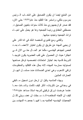 ‫ﻤﻥ ﺍﻟﻤﺘﺒﻊ ﺍﻴﻀﺎ ﺍﻥ ﻴﻜﻭﻥ ﺍﻟﺘﺼﺩﻴﻕ ﻋﻠﻲ ﺍﻨﺘﺨـﺎﺏ ﺍﻟـﺭﺌﻴﺱ‬
‫ﺒﻤﺭﺴﻭﻡ ﻤﻠﻜﻲ، ﻭﺍﺴﺘﻤﺭ ﻫﺫﺍ ﺍﻟﺘﻘﻠﻴﺩ ﻤﻨﺫ ﻋﺎﻡ٢٣٩١ ﺤﺘﻲ ﺍﻻﻥ،‬
‫ﻓﻘﺩ ﺼﺩﺭ ﻗﺭﺍﺭﺠﻤﻬﻭﺭﻱ ﻤﻨﺫ ﺜﻼﺙ ﺴﻨﻭﺍﺕ ﺒﺘﻌﻴﻴﻥ ﺍﻟﺼﺩﻴﻕ ﺩ.‬
‫ﻤﺼﻁﻔﻲ ﺍﻟﺤﻔﻨﺎﻭﻱ ﺭﺌﻴﺴﺎ ﻟﻠﺠﻤﻌﻴﻪ ﻭﻫﺎ ﻫﻭ ﻴﻌﻤل ﻋﻠﻲ ﺍﺤﻴـﺎﺀ‬
                            ‫ﺘﺭﺍﺙ ﺍﻟﺠﻤﻌﻴﻪ ﻭﺘﺠﺩﻴﺩ ﻤﺒﺎﻨﻴﻬﺎ.‬
‫ﻭﻟﻜﻨﻨﻲ ﻭﻤﻊ ﺘﻘﺩﻴﺭﻱ ﻟﺸﺨﺼﻪ ﺍﺸﻙ ﻓﻲ ﺍﻨﻪ ﻗﺎﺩﺭ ﻋﻠﻲ‬
‫ﺍﻥ ﻴﺤﻴﻲ ﺍﻟﻤﻬﻨﻪ ﻋﻥ ﻁﺭﻴﻕ ﺍﻥ ﻴﻜﻭﻥ ﺍﺨﺘﻴﺎﺭ ﺍﻻﻋﻀـﺎﺀ ﺒﻌـﺩ‬
‫ﻓﺤﺹ ﻟﺠﻬﺩﻫﻡ ﺍﻟﻬﻨﺩﺴﻲ، ﻤﺜﻠﻤﺎ ﻫﻭ ﺍﻟﺤـﺎل ﺤﺘـﻲ ﺍﻻﻥ ﻓـﻲ‬
‫ﺍﻨﺠﻠﺘﺭﺍ ﺤﻴﺙ ﺍﻥ ﺍﻟﺤﺼﻭل ﻋﻠﻲ ﻟﻘﺏ ﺍﻟﻌﻀﻭﻴﻪ ﻴﻜﻭﻥ ﺘﺘﻭﻴﺠـﺎ‬
‫ﻟﺸﺭﻭﻁ ﻗﺎﺴﻴﻪ ﺒﻌﺩ ﺍﺠﺘﻴﺎﺯ ﺍﻤﺘﺤﺎﻨﺎﺕ ﺘﺨﺼﺼﻴﻪ ﺘﻭﻫل ﺼﺎﺤﺒﻬﺎ‬
‫ﻟﻤﺴﺌﻭﻟﻴﻪ ﻤﻤﺎﺭﺴﻪ ﺍﻟﻤﻬﻨﻪ، ﻻﻨﻪ ﺒﻤﺜل ﻫﺫﻩ ﺍﻟﺘﻘﺎﻟﻴﺩ ﻭﺍﻟﻤﻨﻅﻭﻤﺎﺕ‬
‫ﺘﺭﺘﻘﻲ ﺍﻟﺸﻌﻭﺏ ﻭﻫﻲ ﺍﺤﺩﻱ ﺍﻟﻀﻤﺎﻨﺎﺕ ﻀﺩ ﻤﺴﻠﺴـل ﺍﻨﻬﻴـﺎﺭ‬
                                       ‫ﺍﻟﻌﻤﺎﺭﺍﺕ ﺍﻟﻤﺸﻴﻥ.‬
‫ﻭﺒﻬﺫﻩ ﺍﻟﻤﻨﺎﺴﺒﻪ ﻭﻗﺒل ﺍﻥ ﺍﺭﺤل ﺩﻭﻥ ﺘﺴﺠﻴل ﻤـﺎﺘﺒﻘﻲ‬
‫ﻓﻲ ﻭﺠﺩﺍﻨﻲ ﻤﻥ ﺫﻜﺭﻴﺎﺕ، ﺍﺫﻜﺭ ﻜﻴﻑ ﺘﺎﻟﻤﺕ ﻭﺘﺎﺴـﻔﺕ ﻤﻌـﺎ‬
‫ﻋﻨﺩﻤﺎ ﻋﺭﻀﺕ ﺍﻭﺭﺍﻕ ﺘﺭﻗﻴﺘﻲ ﻟﺩﺭﺠﻪ ﺍﺴﺘﺎﺫ ﻤﺴﺎﻋﺩ ﻋﺎﻡ٨٥٩١‬
‫ﻜﻴﻑ ﺍﻥ ﺍﻟﻠﺠﻨﻪ ﺍﻟﻤﺨﺘﺼﻪ ﻗـﺩ ﺴـﺠﻠﺕ ﺍﻥ ﻋﻀـﻭﻴﺘﻲ ﻟﻜـل‬
‫ﺍﻟﺠﻤﻌﻴﺎﺕ ﺍﻟﻬﻨﺩﺴﻴﻪ ﺍﻟﻌﺎﻟﻤﻴﻪ ﺒﻤـﺎ ﻓﻴﻬـﺎ ﺠﻤﻌﻴـﻪ ﺍﻟﻤﻬﻨﺩﺴـﻴﻥ‬
 