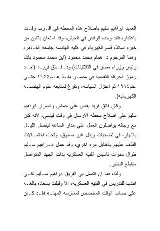 ‫ﺍﻟﻌﻤﻴﺩ ﺍﺒﺭﺍﻫﻴﻡ ﺴﻠﻴﻡ ﺒﺎﺼﻼﺡ ﻫﺫﻩ ﺍﻟﻤﺤﻁﻪ ﻓﻲ ﺍﻗـﺭﺏ ﻭﻗـﺕ‬
‫ﺒﺎﻋﺘﺒﺎﺭﻩ ﻗﺎﺌﺩ ﻭﺤﺩﻩ ﺍﻟﺭﺍﺩﺍﺭ ﻓﻲ ﺍﻟﺠﻴﺵ، ﻭﻗﺩ ﺍﺴﺘﻌﺎﻥ ﺒﺎﺜﻨﻴﻥ ﻤﻥ‬
‫ﺨﻴﺭﻩ ﺍﺴﺎﺘﺫﻩ ﻗﺴﻡ ﺍﻟﻜﻬﺭﺒﺎﺀ ﻓﻲ ﻜﻠﻴﻪ ﺍﻟﻬﻨﺩﺴﻪ ﺠﺎﻤﻌﻪ ﺍﻟﻘـﺎﻫﺭﻩ‬
‫ﻭﻫﻤﺎ ﺍﻟﻤﺭﺤﻭﻡ ﺩ. ﻫﻤﺎﻡ ﻤﺤﻤﺩ ﻤﺤﻤﻭﺩ )ﺍﺒﻥ ﻤﺤﻤﺩ ﻤﺤﻤﻭﺩ ﺒﺎﺸﺎ‬
‫ﺭﺌﻴﺱ ﻭﺯﺭﺍﺀ ﻤﺼﺭ ﻓﻲ ﺍﻟﺜﻼﺜﻴﻨﺎﺕ( ﻭﺩ. ﻓـﺎﺌﻕ ﻓﺭﻴـﺩ )ﺍﺤـﺩ‬
‫ﺭﻤﻭﺯ ﺍﻟﺤﺭﻜﻪ ﺍﻟﺘﻘﺩﻤﻴﻪ ﻓﻲ ﻤﺼـﺭ ﻤﻨـﺫ ﻋـﺎﻡ٥٥٩١ ﺤﺘـﻲ‬
‫ﻋﺎﻡ٤٦٩١ ﺜﻡ ﺍﻋﺘﺯل ﺍﻟﺴﻴﺎﺴﻪ، ﻭﺘﻔﺭﻍ ﻟﻤﺘﺎﺒﻌﻪ ﻋﻠﻭﻡ ﺍﻟﻬﻨﺩﺴـﻪ‬
                                              ‫ﺍﻟﻜﻬﺭﺒﺎﺌﻴﻪ(.‬
‫ﻭﻜﺎﻥ ﻓﺎﺌﻕ ﻓﺭﻴﺩ ﻴﻘﺹ ﻋﻠﻲ ﺤﻤﺎﺱ ﻭﺍﺼﺭﺍﺭ ﺍﺒﺭﺍﻫﻴﻡ‬
‫ﺴﻠﻴﻡ ﻋﻠﻲ ﺍﺼﻼﺡ ﻤﺤﻁﻪ ﺍﻻﺭﺴﺎل ﻓﻲ ﻭﻗﺕ ﻗﻴﺎﺴﻲ، ﻻﻨﻪ ﻜﺎﻥ‬
‫ﻤﻊ ﺭﺠﺎﻟﻪ ﻴﻭﺍﺼﻠﻭﻥ ﺍﻟﻌﻤل ﻋﻠﻲ ﻤﺩﺍﺭ ﺍﻟﺴﺎﻋﻪ ﻟﻴﺘﺼل ﺍﻟﻠﻴـل‬
‫ﺒﺎﻟﻨﻬﺎﺭ، ﻓﻲ ﺘﻀﺤﻴﺎﺕ ﻭﺒﺫل ﻏﻴﺭ ﻤﺴﺒﻭﻕ، ﻭﺘﺤﺕ ﺍﺤﺘﻤـﺎﻻﺕ‬
‫ﺍﻟﻘﺫﻑ ﻋﻠﻴﻬﻡ ﺒﺎﻟﻘﻨﺎﺒل ﻤﺭﻩ ﺍﺨﺭﻱ، ﻭﻗﺩ ﻋﻤل ﺍﺒـﺭﺍﻫﻴﻡ ﺴـﻠﻴﻡ‬
‫ﻁﻭﺍل ﺴﻨﻭﺍﺕ ﺘﺎﺴﻴﺱ ﺍﻟﻔﻨﻴﻪ ﺍﻟﻌﺴﻜﺭﻴﻪ ﺒﺫﺍﺕ ﺍﻟﺠﻬﺩ ﺍﻟﻤﺘﻭﺍﺼل‬
                                           ‫ﻤﻨﻘﻁﻊ ﺍﻟﻨﻅﻴﺭ.‬
‫ﻭﻟﺫﺍ، ﻓﻤﺎ ﺍﻥ ﺍﺘﺼل ﺒﻲ ﺍﻟﻔﺭﻴﻕ ﺍﺒﺭﺍﻫﻴﻡ ﺴـﻠﻴﻡ ﻟﻜـﻲ‬
‫ﺍﻨﺘﺩﺏ ﻟﻠﺘﺩﺭﻴﺱ ﻓﻲ ﺍﻟﻔﻨﻴﻪ ﺍﻟﻌﺴﻜﺭﻴﻪ، ﺍﻻ ﻭﻗﺒﻠﺕ ﺒﺴﻌﺎﺩﻩ ﺒﺎﻟﻐـﻪ‬
‫ﻋﻠﻲ ﺤﺴﺎﺏ ﺍﻟﻭﻗﺕ ﺍﻟﻤﺨﺼﺹ ﻟﻤﻤﺎﺭﺴﻪ ﺍﻟﻤﻬﻨـﻪ ﻓﻘـﺩ ﻜـﺎﻥ‬
 