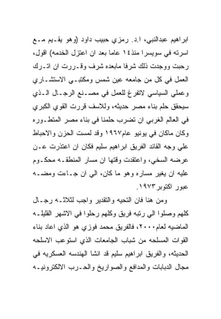 ‫ﺍﺒﺭﺍﻫﻴﻡ ﻋﺒﺩﺍﻟﻨﺒﻲ، ﺍ.ﺩ. ﺭﻤﺯﻱ ﺤﺒﻴﺏ ﺩﺍﻭﺩ )ﻭﻫﻭ ﻴﻘـﻴﻡ ﻤـﻊ‬
‫ﺍﺴﺭﺘﻪ ﻓﻲ ﺴﻭﻴﺴﺭﺍ ﻤﻨﺫ٤١ ﻋﺎﻤﺎ ﺒﻌﺩ ﺍﻥ ﺍﻋﺘﺯل ﺍﻟﺨﺩﻤﻪ( ﺍﻗﻭل،‬
‫ﺭﺤﺒﺕ ﻭﻭﺠﺩﺕ ﺫﻟﻙ ﺸﺭﻓﺎ ﻤﺎﺒﻌﺩﻩ ﺸﺭﻑ ﻭﻗـﺭﺭﺕ ﺍﻥ ﺍﺘـﺭﻙ‬
‫ﺍﻟﻌﻤل ﻓﻲ ﻜل ﻤﻥ ﺠﺎﻤﻌﻪ ﻋﻴﻥ ﺸﻤﺱ ﻭﻤﻜﺘﺒـﻲ ﺍﻻﺴﺘﺸـﺎﺭﻱ‬
‫ﻭﻋﻤﻠﻲ ﺍﻟﺴﻴﺎﺴﻲ ﻻﺘﻔﺭﻍ ﻟﻠﻌﻤل ﻓﻲ ﻤﺼـﻨﻊ ﺍﻟﺭﺠـﺎل ﺍﻟـﺫﻱ‬
‫ﺴﻴﺤﻘﻕ ﺤﻠﻡ ﺒﻨﺎﺀ ﻤﺼﺭ ﺤﺩﻴﺜﻪ، ﻭﻟﻼﺴﻑ ﻗﺭﺭﺕ ﺍﻟﻘﻭﻱ ﺍﻟﻜﺒﺭﻱ‬
‫ﻓﻲ ﺍﻟﻌﺎﻟﻡ ﺍﻟﻐﺭﺒﻲ ﺍﻥ ﺘﻀﺭﺏ ﺤﻠﻤﻨﺎ ﻓﻲ ﺒﻨﺎﺀ ﻤﺼﺭ ﺍﻟﻤﺘﻁـﻭﺭﻩ‬
‫ﻭﻜﺎﻥ ﻤﺎﻜﺎﻥ ﻓﻲ ﻴﻭﻨﻴﻭ ﻋﺎﻡ٧٦٩١ ﻭﻗﺩ ﻟﻤﺴﺕ ﺍﻟﺤﺯﻥ ﻭﺍﻻﺤﺒﺎﻁ‬
‫ﻋﻠﻲ ﻭﺠﻪ ﺍﻟﻘﺎﺌﺩ ﺍﻟﻔﺭﻴﻕ ﺍﺒﺭﺍﻫﻴﻡ ﺴﻠﻴﻡ ﻓﻜﺎﻥ ﺍﻥ ﺍﻋﺘﺫﺭﺕ ﻋـﻥ‬
‫ﻋﺭﻀﻪ ﺍﻟﺴﺨﻲ، ﻭﺍﻋﺘﻘﺩﺕ ﻭﻗﺘﻬﺎ ﺍﻥ ﻤﺴﺎﺭ ﺍﻟﻤﻨﻁﻘـﻪ ﻤﺤﻜـﻭﻡ‬
‫ﻋﻠﻴﻪ ﺍﻥ ﻴﻐﻴﺭ ﻤﺴﺎﺭﻩ ﻭﻫﻭ ﻤﺎ ﻜﺎﻥ، ﺍﻟﻲ ﺍﻥ ﺠـﺎﺀﺕ ﻭﻤﻀـﻪ‬
                                     ‫ﻋﺒﻭﺭ ﺍﻜﺘﻭﺒﺭ٣٧٩١.‬
‫ﻭﻤﻥ ﻫﻨﺎ ﻓﺎﻥ ﺍﻟﺘﺤﻴﻪ ﻭﺍﻟﺘﻘﺩﻴﺭ ﻭﺍﺠﺏ ﻟﺜﻼﺜـﻪ ﺭﺠـﺎل‬
‫ﻜﻠﻬﻡ ﻭﺼﻠﻭﺍ ﺍﻟﻲ ﺭﺘﺒﻪ ﻓﺭﻴﻕ ﻭﻜﻠﻬﻡ ﺭﺤﻠﻭﺍ ﻓﻲ ﺍﻻﺸﻬﺭ ﺍﻟﻘﻠﻴﻠـﻪ‬
‫ﺍﻟﻤﺎﻀﻴﻪ ﻟﻌﺎﻡ٠٠٠٢، ﻓﺎﻟﻔﺭﻴﻕ ﻤﺤﻤﺩ ﻓﻭﺯﻱ ﻫﻭ ﺍﻟﺫﻱ ﺍﻋﺎﺩ ﺒﻨﺎﺀ‬
‫ﺍﻟﻘﻭﺍﺕ ﺍﻟﻤﺴﻠﺤﻪ ﻤﻥ ﺸﺒﺎﺏ ﺍﻟﺠﺎﻤﻌﺎﺕ ﺍﻟﺫﻱ ﺍﺴﺘﻭﻋﺏ ﺍﻻﺴﻠﺤﻪ‬
‫ﺍﻟﺤﺩﻴﺜﻪ، ﻭﺍﻟﻔﺭﻴﻕ ﺍﺒﺭﺍﻫﻴﻡ ﺴﻠﻴﻡ ﻗﺩ ﺍﻨﺸﺎ ﺍﻟﻬﻨﺩﺴﻪ ﺍﻟﻌﺴﻜﺭﻴﻪ ﻓﻲ‬
‫ﻤﺠﺎل ﺍﻟﺩﺒﺎﺒﺎﺕ ﻭﺍﻟﻤﺩﺍﻓﻊ ﻭﺍﻟﺼﻭﺍﺭﻴﺦ ﻭﺍﻟﺤـﺭﺏ ﺍﻻﻟﻜﺘﺭﻭﻨﻴـﻪ‬
 