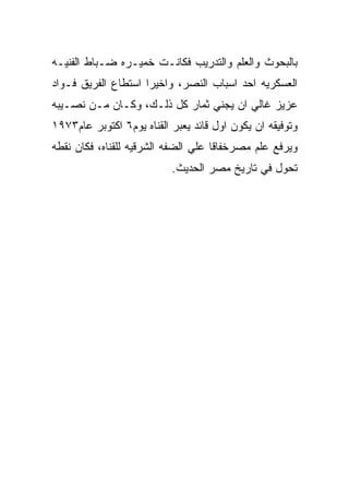 ‫ﺒﺎﻟﺒﺤﻭﺙ ﻭﺍﻟﻌﻠﻡ ﻭﺍﻟﺘﺩﺭﻴﺏ ﻓﻜﺎﻨـﺕ ﺨﻤﻴـﺭﻩ ﻀـﺒﺎﻁ ﺍﻟﻔﻨﻴـﻪ‬
‫ﺍﻟﻌﺴﻜﺭﻴﻪ ﺍﺤﺩ ﺍﺴﺒﺎﺏ ﺍﻟﻨﺼﺭ، ﻭﺍﺨﻴﺭﺍ ﺍﺴﺘﻁﺎﻉ ﺍﻟﻔﺭﻴﻕ ﻓـﻭﺍﺩ‬
‫ﻋﺯﻴﺯ ﻏﺎﻟﻲ ﺍﻥ ﻴﺠﻨﻲ ﺜﻤﺎﺭ ﻜل ﺫﻟـﻙ، ﻭﻜـﺎﻥ ﻤـﻥ ﻨﺼـﻴﺒﻪ‬
‫ﻭﺘﻭﻓﻴﻘﻪ ﺍﻥ ﻴﻜﻭﻥ ﺍﻭل ﻗﺎﺌﺩ ﻴﻌﺒﺭ ﺍﻟﻘﻨﺎﻩ ﻴﻭﻡ٦ ﺍﻜﺘﻭﺒﺭ ﻋﺎﻡ٣٧٩١‬
‫ﻭﻴﺭﻓﻊ ﻋﻠﻡ ﻤﺼﺭﺨﻔﺎﻗﺎ ﻋﻠﻲ ﺍﻟﻀﻔﻪ ﺍﻟﺸﺭﻗﻴﻪ ﻟﻠﻘﻨﺎﻩ، ﻓﻜﺎﻥ ﻨﻘﻁﻪ‬
                           ‫ﺘﺤﻭل ﻓﻲ ﺘﺎﺭﻴﺦ ﻤﺼﺭ ﺍﻟﺤﺩﻴﺙ.‬
 