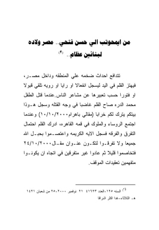 ‫‪  ..    ‬‬
                   ‫)2(‬
                         ‫‪.. ‬‬


‫ﺘﺘﺩﺍﻓﻊ ﺍﺤﺩﺍﺙ ﻀﺨﻤﻪ ﻋﻠﻲ ﺍﻟﻤﻨﻁﻘﻪ ﻭﺩﺍﺨل ﻤﺼـﺭ،‬
‫ﻓﻴﻬﺘﺯ ﺍﻟﻘﻠﻡ ﻓﻲ ﺍﻟﻴﺩ ﻟﻴﺴﺠل ﺍﻨﻔﻌﺎﻻ ﺍﻭ ﺭﺍﻴﺎ ﺍﻭ ﺭﻭﻴﻪ ﺘﻠﻘﻲ ﻗﺒﻭﻻ‬
‫ﺍﻭ ﻓﺘﻭﺭﺍ ﺤﺴﺏ ﺘﻌﺒﻴﺭﻫﺎ ﻋﻥ ﻤﺸﺎﻋﺭ ﺍﻟﻨﺎﺱ.ﻋﻨﺩﻤﺎ ﻗﺘل ﺍﻟﻁﻔل‬
‫ﻤﺤﻤﺩ ﺍﻟﺩﺭﻩ ﺼﺎﺡ ﺍﻟﻘﻠﻡ ﻏﺎﻀﺒﺎ ﻓﻲ ﻭﺠﻪ ﺍﻟﻘﺘﻠﻪ ﻭﺴﺠل ﻫـﻭﺫﺍ‬
‫ﺒﻴﺘﻜﻡ ﻴﺘﺭﻙ ﻟﻜﻡ ﺨﺭﺍﺒﺎ )ﻤﻘﺎﻟﻲ ﺒﺎﻫﺭﺍﻡ٠٠٠٢/٠١/٠١( ﻭﻋﻨﺩﻤﺎ‬
‫ﺍﺠﺘﻤﻊ ﺍﻟﺭﻭﺴﺎﺀ ﻭﺍﻟﻤﻠﻭﻙ ﻓﻲ ﻗﻤﻪ ﺍﻟﻘﺎﻫﺭﻩ، ﺍﺩﺭﻙ ﺍﻟﻘﻠﻡ ﺍﺤﺘﻤﺎل‬
‫ﺍﻟﺘﻔﺭﻕ ﻭﺍﻟﻔﺭﻗﻪ ﻓﺴﺠل ﺍﻻﻴﻪ ﺍﻟﻜﺭﻴﻤﻪ ﻭﺍﻋﺘﺼـﻤﻭﺍ ﺒﺤﺒـل ﺍﷲ‬
‫ﺠﻤﻴﻌﺎ ﻭﻻ ﺘﻔﺭﻗـﻭﺍ ﻟﺘﻜـﻭﻥ ﻋﻨـﻭﺍﻥ ﻤﻘـﺎل٠٠٠٢/٠١/٤٢‬
‫ﻓﺘﺨﺎﺼﻤﻭﺍ ﻗﻠﻴﻼ ﺜﻡ ﻋﺎﺩﻭﺍ ﻏﻴﺭ ﻤﺘﻔﺭﻗﻴﻥ ﻓﻲ ﺍﺘﺠﺎﻩ ﺍﻥ ﻴﻜﻭﻨـﻭﺍ‬
                                   ‫ﻤﺘﻔﻬﻤﻴﻥ ﺘﻌﻘﻴﺩﺍﺕ ﺍﻟﻤﻭﻗﻑ.‬



                                                          ‫)٢(‬
 ‫ﺍﻟﺴﻨﻪ ٥٢١-ﺍﻟﻌﺩﺩ ٣٢٦١٤ ١٢ ﻨﻭﻓﻤﺒﺭ ٠٠٠٢-٥٢ ﻤﻥ ﺸﻌﺒﺎﻥ ١٢٤١‬
                                         ‫ﻫـ ﺍﻟﺜﻼﺜﺎﺀ-ﻏﺩﺍ ﺍﻜﺜﺭ ﺍﺸﺭﺍﻗﺎ‬
 