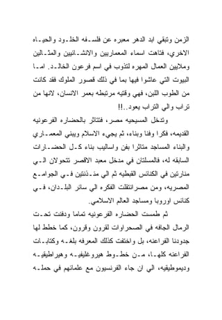 ‫ﺍﻟﺯﻤﻥ ﻭﺘﺒﻘﻲ ﺍﺒﺩ ﺍﻟﺩﻫﺭ ﻤﻌﺒﺭﻩ ﻋﻥ ﻓﻠﺴـﻔﻪ ﺍﻟﺨﻠـﻭﺩ ﻭﺍﻟﺤﻴـﺎﻩ‬
‫ﺍﻻﺨﺭﻱ، ﻓﺘﺎﻫﺕ ﺍﺴﻤﺎﺀ ﺍﻟﻤﻌﻤﺎﺭﻴﻴﻥ ﻭﺍﻻﻨﺸـﺎﺌﻴﻴﻥ ﻭﺍﻟﻤﺜـﺎﻟﻴﻥ‬
‫ﻭﻤﻼﻴﻴﻥ ﺍﻟﻌﻤﺎل ﺍﻟﻤﻬﺭﻩ ﻟﺘﺫﻭﺏ ﻓﻲ ﺍﺴﻡ ﻓﺭﻋﻭﻥ ﺍﻟﺨﺎﻟـﺩ. ﺍﻤـﺎ‬
‫ﺍﻟﺒﻴﻭﺕ ﺍﻟﺘﻲ ﻋﺎﺸﻭﺍ ﻓﻴﻬﺎ ﺒﻤﺎ ﻓﻲ ﺫﻟﻙ ﻗﺼﻭﺭ ﺍﻟﻤﻠﻭﻙ ﻓﻘﺩ ﻜﺎﻨﺕ‬
‫ﻤﻥ ﺍﻟﻁﻭﺏ ﺍﻟﻠﺒﻥ، ﻓﻬﻲ ﻭﻗﺘﻴﻪ ﻤﺭﺘﺒﻁﻪ ﺒﻌﻤﺭ ﺍﻻﻨﺴﺎﻥ، ﻻﻨﻬﺎ ﻤﻥ‬
                             ‫ﺘﺭﺍﺏ ﻭﺍﻟﻲ ﺍﻟﺘﺭﺍﺏ ﻴﻌﻭﺩ..!!‬
‫ﻭﺘﺩﺨل ﺍﻟﻤﺴﻴﺤﻴﻪ ﻤﺼﺭ، ﻓﺘﺘﺎﺜﺭ ﺒﺎﻟﺤﻀﺎﺭﻩ ﺍﻟﻔﺭﻋﻭﻨﻴﻪ‬
‫ﺍﻟﻘﺩﻴﻤﻪ، ﻓﻜﺭﺍ ﻭﻓﻨﺎ ﻭﺒﻨﺎﺀ، ﺜﻡ ﻴﺠﻲﺀ ﺍﻻﺴﻼﻡ ﻭﻴﺒﻨﻲ ﺍﻟﻤﻌﻤـﺎﺭﻱ‬
‫ﻭﺍﻟﺒﻨﺎﺀ ﺍﻟﻤﺴﺎﺠﺩ ﻤﺘﺎﺜﺭﺍ ﺒﻔﻥ ﻭﺍﺴﺎﻟﻴﺏ ﺒﻨﺎﺀ ﻜـل ﺍﻟﺤﻀـﺎﺭﺍﺕ‬
‫ﺍﻟﺴﺎﺒﻘﻪ ﻟﻪ، ﻓﺎﻟﻤﺴﻠﺘﺎﻥ ﻓﻲ ﻤﺩﺨل ﻤﻌﺒﺩ ﺍﻻﻗﺼﺭ ﺘﺘﺤﻭﻻﻥ ﺍﻟـﻲ‬
‫ﻤﻨﺎﺭﺘﻴﻥ ﻓﻲ ﺍﻟﻜﻨﺎﺌﺱ ﺍﻟﻘﺒﻁﻴﻪ ﺜﻡ ﺍﻟﻲ ﻤﺌـﺫﻨﺘﻴﻥ ﻓـﻲ ﺍﻟﺠﻭﺍﻤـﻊ‬
‫ﺍﻟﻤﺼﺭﻴﻪ، ﻭﻤﻥ ﻤﺼﺭﺍﻨﺘﻘﻠﺕ ﺍﻟﻔﻜﺭﻩ ﺍﻟﻲ ﺴﺎﺌﺭ ﺍﻟﺒﻠـﺩﺍﻥ، ﻓـﻲ‬
                   ‫ﻜﻨﺎﺌﺱ ﺍﻭﺭﻭﺒﺎ ﻭﻤﺴﺎﺠﺩ ﺍﻟﻌﺎﻟﻡ ﺍﻻﺴﻼﻤﻲ.‬
‫ﺜﻡ ﻁﻤﺴﺕ ﺍﻟﺤﻀﺎﺭﻩ ﺍﻟﻔﺭﻋﻭﻨﻴﻪ ﺘﻤﺎﻤﺎ ﻭﺩﻓﻨﺕ ﺘﺤـﺕ‬
‫ﺍﻟﺭﻤﺎل ﺍﻟﺠﺎﻓﻪ ﻓﻲ ﺍﻟﺼﺤﺭﺍﻭﺍﺕ ﻟﻘﺭﻭﻥ ﻭﻗﺭﻭﻥ، ﻜﻤﺎ ﺨﻁﻁ ﻟﻬﺎ‬
‫ﺠﺩﻭﺩﻨﺎ ﺍﻟﻔﺭﺍﻋﻨﻪ، ﺒل ﻭﺍﺨﺘﻔﺕ ﻜﺫﻟﻙ ﺍﻟﻤﻌﺭﻓﻪ ﺒﻠﻐـﻪ ﻭﻜﺘﺎﺒـﺎﺕ‬
‫ﺍﻟﻔﺭﺍﻋﻨﻪ ﻜﻠﻬـﺎ، ﻤـﻥ ﺨﻁـﻭﻁ ﻫﻴﺭﻭﻏﻠﻴﻔﻴـﻪ ﻭﻫﻴﺭﺍﻁﻴﻘﻴـﻪ‬
‫ﻭﺩﻴﻤﻭﻁﻴﻘﻴﻪ، ﺍﻟﻲ ﺍﻥ ﺠﺎﺀ ﺍﻟﻔﺭﻨﺴﻴﻭﻥ ﻤﻊ ﻋﻠﻤﺎﺌﻬﻡ ﻓﻲ ﺤﻤﻠـﻪ‬
 