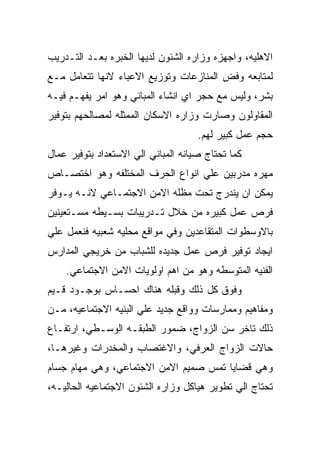 ‫ﺍﻻﻫﻠﻴﻪ، ﻭﺍﺠﻬﺯﻩ ﻭﺯﺍﺭﻩ ﺍﻟﺸﺌﻭﻥ ﻟﺩﻴﻬﺎ ﺍﻟﺨﺒﺭﻩ ﺒﻌـﺩ ﺍﻟﺘـﺩﺭﻴﺏ‬
‫ﻟﻤﺘﺎﺒﻌﻪ ﻭﻓﺽ ﺍﻟﻤﻨﺎﺯﻋﺎﺕ ﻭﺘﻭﺯﻴﻊ ﺍﻻﻋﺒﺎﺀ ﻻﻨﻬﺎ ﺘﺘﻌﺎﻤل ﻤـﻊ‬
‫ﺒﺸﺭ، ﻭﻟﻴﺱ ﻤﻊ ﺤﺠﺭ ﺍﻱ ﺍﻨﺸﺎﺀ ﺍﻟﻤﺒﺎﻨﻲ ﻭﻫﻭ ﺍﻤﺭ ﻴﻔﻬـﻡ ﻓﻴـﻪ‬
‫ﺍﻟﻤﻘﺎﻭﻟﻭﻥ ﻭﺼﺎﺭﺕ ﻭﺯﺍﺭﻩ ﺍﻻﺴﻜﺎﻥ ﺍﻟﻤﻤﺜﻠﻪ ﻟﻤﺼﺎﻟﺤﻬﻡ ﺒﺘﻭﻓﻴﺭ‬
                                     ‫ﺤﺠﻡ ﻋﻤل ﻜﺒﻴﺭ ﻟﻬﻡ.‬
‫ﻜﻤﺎ ﺘﺤﺘﺎﺝ ﺼﻴﺎﻨﻪ ﺍﻟﻤﺒﺎﻨﻲ ﺍﻟﻲ ﺍﻻﺴﺘﻌﺩﺍﺩ ﺒﺘﻭﻓﻴﺭ ﻋﻤﺎل‬
‫ﻤﻬﺭﻩ ﻤﺩﺭﺒﻴﻥ ﻋﻠﻲ ﺍﻨﻭﺍﻉ ﺍﻟﺤﺭﻑ ﺍﻟﻤﺨﺘﻠﻔﻪ ﻭﻫﻭ ﺍﺨﺘﺼـﺎﺹ‬
‫ﻴﻤﻜﻥ ﺍﻥ ﻴﻨﺩﺭﺝ ﺘﺤﺕ ﻤﻅﻠﻪ ﺍﻻﻤﻥ ﺍﻻﺠﺘﻤـﺎﻋﻲ ﻻﻨـﻪ ﻴـﻭﻓﺭ‬
‫ﻓﺭﺹ ﻋﻤل ﻜﺒﻴﺭﻩ ﻤﻥ ﺨﻼل ﺘـﺩﺭﻴﺒﺎﺕ ﺒﺴـﻴﻁﻪ ﻤﺴـﺘﻌﻴﻨﻴﻥ‬
‫ﺒﺎﻻﻭﺴﻁﻭﺍﺕ ﺍﻟﻤﺘﻘﺎﻋﺩﻴﻥ ﻭﻓﻲ ﻤﻭﺍﻗﻊ ﻤﺤﻠﻴﻪ ﺸﻌﺒﻴﻪ ﻓﻨﻌﻤل ﻋﻠﻲ‬
‫ﺍﻴﺠﺎﺩ ﺘﻭﻓﻴﺭ ﻓﺭﺹ ﻋﻤل ﺠﺩﻴﺩﻩ ﻟﻠﺸﺒﺎﺏ ﻤﻥ ﺨﺭﻴﺠﻲ ﺍﻟﻤﺩﺍﺭﺱ‬
    ‫ﺍﻟﻔﻨﻴﻪ ﺍﻟﻤﺘﻭﺴﻁﻪ ﻭﻫﻭ ﻤﻥ ﺍﻫﻡ ﺍﻭﻟﻭﻴﺎﺕ ﺍﻻﻤﻥ ﺍﻻﺠﺘﻤﺎﻋﻲ.‬
‫ﻭﻓﻭﻕ ﻜل ﺫﻟﻙ ﻭﻗﺒﻠﻪ ﻫﻨﺎﻙ ﺍﺤﺴـﺎﺱ ﺒﻭﺠـﻭﺩ ﻗـﻴﻡ‬
‫ﻭﻤﻔﺎﻫﻴﻡ ﻭﻤﻤﺎﺭﺴﺎﺕ ﻭﻭﺍﻗﻊ ﺠﺩﻴﺩ ﻋﻠﻲ ﺍﻟﺒﻨﻴﻪ ﺍﻻﺠﺘﻤﺎﻋﻴﻪ، ﻤـﻥ‬
‫ﺫﻟﻙ ﺘﺎﺨﺭ ﺴﻥ ﺍﻟﺯﻭﺍﺝ، ﻀﻤﻭﺭ ﺍﻟﻁﺒﻘـﻪ ﺍﻟﻭﺴـﻁﻲ، ﺍﺭﺘﻔـﺎﻉ‬
‫ﺤﺎﻻﺕ ﺍﻟﺯﻭﺍﺝ ﺍﻟﻌﺭﻓﻲ، ﻭﺍﻻﻏﺘﺼﺎﺏ ﻭﺍﻟﻤﺨﺩﺭﺍﺕ ﻭﻏﻴﺭﻫـﺎ،‬
‫ﻭﻫﻲ ﻗﻀﺎﻴﺎ ﺘﻤﺱ ﺼﻤﻴﻡ ﺍﻻﻤﻥ ﺍﻻﺠﺘﻤﺎﻋﻲ، ﻭﻫﻲ ﻤﻬﺎﻡ ﺠﺴﺎﻡ‬
‫ﺘﺤﺘﺎﺝ ﺍﻟﻲ ﺘﻁﻭﻴﺭ ﻫﻴﺎﻜل ﻭﺯﺍﺭﻩ ﺍﻟﺸﺌﻭﻥ ﺍﻻﺠﺘﻤﺎﻋﻴﻪ ﺍﻟﺤﺎﻟﻴـﻪ،‬
 