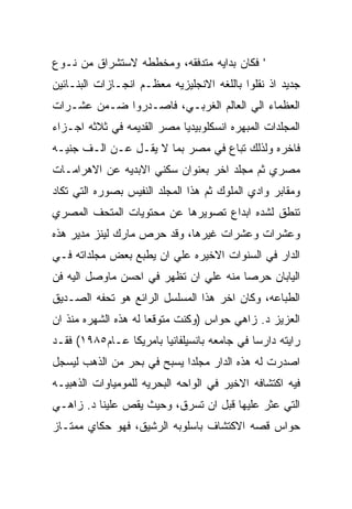 ‫' ﻓﻜﺎﻥ ﺒﺩﺍﻴﻪ ﻤﺘﺩﻓﻘﻪ، ﻭﻤﺨﻁﻁﻪ ﻻﺴﺘﺸﺭﺍﻕ ﻤﻥ ﻨـﻭﻉ‬
‫ﺠﺩﻴﺩ ﺍﺫ ﻨﻘﻠﻭﺍ ﺒﺎﻟﻠﻐﻪ ﺍﻻﻨﺠﻠﻴﺯﻴﻪ ﻤﻌﻅـﻡ ﺍﻨﺠـﺎﺯﺍﺕ ﺍﻟﺒﻨـﺎﺌﻴﻥ‬
‫ﺍﻟﻌﻅﻤﺎﺀ ﺍﻟﻲ ﺍﻟﻌﺎﻟﻡ ﺍﻟﻐﺭﺒـﻲ، ﻓﺎﺼـﺩﺭﻭﺍ ﻀـﻤﻥ ﻋﺸـﺭﺍﺕ‬
‫ﺍﻟﻤﺠﻠﺩﺍﺕ ﺍﻟﻤﺒﻬﺭﻩ ﺍﻨﺴﻜﻠﻭﺒﻴﺩﻴﺎ ﻤﺼﺭ ﺍﻟﻘﺩﻴﻤﻪ ﻓﻲ ﺜﻼﺜﻪ ﺍﺠـﺯﺍﺀ‬
‫ﻓﺎﺨﺭﻩ ﻭﻟﺫﻟﻙ ﺘﺒﺎﻉ ﻓﻲ ﻤﺼﺭ ﺒﻤﺎ ﻻ ﻴﻘـل ﻋـﻥ ﺍﻟـﻑ ﺠﻨﻴـﻪ‬
‫ﻤﺼﺭﻱ ﺜﻡ ﻤﺠﻠﺩ ﺍﺨﺭ ﺒﻌﻨﻭﺍﻥ ﺴﻜﻨﻲ ﺍﻻﺒﺩﻴﻪ ﻋﻥ ﺍﻻﻫﺭﺍﻤـﺎﺕ‬
‫ﻭﻤﻘﺎﺒﺭ ﻭﺍﺩﻱ ﺍﻟﻤﻠﻭﻙ ﺜﻡ ﻫﺫﺍ ﺍﻟﻤﺠﻠﺩ ﺍﻟﻨﻔﻴﺱ ﺒﺼﻭﺭﻩ ﺍﻟﺘﻲ ﺘﻜﺎﺩ‬
‫ﺘﻨﻁﻕ ﻟﺸﺩﻩ ﺍﺒﺩﺍﻉ ﺘﺼﻭﻴﺭﻫﺎ ﻋﻥ ﻤﺤﺘﻭﻴﺎﺕ ﺍﻟﻤﺘﺤﻑ ﺍﻟﻤﺼﺭﻱ‬
‫ﻭﻋﺸﺭﺍﺕ ﻭﻋﺸﺭﺍﺕ ﻏﻴﺭﻫﺎ، ﻭﻗﺩ ﺤﺭﺹ ﻤﺎﺭﻙ ﻟﻴﻨﺯ ﻤﺩﻴﺭ ﻫﺫﻩ‬
‫ﺍﻟﺩﺍﺭ ﻓﻲ ﺍﻟﺴﻨﻭﺍﺕ ﺍﻻﺨﻴﺭﻩ ﻋﻠﻲ ﺍﻥ ﻴﻁﺒﻊ ﺒﻌﺽ ﻤﺠﻠﺩﺍﺘﻪ ﻓـﻲ‬
‫ﺍﻟﻴﺎﺒﺎﻥ ﺤﺭﺼﺎ ﻤﻨﻪ ﻋﻠﻲ ﺍﻥ ﺘﻅﻬﺭ ﻓﻲ ﺍﺤﺴﻥ ﻤﺎﻭﺼل ﺍﻟﻴﻪ ﻓﻥ‬
‫ﺍﻟﻁﺒﺎﻋﻪ، ﻭﻜﺎﻥ ﺍﺨﺭ ﻫﺫﺍ ﺍﻟﻤﺴﻠﺴل ﺍﻟﺭﺍﺌﻊ ﻫﻭ ﺘﺤﻔﻪ ﺍﻟﺼـﺩﻴﻕ‬
‫ﺍﻟﻌﺯﻴﺯ ﺩ. ﺯﺍﻫﻲ ﺤﻭﺍﺱ )ﻭﻜﻨﺕ ﻤﺘﻭﻗﻌﺎ ﻟﻪ ﻫﺫﻩ ﺍﻟﺸﻬﺭﻩ ﻤﻨﺫ ﺍﻥ‬
‫ﺭﺍﻴﺘﻪ ﺩﺍﺭﺴﺎ ﻓﻲ ﺠﺎﻤﻌﻪ ﺒﺎﻨﺴﻴﻠﻔﺎﻨﻴﺎ ﺒﺎﻤﺭﻴﻜﺎ ﻋـﺎﻡ٥٨٩١( ﻓﻘـﺩ‬
‫ﺍﺼﺩﺭﺕ ﻟﻪ ﻫﺫﻩ ﺍﻟﺩﺍﺭ ﻤﺠﻠﺩﺍ ﻴﺴﺒﺢ ﻓﻲ ﺒﺤﺭ ﻤﻥ ﺍﻟﺫﻫﺏ ﻟﻴﺴﺠل‬
‫ﻓﻴﻪ ﺍﻜﺘﺸﺎﻓﻪ ﺍﻻﺨﻴﺭ ﻓﻲ ﺍﻟﻭﺍﺤﻪ ﺍﻟﺒﺤﺭﻴﻪ ﻟﻠﻤﻭﻤﻴﺎﻭﺍﺕ ﺍﻟﺫﻫﺒﻴـﻪ‬
‫ﺍﻟﺘﻲ ﻋﺜﺭ ﻋﻠﻴﻬﺎ ﻗﺒل ﺍﻥ ﺘﺴﺭﻕ، ﻭﺤﻴﺙ ﻴﻘﺹ ﻋﻠﻴﻨﺎ ﺩ. ﺯﺍﻫـﻲ‬
‫ﺤﻭﺍﺱ ﻗﺼﻪ ﺍﻻﻜﺘﺸﺎﻑ ﺒﺎﺴﻠﻭﺒﻪ ﺍﻟﺭﺸﻴﻕ، ﻓﻬﻭ ﺤﻜﺎﻱ ﻤﻤﺘـﺎﺯ‬
 