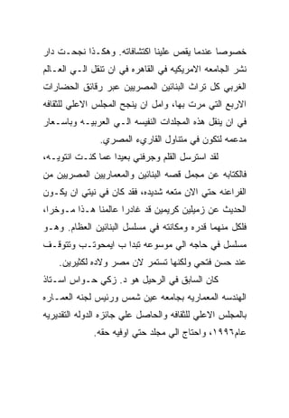 ‫ﺨﺼﻭﺼﺎ ﻋﻨﺩﻤﺎ ﻴﻘﺹ ﻋﻠﻴﻨﺎ ﺍﻜﺘﺸﺎﻓﺎﺘﻪ. ﻭﻫﻜـﺫﺍ ﻨﺠﺤـﺕ ﺩﺍﺭ‬
‫ﻨﺸﺭ ﺍﻟﺠﺎﻤﻌﻪ ﺍﻻﻤﺭﻴﻜﻴﻪ ﻓﻲ ﺍﻟﻘﺎﻫﺭﻩ ﻓﻲ ﺍﻥ ﺘﻨﻘل ﺍﻟـﻲ ﺍﻟﻌـﺎﻟﻡ‬
‫ﺍﻟﻐﺭﺒﻲ ﻜل ﺘﺭﺍﺙ ﺍﻟﺒﻨﺎﺌﻴﻥ ﺍﻟﻤﺼﺭﻴﻴﻥ ﻋﺒﺭ ﺭﻗﺎﺌﻕ ﺍﻟﺤﻀﺎﺭﺍﺕ‬
‫ﺍﻻﺭﺒﻊ ﺍﻟﺘﻲ ﻤﺭﺕ ﺒﻬﺎ، ﻭﺍﻤل ﺍﻥ ﻴﻨﺠﺢ ﺍﻟﻤﺠﻠﺱ ﺍﻻﻋﻠﻲ ﻟﻠﺜﻘﺎﻓﻪ‬
‫ﻓﻲ ﺍﻥ ﻴﻨﻘل ﻫﺫﻩ ﺍﻟﻤﺠﻠﺩﺍﺕ ﺍﻟﻨﻔﻴﺴﻪ ﺍﻟـﻲ ﺍﻟﻌﺭﺒﻴـﻪ ﻭﺒﺎﺴـﻌﺎﺭ‬
               ‫ﻤﺩﻋﻤﻪ ﻟﺘﻜﻭﻥ ﻓﻲ ﻤﺘﻨﺎﻭل ﺍﻟﻘﺎﺭﻱﺀ ﺍﻟﻤﺼﺭﻱ.‬
‫ﻟﻘﺩ ﺍﺴﺘﺭﺴل ﺍﻟﻘﻠﻡ ﻭﺠﺭﻓﻨﻲ ﺒﻌﻴﺩﺍ ﻋﻤﺎ ﻜﻨـﺕ ﺍﻨﺘﻭﻴـﻪ،‬
‫ﻓﺎﻟﻜﺘﺎﺒﻪ ﻋﻥ ﻤﺠﻤل ﻗﺼﻪ ﺍﻟﺒﻨﺎﺌﻴﻥ ﻭﺍﻟﻤﻌﻤﺎﺭﻴﻴﻥ ﺍﻟﻤﺼﺭﻴﻴﻥ ﻤﻥ‬
‫ﺍﻟﻔﺭﺍﻋﻨﻪ ﺤﺘﻲ ﺍﻻﻥ ﻤﺘﻌﻪ ﺸﺩﻴﺩﻩ، ﻓﻘﺩ ﻜﺎﻥ ﻓﻲ ﻨﻴﺘﻲ ﺍﻥ ﻴﻜـﻭﻥ‬
‫ﺍﻟﺤﺩﻴﺙ ﻋﻥ ﺯﻤﻴﻠﻴﻥ ﻜﺭﻴﻤﻴﻥ ﻗﺩ ﻏﺎﺩﺭﺍ ﻋﺎﻟﻤﻨﺎ ﻫـﺫﺍ ﻤـﻭﺨﺭﺍ،‬
‫ﻓﻠﻜل ﻤﻨﻬﻤﺎ ﻗﺩﺭﻩ ﻭﻤﻜﺎﻨﺘﻪ ﻓﻲ ﻤﺴﻠﺴل ﺍﻟﺒﻨﺎﺌﻴﻥ ﺍﻟﻌﻅﺎﻡ. ﻭﻫـﻭ‬
‫ﻤﺴﻠﺴل ﻓﻲ ﺤﺎﺠﻪ ﺍﻟﻲ ﻤﻭﺴﻭﻋﻪ ﺘﺒﺩﺍ ﺏ ﺍﻴﻤﺤﻭﺘـﺏ ﻭﺘﺘﻭﻗـﻑ‬
    ‫ﻋﻨﺩ ﺤﺴﻥ ﻓﺘﺤﻲ ﻭﻟﻜﻨﻬﺎ ﺘﺴﺘﻤﺭ ﻻﻥ ﻤﺼﺭ ﻭﻻﺩﻩ ﻟﻜﺜﻴﺭﻴﻥ.‬
‫ﻜﺎﻥ ﺍﻟﺴﺎﺒﻕ ﻓﻲ ﺍﻟﺭﺤﻴل ﻫﻭ ﺩ. ﺯﻜﻲ ﺤـﻭﺍﺱ ﺍﺴـﺘﺎﺫ‬
‫ﺍﻟﻬﻨﺩﺴﻪ ﺍﻟﻤﻌﻤﺎﺭﻴﻪ ﺒﺠﺎﻤﻌﻪ ﻋﻴﻥ ﺸﻤﺱ ﻭﺭﺌﻴﺱ ﻟﺠﻨﻪ ﺍﻟﻌﻤـﺎﺭﻩ‬
‫ﺒﺎﻟﻤﺠﻠﺱ ﺍﻻﻋﻠﻲ ﻟﻠﺜﻘﺎﻓﻪ ﻭﺍﻟﺤﺎﺼل ﻋﻠﻲ ﺠﺎﺌﺯﻩ ﺍﻟﺩﻭﻟﻪ ﺍﻟﺘﻘﺩﻴﺭﻴﻪ‬
             ‫ﻋﺎﻡ٦٩٩١، ﻭﺍﺤﺘﺎﺝ ﺍﻟﻲ ﻤﺠﻠﺩ ﺤﺘﻲ ﺍﻭﻓﻴﻪ ﺤﻘﻪ.‬
 