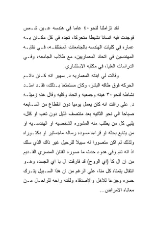 ‫ﻟﻘﺩ ﺘﺯﺍﻤﻠﻨﺎ ﻟﻨﺤﻭ٠٤ ﻋﺎﻤﺎ ﻓﻲ ﻫﻨﺩﺴﻪ ﻋـﻴﻥ ﺸـﻤﺱ‬
‫ﻓﻭﺠﺩﺕ ﻓﻴﻪ ﺍﻨﺴﺎﻨﺎ ﻨﺸﻴﻁﺎ ﻤﺘﺤﺭﻜﺎ، ﺘﺠﺩﻩ ﻓﻲ ﻜل ﻤﻜـﺎﻥ ﺒـﻪ‬
‫ﻋﻤﺎﺭﻩ ﻓﻲ ﻜﻠﻴﺎﺕ ﺍﻟﻬﻨﺩﺴﻪ ﺒﺎﻟﺠﺎﻤﻌﺎﺕ ﺍﻟﻤﺨﺘﻠﻔـﻪ، ﻓـﻲ ﻨﻘﺎﺒـﻪ‬
‫ﺍﻟﻤﻬﻨﺩﺴﻴﻥ ﻓﻲ ﺍﺘﺤﺎﺩ ﺍﻟﻤﻌﻤﺎﺭﻴﻴﻥ، ﻤﻊ ﻁﻼﺏ ﺍﻟﺠﺎﻤﻌﻪ، ﻭﻓـﻲ‬
                    ‫ﺍﻟﺩﺭﺍﺴﺎﺕ ﺍﻟﻌﻠﻴﺎ، ﻓﻲ ﻤﻜﺘﺒﻪ ﺍﻻﺴﺘﺸﺎﺭﻱ‬
‫ﻭﻗﺎﻟﺕ ﻟﻲ ﺍﺒﻨﺘﻪ ﺍﻟﻤﻌﻤﺎﺭﻴﻪ ﺩ. ﺴﻬﻴﺭ ﺍﻨﻪ ﻜـﺎﻥ ﺩﺍﺌـﻡ‬
‫ﺍﻟﺤﺭﻜﻪ ﻓﻭﻕ ﻁﺎﻗﻪ ﺍﻟﺒﺸﺭ، ﻭﻜﺎﻥ ﻤﺴﺘﻤﺘﻌﺎ ﺒـﺫﻟﻙ، ﻓﻘـﺩ ﺍﻤﺘـﺩ‬
‫ﻨﺸﺎﻁﻪ ﻟﻨﺤﻭ٠٣ ﻫﻴﺌﻪ ﻭﺠﻤﻌﻴﻪ ﻭﺍﺘﺤﺎﺩ ﻭﻜﻠﻴﻪ ﻭﻗﺎل ﻋﻨﻪ ﺯﻤﻴﻠـﻪ‬
‫ﺩ. ﻋﻠﻲ ﺭﺍﻓﺕ ﺍﻨﻪ ﻜﺎﻥ ﻴﻌﻤل ﻴﻭﻤﻴﺎ ﺩﻭﻥ ﺍﻨﻘﻁﺎﻉ ﻤﻥ ﺍﻟﺴـﺎﺒﻌﻪ‬
‫ﺼﺒﺎﺤﺎ ﺍﻟﻲ ﻨﺤﻭ ﺍﻟﺜﺎﻨﻴﻪ ﺒﻌﺩ ﻤﻨﺘﺼﻑ ﺍﻟﻠﻴل ﺩﻭﻥ ﺘﻌﺏ ﺍﻭ ﻜﻠل،‬
‫ﻴﻠﺒﻲ ﻜل ﻤﻥ ﻴﻁﻠﺏ ﻤﻨﻪ ﺍﻟﻤﺸﻭﺭﻩ ﺍﻟﺸﺨﺼﻴﻪ ﺍﻭ ﺍﻟﻬﻨﺩﺴـﻴﻪ ﺍﻭ‬
‫ﻤﻥ ﻴﺘﺎﺒﻊ ﺒﺤﺜﻪ ﺍﻭ ﻗﺭﺍﺀﻩ ﻤﺴﻭﺩﻩ ﺭﺴﺎﻟﻪ ﻤﺎﺠﺴﺘﻴﺭ ﺍﻭ ﺩﻜﺘـﻭﺭﺍﻩ‬
‫ﻭﻟﺫﻟﻙ ﻟﻡ ﺍﻜﻥ ﻤﺘﺼﻭﺭﺍ ﻟﻪ ﺴﺒﻴﻼ ﻟﻠﺭﺤﻴل ﻏﻴﺭ ﺫﺍﻙ ﺍﻟﺫﻱ ﺴﻠﻙ‬
‫ﺍﺫ ﺍﻨﻪ ﻨﺎﻡ ﻭﻓﻲ ﻫﺩﻭﺀ ﺤﺩﺙ ﻤﺎ ﺼﻭﺭﻩ ﺍﻟﻔﻨﺎﻥ ﺍﻟﻤﺼﺭﻱ ﺍﻟﻘـﺩﻴﻡ‬
‫ﻤﻥ ﺍﻥ ﺍل ﻜﺎ )ﺍﻱ ﺍﻟﺭﻭﺡ( ﻗﺩ ﻓﺎﺭﻗﺕ ﺍل ﺒﺎ ﺍﻱ ﺍﻟﺠﺴﺩ، ﻭﻫـﻭ‬
‫ﺍﻨﺘﻘﺎل ﻴﺘﻤﻨﺎﻩ ﻜل ﻤﻨﺎ، ﻋﻠﻲ ﺍﻟﺭﻏﻡ ﻤﻥ ﺍﻥ ﻫﺫﺍ ﺍﻟﺴـﺒﻴل ﻴﺘـﺭﻙ‬
‫ﺤﺴﺭﻩ ﻭﺠﺯﻋﺎ ﻟﻼﻫل ﻭﺍﻻﺼﺩﻗﺎﺀ ﻭﻟﻜﻨﻪ ﺭﺍﺤﻪ ﻟﻠﺭﺍﺤـل ﻤـﻥ‬
                                     ‫ﻤﻌﺎﻨﺎﻩ ﺍﻻﻤﺭﺍﺽ...‬
 