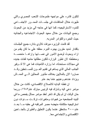 ‫ﻟﺘﻜﻭﻥ ﻗﺎﺩﺭﻩ ﻋﻠﻲ ﻤﻭﺍﺠﻬﻪ ﻁﻤﻭﺤﺎﺕ ﺍﻟﺸﻌﺏ ﺍﻟﻤﺼﺭﻱ ﻭﺍﻟﺘﻲ‬
‫ﻅﻬﺭﺕ ﺨﻼل ﺍﻟﻤﻨﺎﻗﺸﺎﺕ ﻓﻲ ﺠﻠﺴـﺎﺕ ﺍﻟﻤﺤـﻭﺭ ﺍﻻﺠﺘﻤـﺎﻋﻲ‬
‫ﻟﻠﻨﺩﻭﻩ ﺍﻻﺴﺘﺭﺍﺘﻴﺠﻴﻪ، ﻜﻤﺎ ﺍﻨﻬﺎ ﻓﻲ ﺤﺎﺠﻪ ﺍﻟﻲ ﻤﺯﻴﺩ ﻤﻥ ﺍﻟﺒﺤﻭﺙ‬
‫ﻭﺠﻤﻊ ﺍﻟﺒﻴﺎﻨﺎﺕ ﻤﻥ ﺨﻼل ﻤﻌﻬﺩ ﺍﻟﺒﺤﻭﺙ ﺍﻻﺠﺘﻤﺎﻋﻴﻪ ﻭﺍﻟﺠﻨﺎﺌﻴﻪ‬
                            ‫ﺤﻴﺙ ﺍﻟﺨﺒﺭﻩ ﻭﺍﻟﻜﻭﺍﺩﺭ ﺍﻟﻤﺩﺭﺒﻪ.‬
‫ﻟﻘﺩ ﻗﺎﻤﺕ ﺍﻟﻭﺯﻴﺭﻩ ﻤﻴﺭﻓﺕ ﺘﻼﻭﻱ ﺒﺎﺩﺍﺭﻩ ﺠﻤﻴﻊ ﺍﻟﺠﻠﺴﺎﺕ‬
‫ﺒﺎﻗﺘﺩﺍﺭ ﺸﺩﻴﺩ ﻤﻘﺭﻭﻥ ﺒﻬﺩﻭﺀ ﺍﻟﻨﺒﺭﻩ. ﻤﻌﻠﻘﻪ ﻋﻠﻲ ﻤﺎ ﻜﺎﻥ ﻴﻘﺩﻡ ﻤﻥ‬
‫ﺍﺭﺍﺀ ﻭﺒﺤﻭﺙ ﻟﻭﻀﻊ ﺍﻻﻤﻭﺭ ﻓﻲ ﻨﺼـﺎﺒﻬﺎ ﻭﺍﺭﺍﻫـﺎ ﻤﺘﺤﻤﺴـﻪ‬
‫ﻭﻤﺨﻁﻁﻪ ﻻﻥ ﺘﻁﻭﺭ ﺍﻟﻭﺯﺍﺭﻩ ﻟﺘﻜﻭﻥ ﻤﻅﻠﺘﻬﺎ ﺤﺎﻤﻴﻪ ﻟﻔﺌﺎﺕ ﺠﺩﻴﺩﻩ‬
‫ﻓﻲ ﻤﺠﺎﻻﺕ ﻤﺴﺘﺤﺩﺜﻪ، ﺍﻤﺎ ﻭﺯﺍﺭﻩ ﺍﻟﺘﺎﻤﻴﻨﺎﺕ ﻓﻤﺎ ﻫﻲ ﺍﻻ ﻟﺘـﻭﻓﻴﺭ‬
‫ﺍﻟﺠﺎﻨﺏ ﺍﻟﻤﺎﻟﻲ ﺍﻟﺫﻱ ﻴﺴﺎﻫﻡ ﻓﻲ ﺘﻘﺩﻴﻡ ﺍﻟﻌـﻭﻥ ﻟﻠﻤﺴـﺘﺤﻘﻴﻥ ﻭﻗـﺩ‬
‫ﺼﺎﺭﻭﺍ ﺍﻻﻥ ﺒﺎﻟﻤﻼﻴﻴﻥ ﺒﺨﻼﻑ ﻁﺎﺒﻭﺭ ﺍﻟﻤﺤﺎﻟﻴﻥ ﺍﻟـﻲ ﺍﻟﻤﻌـﺎﺵ‬
                        ‫ﻭﻴﺯﺩﺍﺩ ﻋﺩﺩﻫﻡ ﻭﻋﺒﺌﻬﻡ ﻋﺎﻤﺎ ﺒﻌﺩ ﻋﺎﻡ.‬
‫ﺍﻥ ﻨﻘﻁﻪ ﺍﻟﺒﺩﺍﻴﻪ ﻟﻼﺼﻼﺡ ﺍﻻﻗﺘﺼﺎﺩﻱ، ﻜﺎﻨﺕ ﻤﻥ ﺨﻼل‬
‫ﻤﻭﺘﻤﺭ ﺩﻋﻲ ﺍﻟﻴﻪ ﻭﺸﺎﺭﻙ ﻓﻴﻪ ﺍﻟﺭﺌﻴﺱ ﻤﺒﺎﺭﻙ ﻋﺎﻡ٢٨٩١، ﻭﺭﺒﻤﺎ‬
‫ﺤﺎﻥ ﺍﻟﻭﻗﺕ ﺍﻥ ﻟﻡ ﻴﻜﻥ ﻗﺩ ﺘﺎﺨﺭ ﻟﻌﻘﺩ ﻤﻭﺘﻤﺭ ﻤﻤﺎﺜل ﻴﻔﺤﺹ ﻤﺎ ﻓﻲ‬
‫ﺍﻟﺒﻨﻴﻪ ﺍﻟﻤﺠﺘﻤﻌﻴﻪ ﻤﻥ ﻓﺠﻭﺍﺕ ﻭﻤﺘﻐﻴﺭﺍﺕ، ﺘﺭﻜـﺕ ﺴـﻨﻭﺍﺕ ﺩﻭﻥ‬
‫ﺍﺴﺘﺭﺍﺘﻴﺠﻴﻪ ﻤﺘﻜﺎﻤﻠﻪ ﻤﻨﻬﻀﻪ ﻤﺼﺭ ﺍﻟﻤﺭﺘﻘﺒﻪ ﻓﻲ ﺤﻘﺒﻪ ﻤـﺎ ﺒﻌـﺩ‬
‫ﻋﺎﻡ٠٠٠٢ ﺴﺘﺘﺤﻘﻕ ﻋﻨﺩﻤﺎ ﻴﻜﻭﻥ ﺍﻟﺘﺤﻠﻴﻕ ﻭﺍﻟﻁﻴﺭﺍﻥ ﺒﺎﻟﺠﻨـﺎﺤﻴﻥ‬
                                ‫ﺍﻻﻗﺘﺼﺎﺩﻱ ﻭﺍﻻﺠﺘﻤﺎﻋﻲ ﻤﻌﺎ.‬
 