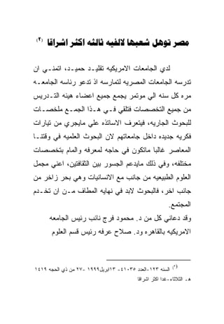 ‫)2(‬
       ‫‪      ‬‬

‫ﻟﺩﻱ ﺍﻟﺠﺎﻤﻌﺎﺕ ﺍﻻﻤﺭﻴﻜﻴﻪ ﺘﻘﻠﻴـﺩ ﺤﻤﻴـﺩ، ﺍﺘﻤﻨـﻲ ﺍﻥ‬
‫ﺘﺩﺭﺴﻪ ﺍﻟﺠﺎﻤﻌﺎﺕ ﺍﻟﻤﺼﺭﻴﻪ ﻟﺘﻤﺎﺭﺴﻪ ﺍﺫ ﺘﺩﻋﻭ ﺭﺌﺎﺴﻪ ﺍﻟﺠﺎﻤﻌـﻪ‬
‫ﻤﺭﻩ ﻜل ﺴﻨﻪ ﺍﻟﻲ ﻤﻭﺘﻤﺭ ﻴﺠﻤﻊ ﺠﻤﻴﻊ ﺍﻋﻀﺎﺀ ﻫﻴﺌﻪ ﺍﻟﺘـﺩﺭﻴﺱ‬
‫ﻤﻥ ﺠﻤﻴﻊ ﺍﻟﺘﺨﺼﺼﺎﺕ ﻓﺘﻠﻘﻲ ﻓـﻲ ﻫـﺫﺍ ﺍﻟﺠﻤـﻊ ﻤﻠﺨﺼـﺎﺕ‬
‫ﻟﻠﺒﺤﻭﺙ ﺍﻟﺠﺎﺭﻴﻪ، ﻓﻴﺘﻌﺭﻑ ﺍﻻﺴﺎﺘﺫﻩ ﻋﻠﻲ ﻤﺎﻴﺠﺭﻱ ﻤﻥ ﺘﻴﺎﺭﺍﺕ‬
‫ﻓﻜﺭﻴﻪ ﺠﺩﻴﺩﻩ ﺩﺍﺨل ﺠﺎﻤﻌﺎﺘﻬﻡ ﻻﻥ ﺍﻟﺒﺤﻭﺙ ﺍﻟﻌﻠﻤﻴﻪ ﻓﻲ ﻭﻗﺘﻨـﺎ‬
‫ﺍﻟﻤﻌﺎﺼﺭ ﻏﺎﻟﺒﺎ ﻤﺎﺘﻜﻭﻥ ﻓﻲ ﺤﺎﺠﻪ ﻟﻤﻌﺭﻓﻪ ﻭﺍﻟﻤﺎﻡ ﺒﺘﺨﺼﺼﺎﺕ‬
‫ﻤﺨﺘﻠﻔﻪ، ﻭﻓﻲ ﺫﻟﻙ ﻤﺎﻴﺩﻋﻡ ﺍﻟﺠﺴﻭﺭ ﺒﻴﻥ ﺍﻟﺜﻘﺎﻓﺘﻴﻥ، ﺍﻋﻨﻲ ﻤﺠﻤل‬
‫ﺍﻟﻌﻠﻭﻡ ﺍﻟﻁﺒﻴﻌﻴﻪ ﻤﻥ ﺠﺎﻨﺏ ﻤﻊ ﺍﻻﻨﺴﺎﻨﻴﺎﺕ ﻭﻫﻲ ﺒﺤﺭ ﺯﺍﺨﺭ ﻤﻥ‬
‫ﺠﺎﻨﺏ ﺍﺨﺭ، ﻓﺎﻟﺒﺤﻭﺙ ﻻﺒﺩ ﻓﻲ ﻨﻬﺎﻴﻪ ﺍﻟﻤﻁﺎﻑ ﻤـﻥ ﺍﻥ ﺘﺨـﺩﻡ‬
                                                        ‫ﺍﻟﻤﺠﺘﻤﻊ.‬
       ‫ﻭﻗﺩ ﺩﻋﺎﻨﻲ ﻜل ﻤﻥ ﺩ. ﻤﺤﻤﻭﺩ ﻓﺭﺝ ﻨﺎﺌﺏ ﺭﺌﻴﺱ ﺍﻟﺠﺎﻤﻌﻪ‬
        ‫ﺍﻻﻤﺭﻴﻜﻴﻪ ﺒﺎﻟﻘﺎﻫﺭﻩ ﻭﺩ. ﺼﻼﺡ ﻋﺭﻓﻪ ﺭﺌﻴﺱ ﻗﺴﻡ ﺍﻟﻌﻠﻭﻡ‬



                                                          ‫)٢(‬
‫ﺍﻟﺴﻨﻪ ٣٢١-ﺍﻟﻌﺩﺩ ٥٣٠١٤- ٣١ﺍﺒﺭﻴل٩٩٩١ -٧٢ ﻤﻥ ﺫﻱ ﺍﻟﺤﺠﻪ ٩١٤١‬
                                         ‫ﻫـ ﺍﻟﺜﻼﺜﺎﺀ -ﻏﺩﺍ ﺍﻜﺜﺭ ﺍﺸﺭﺍﻗﺎ‬
 