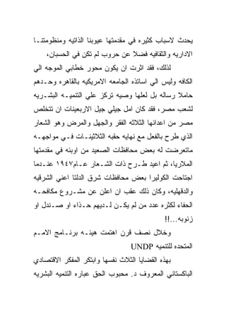 ‫ﻴﺤﺩﺙ ﻻﺴﺒﺎﺏ ﻜﺜﻴﺭﻩ ﻓﻲ ﻤﻘﺩﻤﺘﻬﺎ ﻋﻴﻭﺒﻨﺎ ﺍﻟﺫﺍﺘﻴﻪ ﻭﻤﻨﻅﻭﻤﺘﻨـﺎ‬
    ‫ﺍﻻﺩﺍﺭﻴﻪ ﻭﺍﻟﺜﻘﺎﻓﻴﻪ ﻓﻀﻼ ﻋﻥ ﺤﺭﻭﺏ ﻟﻡ ﺘﻜﻥ ﻓﻲ ﺍﻟﺤﺴﺒﺎﻥ،‬
‫ﻟﺫﻟﻙ، ﻓﻘﺩ ﺍﺜﺭﺕ ﺍﻥ ﻴﻜﻭﻥ ﻤﺤﻭﺭ ﺨﻁﺎﺒﻲ ﺍﻟﻤﻭﺠﻪ ﺍﻟﻲ‬
‫ﺍﻟﻜﺎﻓﻪ ﻭﻟﻴﺱ ﺍﻟﻲ ﺍﺴﺎﺘﺫﻩ ﺍﻟﺠﺎﻤﻌﻪ ﺍﻻﻤﺭﻴﻜﻴﻪ ﺒﺎﻟﻘﺎﻫﺭﻩ ﻭﺤـﺩﻫﻡ‬
‫ﺤﺎﻤﻼ ﺭﺴﺎﻟﻪ ﺒل ﻟﻌﻠﻬﺎ ﻭﺼﻴﻪ ﺘﺭﻜﺯ ﻋﻠﻲ ﺍﻟﺘﻨﻤﻴـﻪ ﺍﻟﺒﺸـﺭﻴﻪ‬
‫ﻟﺸﻌﺏ ﻤﺼﺭ، ﻓﻘﺩ ﻜﺎﻥ ﺍﻤل ﺠﻴﻠﻲ ﺠﻴل ﺍﻻﺭﺒﻌﻴﻨﺎﺕ ﺍﻥ ﺘﺘﺨﻠﺹ‬
‫ﻤﺼﺭ ﻤﻥ ﺍﻋﺩﺍﺌﻬﺎ ﺍﻟﺜﻼﺜﻪ ﺍﻟﻔﻘﺭ ﻭﺍﻟﺠﻬل ﻭﺍﻟﻤﺭﺽ ﻭﻫﻭ ﺍﻟﺸﻌﺎﺭ‬
‫ﺍﻟﺫﻱ ﻁﺭﺡ ﺒﺎﻟﻔﻌل ﻤﻊ ﻨﻬﺎﻴﻪ ﺤﻘﺒﻪ ﺍﻟﺜﻼﺜﻴﻨـﺎﺕ ﻓـﻲ ﻤﻭﺍﺠﻬـﻪ‬
‫ﻤﺎﺘﻌﺭﻀﺕ ﻟﻪ ﺒﻌﺽ ﻤﺤﺎﻓﻅﺎﺕ ﺍﻟﺼﻌﻴﺩ ﻤﻥ ﺍﻭﺒﺌﻪ ﻓﻲ ﻤﻘﺩﻤﺘﻬﺎ‬
‫ﺍﻟﻤﻼﺭﻴﺎ، ﺜﻡ ﺍﻋﻴﺩ ﻁـﺭﺡ ﺫﺍﺕ ﺍﻟﺸـﻌﺎﺭ ﻋـﺎﻡ٧٤٩١ ﻋﻨـﺩﻤﺎ‬
‫ﺍﺠﺘﺎﺤﺕ ﺍﻟﻜﻭﻟﻴﺭﺍ ﺒﻌﺽ ﻤﺤﺎﻓﻅﺎﺕ ﺸﺭﻕ ﺍﻟﺩﻟﺘﺎ ﺍﻋﻨﻲ ﺍﻟﺸﺭﻗﻴﻪ‬
‫ﻭﺍﻟﺩﻗﻬﻠﻴﻪ، ﻭﻜﺎﻥ ﺫﻟﻙ ﻋﻘﺏ ﺍﻥ ﺍﻋﻠﻥ ﻋﻥ ﻤﺸـﺭﻭﻉ ﻤﻜﺎﻓﺤـﻪ‬
‫ﺍﻟﺤﻔﺎﺀ ﻟﻜﺜﺭﻩ ﻋﺩﺩ ﻤﻥ ﻟﻡ ﻴﻜـﻥ ﻟـﺩﻴﻬﻡ ﺤـﺫﺍﺀ ﺍﻭ ﺼـﻨﺩل ﺍﻭ‬
                                             ‫ﺯﻨﻭﺒﻪ...!!‬
‫ﻭﺨﻼل ﻨﺼﻑ ﻗﺭﻥ ﺍﻫﺘﻤﺕ ﻫﻴﺌـﻪ ﺒﺭﻨـﺎﻤﺞ ﺍﻻﻤـﻡ‬
                                 ‫ﺍﻟﻤﺘﺤﺩﻩ ﻟﻠﺘﻨﻤﻴﻪ ‪UNDP‬‬
‫ﺒﻬﺫﻩ ﺍﻟﻘﻀﺎﻴﺎ ﺍﻟﺜﻼﺙ ﻨﻔﺴﻬﺎ ﻭﺍﺒﺘﻜﺭ ﺍﻟﻤﻔﻜﺭ ﺍﻻﻗﺘﺼﺎﺩﻱ‬
‫ﺍﻟﺒﺎﻜﺴﺘﺎﻨﻲ ﺍﻟﻤﻌﺭﻭﻑ ﺩ. ﻤﺤﺒﻭﺏ ﺍﻟﺤﻕ ﻋﺒﺎﺭﻩ ﺍﻟﺘﻨﻤﻴﻪ ﺍﻟﺒﺸﺭﻴﻪ‬
 