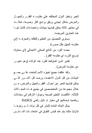 ‫ﻟﺘﻌﺒﺭ ﻭﺘﺤﻔﺯ ﺍﻟﺩﻭل ﺍﻟﻤﺨﺘﻠﻔﻪ ﻋﻠﻲ ﻤﻘﺎﻭﻤـﻪ ﺍﻟﻔﻘـﺭ ﻭﺍﻟﺠﻬـل‬
‫ﻭﺍﻟﻤﺭﺽ ﺒﺸﻜل ﺍﻴﺠﺎﺒﻲ ﻭﻭﻓﻕ ﺒﺭﺍﻤﺞ ﺍﻜﺜﺭ ﻭﻀﻭﺤﺎ، ﺘﻤﺜﻠـﺕ‬
‫ﻓﻲ ﻤﻌﺎﻴﻴﺭ ﺜﻼﺜﻪ ﻴﻤﻜﻥ ﻗﻴﺎﺴﻬﺎ ﺒﺒﻴﺎﻨﺎﺕ ﻭﺍﺤﺼﺎﺀﺍﺕ ﻜﺎﻨﺕ ﻟﻬـﺎ‬
                                  ‫ﻫﺫﻩ ﺍﻟﻌﻨﺎﻭﻴﻥ ﺍﻟﻌﺭﻴﻀﻪ:‬
‫ﻤﺴﺘﻭﻱ ﺍﻟﺘﺤﺼﻴل ﻤﻥ ﺍﻟﺘﻌﻠﻴﻡ ﻭﺍﻟﺜﻘﺎﻓﻪ ﻭﺍﻟﻤﻌﺭﻓـﻪ )ﺍﻱ‬
                             ‫ﻤﻘﺎﻭﻤﻪ ﺍﻟﺠﻬل ﺒﻜل ﺼﻭﺭﻩ( .‬
‫ﺤﺼﻪ ﺍﻟﻔﺭﺩ ﻤﻥ ﺍﻟﻨﺎﺘﺞ ﺍﻟﻤﺤﻠﻲ ﺍﻻﺠﻤﺎﻟﻲ )ﺍﻱ ﻤﺤﺎﻭﻟﻪ‬
                         ‫ﺘﻭﺯﻴﻊ ﺍﻟﺜﺭﻭﻩ ﺍﻱ ﻤﻘﺎﻭﻤﻪ ﺍﻟﻔﻘﺭ( .‬
‫ﺘﻘﺩﻴﺭ ﺍﻟﺴﻥ ﺍﻟﻤﺘﻭﻗﻌﻪ ﻟﻠﻔﺭﺩ ﻋﻨﺩ ﺍﻟﻭﻻﺩﻩ )ﻭﻫﻭ ﺘﻌﺒﻴـﺭ‬
                                   ‫ﻋﻥ ﻤﻘﺎﻭﻤﻪ ﺍﻟﻤﺭﺽ( .‬
‫ﻭﻟﻘﺩ ﻋﻜﻔﺕ ﺠﻤﻴﻊ ﺍﺠﻬﺯﻩ ﺍﻻﻤﻡ ﺍﻟﻤﺘﺤﺩﻩ ﻋﻠـﻲ ﺠﻤـﻊ‬
‫ﺍﻟﺒﻴﺎﻨﺎﺕ ﻤﻥ ﻜل ﺍﻟﺩﻭل ﺍﻻﻋﻀﺎﺀ ﻭﺭﺼﺩ ﻜل ﺍﻻﻤـﻭﺭ ﺍﻟﺘـﻲ‬
‫ﻴﻤﻜﻥ ﻗﻴﺎﺴﻬﺎ ﻟﺘﻌﺒﺭ ﻋﻥ ﺍﺤﻭﺍل: ﺍﻟﻔﻘﺭ ﻭﺍﻟﺠﻬل ﻭﺍﻟﻤﺭﺽ، ﻤـﻥ‬
‫ﺨﻼل ﻤﺠﻤﻭﻋﻪ ﻤﻥ ﺍﻟﻤﺘﺨﺼﺼﻴﻥ ﻓﻲ ﺠﻤﻴﻊ ﻫـﺫﻩ ﺍﻟﻤﺠـﺎﻻﺕ‬
‫ﺍﻟﺜﻼﺜﻪ: ﺍﻻﻗﺘﺼﺎﺩ ﺍﻟﺘﻌﻠﻴﻡ ﺍﻟﺼﺤﻪ ﻭﺤﻭﻟﻭﺍ ﺍﻻﺭﻗﺎﻡ ﺍﻟﻲ ﻤﻌﺎﺩﻻﺕ‬
      ‫ﺭﻴﺎﻀﻴﻪ ﺍﻭﺼﻠﺘﻬﻡ ﺍﻟﻲ ﻤﻌﻴﺎﺭ ﺍﻭ ﺩﻟﻴل ﺭﻗﻤﻲ ‪INDEX‬‬
‫ﻴﻤﺜل ﺍﻟﺤﺎﻟﻪ ﺍﻟﻌﺎﻤﻪ ﻟﻠﺒﺸﺭ ﻓﻲ ﻜل ﺩﻭﻟﻪ، ﺜـﻡ ﺭﺘﺒﻭﻫـﺎ‬
‫ﺘﻨﺎﺯﻟﻴﺎ ﻤﺜﻠﻤﺎ ﻴﺘﻡ ﻋﻨﺩ ﻗﻴﺎﺱ ﺍﻟﺘﻔﻭﻕ ﻓﻲ ﺍﻤﺘﺤﺎﻨـﺎﺕ ﺍﻟﻤـﺩﺍﺭﺱ‬
 