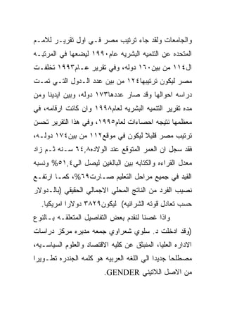 ‫ﻭﺍﻟﺠﺎﻤﻌﺎﺕ ﻭﻟﻘﺩ ﺠﺎﺀ ﺘﺭﺘﻴﺏ ﻤﺼﺭ ﻓـﻲ ﺍﻭل ﺘﻘﺭﻴـﺭ ﻟﻼﻤـﻡ‬
‫ﺍﻟﻤﺘﺤﺩﻩ ﻋﻥ ﺍﻟﺘﻨﻤﻴﻪ ﺍﻟﺒﺸﺭﻴﻪ ﻋﺎﻡ٠٩٩١ ﻟﻴﻀﻌﻬﺎ ﻓﻲ ﺍﻟﻤﺭﺘﺒـﻪ‬
‫ﺍل٤١١ ﻤﻥ ﺒﻴﻥ٠٦١ ﺩﻭﻟﻪ، ﻭﻓﻲ ﺘﻘﺭﻴﺭ ﻋـﺎﻡ٣٩٩١ ﺘﺨﻠﻔـﺕ‬
‫ﻤﺼﺭ ﻟﻴﻜﻭﻥ ﺘﺭﺘﻴﺒﻬﺎ٤٢١ ﻤﻥ ﺒﻴﻥ ﻋﺩﺩ ﺍﻟـﺩﻭل ﺍﻟﺘـﻲ ﺘﻤـﺕ‬
‫ﺩﺭﺍﺴﻪ ﺍﺤﻭﺍﻟﻬﺎ ﻭﻗﺩ ﺼﺎﺭ ﻋﺩﺩﻫﺎ٣٧١ ﺩﻭﻟﻪ، ﻭﺒﻴﻥ ﺍﻴﺩﻴﻨﺎ ﻭﻤﻥ‬
‫ﻤﺩﻩ ﺘﻘﺭﻴﺭ ﺍﻟﺘﻨﻤﻴﻪ ﺍﻟﺒﺸﺭﻴﻪ ﻟﻌﺎﻡ٨٩٩١ ﻭﺍﻥ ﻜﺎﻨﺕ ﺍﺭﻗﺎﻤﻪ، ﻓﻲ‬
‫ﻤﻌﻅﻤﻬﺎ ﻨﺘﻴﺠﻪ ﺍﺤﺼﺎﺀﺍﺕ ﻟﻌﺎﻡ٥٩٩١، ﻭﻓﻲ ﻫﺫﺍ ﺍﻟﺘﻘﺭﻴﺭ ﺘﺤﺴﻥ‬
‫ﺘﺭﺘﻴﺏ ﻤﺼﺭ ﻗﻠﻴﻼ ﻟﻴﻜﻭﻥ ﻓﻲ ﻤﻭﻗﻊ٢١١ ﻤﻥ ﺒﻴﻥ٤٧١ ﺩﻭﻟـﻪ،‬
‫ﻓﻘﺩ ﺴﺠل ﺍﻥ ﺍﻟﻌﻤﺭ ﺍﻟﻤﺘﻭﻗﻊ ﻋﻨﺩ ﺍﻟﻭﻻﺩﻩ٨,٤٦ ﺴـﻨﻪ ﺜـﻡ ﺯﺍﺩ‬
‫ﻤﻌﺩل ﺍﻟﻘﺭﺍﺀﻩ ﻭﺍﻟﻜﺘﺎﺒﻪ ﺒﻴﻥ ﺍﻟﺒﺎﻟﻐﻴﻥ ﻟﻴﺼل ﺍﻟﻲ٤,١٥% ﻭﻨﺴﺒﻪ‬
‫ﺍﻟﻘﻴﺩ ﻓﻲ ﺠﻤﻴﻊ ﻤﺭﺍﺤل ﺍﻟﺘﻌﻠﻴﻡ ﺼـﺎﺭﺕ٩٦%، ﻜﻤـﺎ ﺍﺭﺘﻔـﻊ‬
‫ﻨﺼﻴﺏ ﺍﻟﻔﺭﺩ ﻤﻥ ﺍﻟﻨﺎﺘﺞ ﺍﻟﻤﺤﻠﻲ ﺍﻻﺠﻤﺎﻟﻲ ﺍﻟﺤﻘﻴﻘﻲ )ﺒﺎﻟـﺩﻭﻻﺭ‬
  ‫ﺤﺴﺏ ﺘﻌﺎﺩل ﻗﻭﺘﻪ ﺍﻟﺸﺭﺍﺌﻴﻪ( ﻟﻴﻜﻭﻥ٩٢٨٣ ﺩﻭﻻﺭﺍ ﺍﻤﺭﻴﻜﻴﺎ.‬
‫ﻭﺍﺫﺍ ﻏﺼﻨﺎ ﻟﻨﻘﺩﻡ ﺒﻌﺽ ﺍﻟﺘﻔﺎﺼﻴل ﺍﻟﻤﺘﻌﻠﻘـﻪ ﺒـﺎﻟﻨﻭﻉ‬
‫)ﻭﻗﺩ ﺍﺩﺨﻠﺕ ﺩ. ﺴﻠﻭﻱ ﺸﻌﺭﺍﻭﻱ ﺠﻤﻌﻪ ﻤﺩﻴﺭﻩ ﻤﺭﻜﺯ ﺩﺭﺍﺴﺎﺕ‬
‫ﺍﻻﺩﺍﺭﻩ ﺍﻟﻌﻠﻴﺎ، ﺍﻟﻤﻨﺒﺜﻕ ﻋﻥ ﻜﻠﻴﻪ ﺍﻻﻗﺘﺼﺎﺩ ﻭﺍﻟﻌﻠﻭﻡ ﺍﻟﺴﻴﺎﺴـﻴﻪ،‬
‫ﻤﺼﻁﻠﺤﺎ ﺠﺩﻴﺩﺍ ﺍﻟﻲ ﺍﻟﻠﻐﻪ ﺍﻟﻌﺭﺒﻴﻪ ﻫﻭ ﻜﻠﻤﻪ ﺍﻟﺠﻨﺩﺭﻩ ﺘﻁـﻭﻴﺭﺍ‬
                         ‫ﻤﻥ ﺍﻻﺼل ﺍﻟﻼﺘﻴﻨﻲ ‪.GENDER‬‬
 